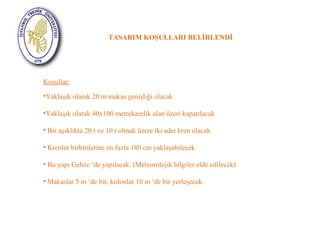 TASARIM KOŞULLARI BELİRLENDİ 
Koşullar: 
•Yaklaşık olarak 20 m makas genişliği olacak 
•Yaklaşık olarak 40x100 metrekarelik alan üzeri kapatılacak 
• Bir açıklıkta 20 t ve 10 t olmak üzere iki adet kren olacak 
• Krenler birbirilerine en fazla 180 cm yaklaşabilecek 
• Bu yapı Gebze ‘de yapılacak. (Meteorolojik bilgiler elde edilecek) 
• Makaslar 5 m ‘de bir, kolonlar 10 m ‘de bir yerleşecek. 
 