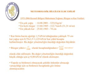 METEOROLOJİK BİLGİLER ELDE EDİLDİ 
1975-2006 Kocaeli Bölgesi Maksimum Yağmur, Rüzgar ve Kar Verileri: 
• En çok yağış : 14.08.2001 - 125,8 kg/m2 
• En hızlı rüzgar : 13.04.1985 - 112,7 km/h (31,31 m/sn) 
• En yüksek kar : 25.02.1983 - 74 cm 
• Kar birim hacim ağırlığı 1,5 kN/m3olduğundan yaklaşık 75 cm 
kar yağışı için 0,75x1,5=1,125 kN/m2 kar yükü hesapta 
kullanılmıştır. Bu değer yönetmeliğin önerdiği değerden büyüktür. 
• Rüzgar yükü q= 
v2 1600 
olarak hesaplandığından 
q= 31,312 1600 =0,61 kN/m 
2 
olarak elde edilmiştir. Bu değer yönetmeliğin önerdiği değerden 
küçük olduğu için q=0,80 kN/m2 olarak alınmıştır. 
• Yapıda su birikmesi olmayacak şekilde önlemler alınacağı 
varsayıldığı için su birikmesi hesaplarda göz önüne 
alınmayacaktır. 
 