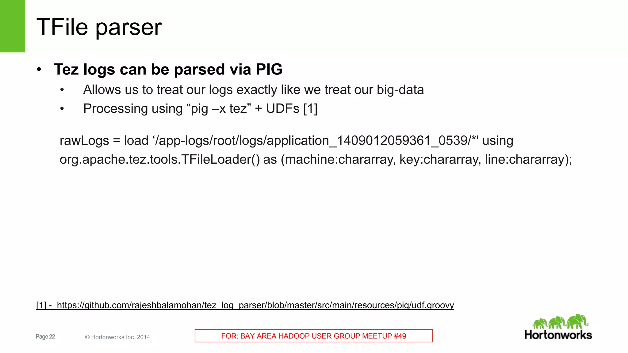 Page22 © Hortonworks Inc. 2014 FOR: BAY AREA HADOOP USER GROUP MEETUP #49
TFile parser
• Tez logs can be parsed via PIG
• Allows us to treat our logs exactly like we treat our big-data
• Processing using “pig –x tez” + UDFs [1]
rawLogs = load ‘/app-logs/root/logs/application_1409012059361_0539/*' using
org.apache.tez.tools.TFileLoader() as (machine:chararray, key:chararray, line:chararray);
[1] - https://github.com/rajeshbalamohan/tez_log_parser/blob/master/src/main/resources/pig/udf.groovy
 