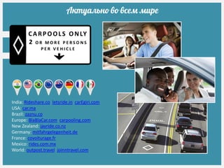 Актуально во всем мире
India: Rideshare.co letsride.in carEgiri.com
USA: car.ma
Brazil: zaznu.co
Europe: BlaBlaCar.com carpooling.com
New Zealand: jayride.co.nz
Germany: mitfahrgelegenheit.de
France: covoiturage.fr
Mexico: rides.com.mx
World: outpost.travel joinntravel.com
CARPOOLS ONLY
2 O R M O R E P E R S O N S
P E R V E H I C L E
 