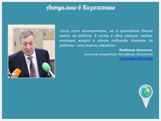 «Если есть возможность, не в громадном джипе
ехать на работу. А сесть в одну машину людям,
которые живут в одном подъезде, доехать до
работы – это можно сделать»
Владимир Школьник,
министр энергетики Республики Казахстан
2 сентября 2014 года
Актуально в Казахстане
 