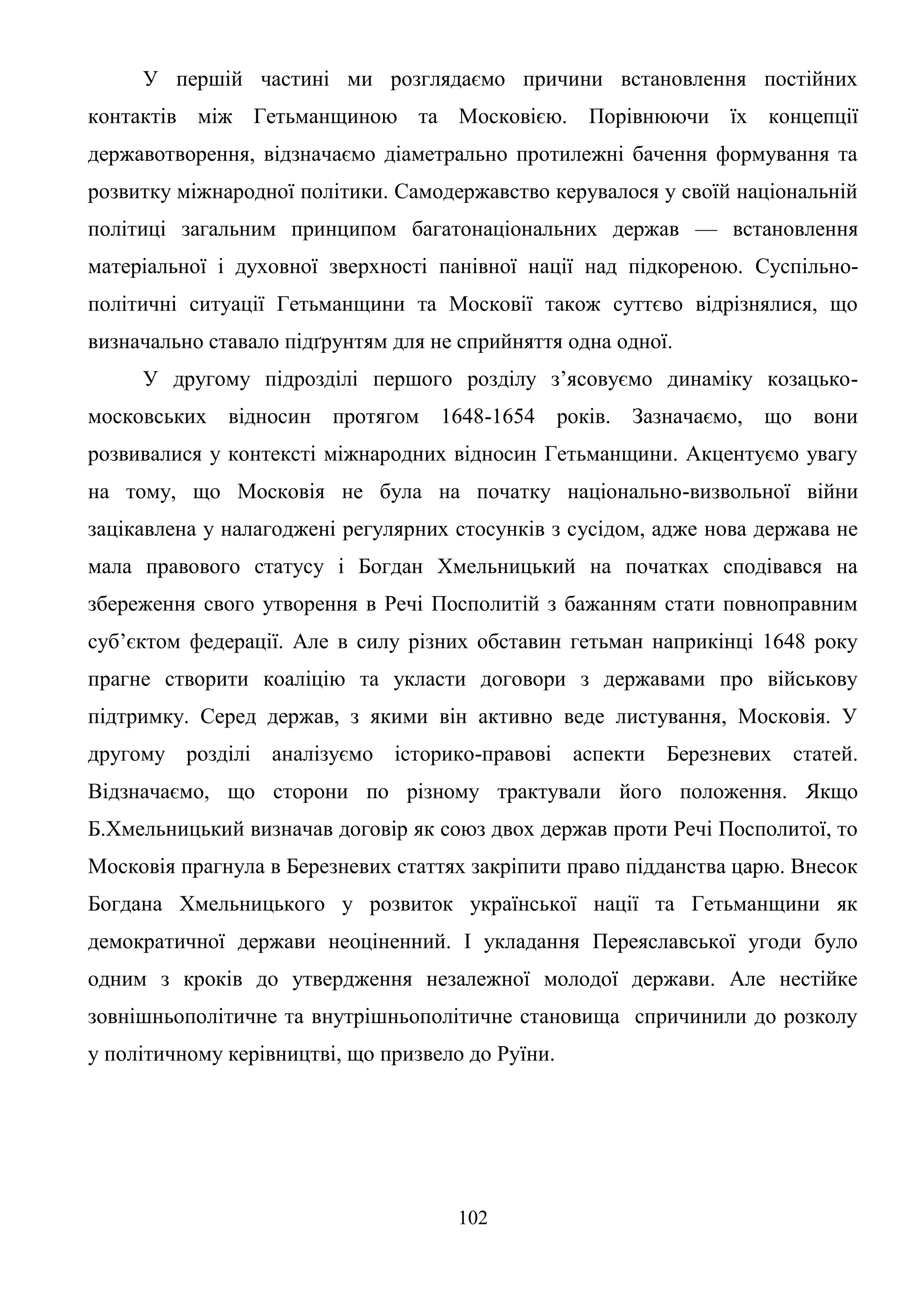 102
У першій частині ми розглядаємо причини встановлення постійних
контактів між Гетьманщиною та Московією. Порівнюючи їх концепції
державотворення, відзначаємо діаметрально протилежні бачення формування та
розвитку міжнародної політики. Самодержавство керувалося у своїй національній
політиці загальним принципом багатонаціональних держав — встановлення
матеріальної і духовної зверхності панівної нації над підкореною. Суспільно-
політичні ситуації Гетьманщини та Московії також суттєво відрізнялися, що
визначально ставало підґрунтям для не сприйняття одна одної.
У другому підрозділі першого розділу з’ясовуємо динаміку козацько-
московських відносин протягом 1648-1654 років. Зазначаємо, що вони
розвивалися у контексті міжнародних відносин Гетьманщини. Акцентуємо увагу
на тому, що Московія не була на початку національно-визвольної війни
зацікавлена у налагоджені регулярних стосунків з сусідом, адже нова держава не
мала правового статусу і Богдан Хмельницький на початках сподівався на
збереження свого утворення в Речі Посполитій з бажанням стати повноправним
суб’єктом федерації. Але в силу різних обставин гетьман наприкінці 1648 року
прагне створити коаліцію та укласти договори з державами про військову
підтримку. Серед держав, з якими він активно веде листування, Московія. У
другому розділі аналізуємо історико-правові аспекти Березневих статей.
Відзначаємо, що сторони по різному трактували його положення. Якщо
Б.Хмельницький визначав договір як союз двох держав проти Речі Посполитої, то
Московія прагнула в Березневих статтях закріпити право підданства царю. Внесок
Богдана Хмельницького у розвиток української нації та Гетьманщини як
демократичної держави неоціненний. І укладання Переяславської угоди було
одним з кроків до утвердження незалежної молодої держави. Але нестійке
зовнішньополітичне та внутрішньополітичне становища спричинили до розколу
у політичному керівництві, що призвело до Руїни.
 
