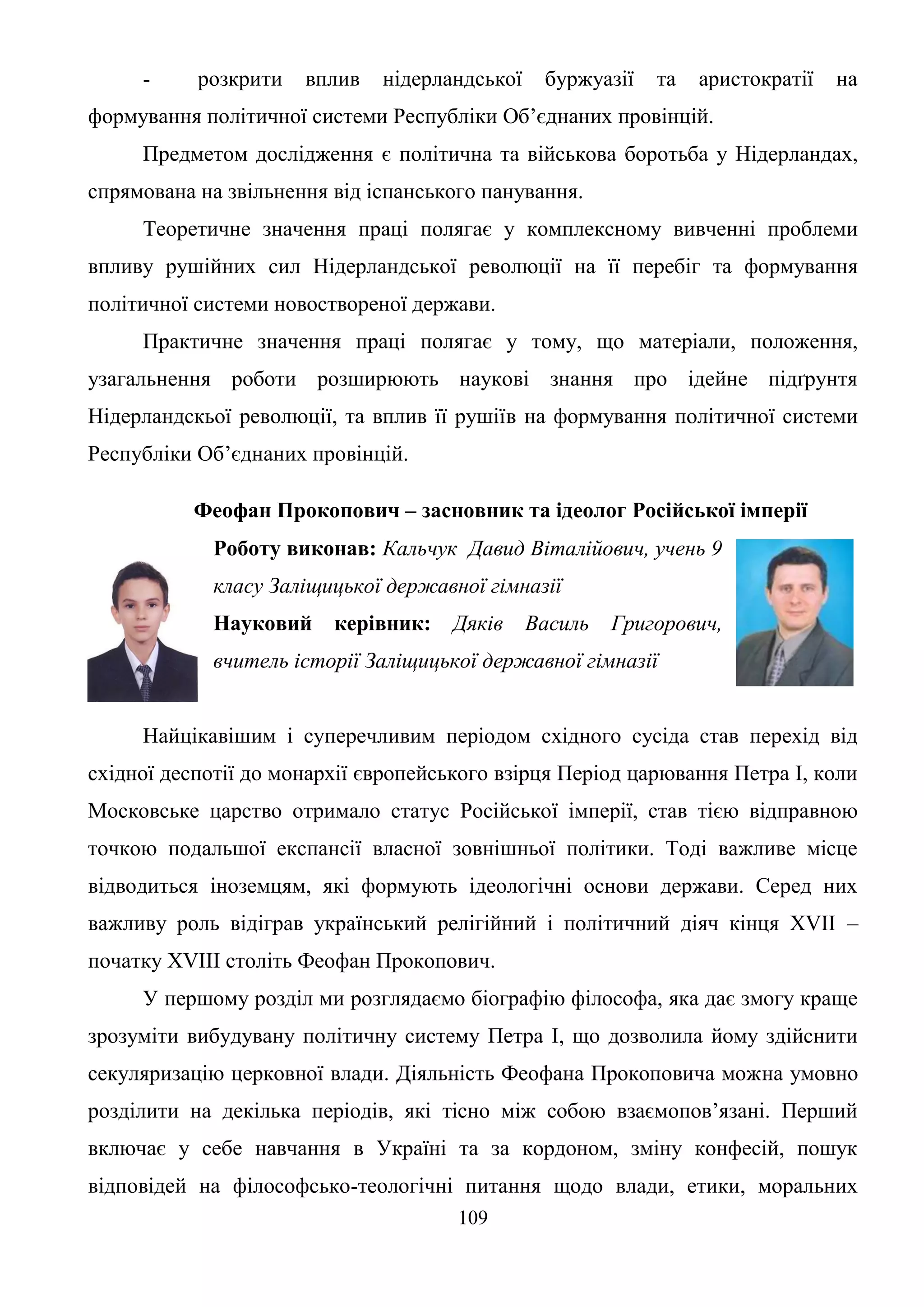 109
- розкрити вплив нідерландської буржуазії та аристократії на
формування політичної системи Республіки Об’єднаних провінцій.
Предметом дослідження є політична та військова боротьба у Нідерландах,
спрямована на звільнення від іспанського панування.
Теоретичне значення праці полягає у комплексному вивченні проблеми
впливу рушійних сил Нідерландської революції на її перебіг та формування
політичної системи новоствореної держави.
Практичне значення праці полягає у тому, що матеріали, положення,
узагальнення роботи розширюють наукові знання про ідейне підґрунтя
Нідерландскьої революції, та вплив її рушіїв на формування політичної системи
Республіки Об’єднаних провінцій.
Феофан Прокопович – засновник та ідеолог Російської імперії
Роботу виконав: Кальчук Давид Віталійович, учень 9
класу Заліщицької державної гімназії
Науковий керівник: Дяків Василь Григорович,
вчитель історії Заліщицької державної гімназії
Найцікавішим і суперечливим періодом східного сусіда став перехід від
східної деспотії до монархії європейського взірця Період царювання Петра І, коли
Московське царство отримало статус Російської імперії, став тією відправною
точкою подальшої експансії власної зовнішньої політики. Тоді важливе місце
відводиться іноземцям, які формують ідеологічні основи держави. Серед них
важливу роль відіграв український релігійний і політичний діяч кінця ХVII –
початку ХVIII століть Феофан Прокопович.
У першому розділ ми розглядаємо біографію філософа, яка дає змогу краще
зрозуміти вибудувану політичну систему Петра І, що дозволила йому здійснити
секуляризацію церковної влади. Діяльність Феофана Прокоповича можна умовно
розділити на декілька періодів, які тісно між собою взаємопов’язані. Перший
включає у себе навчання в Україні та за кордоном, зміну конфесій, пошук
відповідей на філософсько-теологічні питання щодо влади, етики, моральних
 
