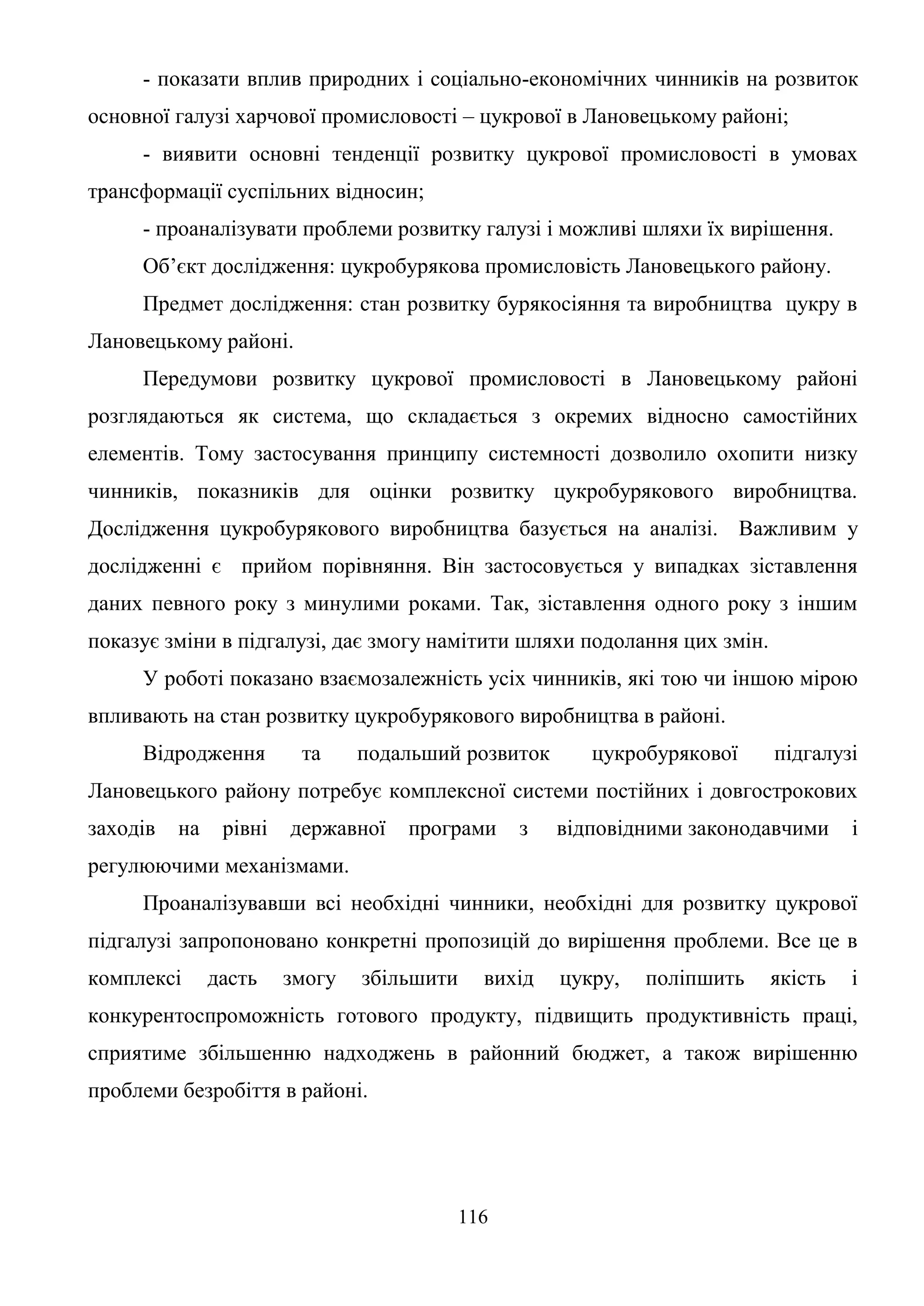 116
- показати вплив природних і соціально-економічних чинників на розвиток
основної галузі харчової промисловості – цукрової в Лановецькому районі;
- виявити основні тенденції розвитку цукрової промисловості в умовах
трансформації суспільних відносин;
- проаналізувати проблеми розвитку галузі і можливі шляхи їх вирішення.
Об’єкт дослідження: цукробурякова промисловість Лановецького району.
Предмет дослідження: стан розвитку бурякосіяння та виробництва цукру в
Лановецькому районі.
Передумови розвитку цукрової промисловості в Лановецькому районі
розглядаються як система, що складається з окремих відносно самостійних
елементів. Тому застосування принципу системності дозволило охопити низку
чинників, показників для оцінки розвитку цукробурякового виробництва.
Дослідження цукробурякового виробництва базується на аналізі. Важливим у
дослідженні є прийом порівняння. Він застосовується у випадках зіставлення
даних певного року з минулими роками. Так, зіставлення одного року з іншим
показує зміни в підгалузі, дає змогу намітити шляхи подолання цих змін.
У роботі показано взаємозалежність усіх чинників, які тою чи іншою мірою
впливають на стан розвитку цукробурякового виробництва в районі.
Відродження та подальший розвиток цукробурякової підгалузі
Лановецького району потребує комплексної системи постійних і довгострокових
заходів на рівні державної програми з відповідними законодавчими і
регулюючими механізмами.
Проаналізувавши всі необхідні чинники, необхідні для розвитку цукрової
підгалузі запропоновано конкретні пропозицій до вирішення проблеми. Все це в
комплексі дасть змогу збільшити вихід цукру, поліпшить якість і
конкурентоспроможність готового продукту, підвищить продуктивність праці,
сприятиме збільшенню надходжень в районний бюджет, а також вирішенню
проблеми безробіття в районі.
 