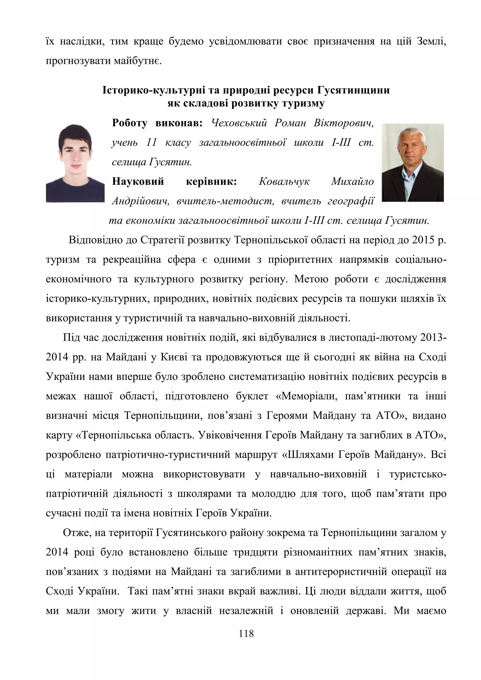 118
їх наслідки, тим краще будемо усвідомлювати своє призначення на цій Землі,
прогнозувати майбутнє.
Історико-культурні та природні ресурси Гусятинщини
як складові розвитку туризму
Роботу виконав: Чеховський Роман Вікторович,
учень 11 класу загальноосвітньої школи І-ІІІ ст.
селища Гусятин.
Науковий керівник: Ковальчук Михайло
Андрійович, вчитель-методист, вчитель географії
та економіки загальноосвітньої школи І-ІІІ ст. селища Гусятин.
Відповідно до Стратегії розвитку Тернопільської області на період до 2015 р.
туризм та рекреаційна сфера є одними з пріоритетних напрямків соціально-
економічного та культурного розвитку регіону. Метою роботи є дослідження
історико-культурних, природних, новітніх подієвих ресурсів та пошуки шляхів їх
використання у туристичній та навчально-виховній діяльності.
Під час дослідження новітніх подій, які відбувалися в листопаді-лютому 2013-
2014 рр. на Майдані у Києві та продовжуються ще й сьогодні як війна на Сході
України нами вперше було зроблено систематизацію новітніх подієвих ресурсів в
межах нашої області, підготовлено буклет «Меморіали, пам’ятники та інші
визначні місця Тернопільщини, пов’язані з Героями Майдану та АТО», видано
карту «Тернопільська область. Увіковічення Героїв Майдану та загиблих в АТО»,
розроблено патріотично-туристичний маршрут «Шляхами Героїв Майдану». Всі
ці матеріали можна використовувати у навчально-виховній і туристсько-
патріотичній діяльності з школярами та молоддю для того, щоб пам’ятати про
сучасні події та імена новітніх Героїв України.
Отже, на території Гусятинського району зокрема та Тернопільщини загалом у
2014 році було встановлено більше тридцяти різноманітних пам’ятних знаків,
пов’язаних з подіями на Майдані та загиблими в антитерористичній операції на
Сході України. Такі пам’ятні знаки вкрай важливі. Ці люди віддали життя, щоб
ми мали змогу жити у власній незалежній і оновленій державі. Ми маємо
 