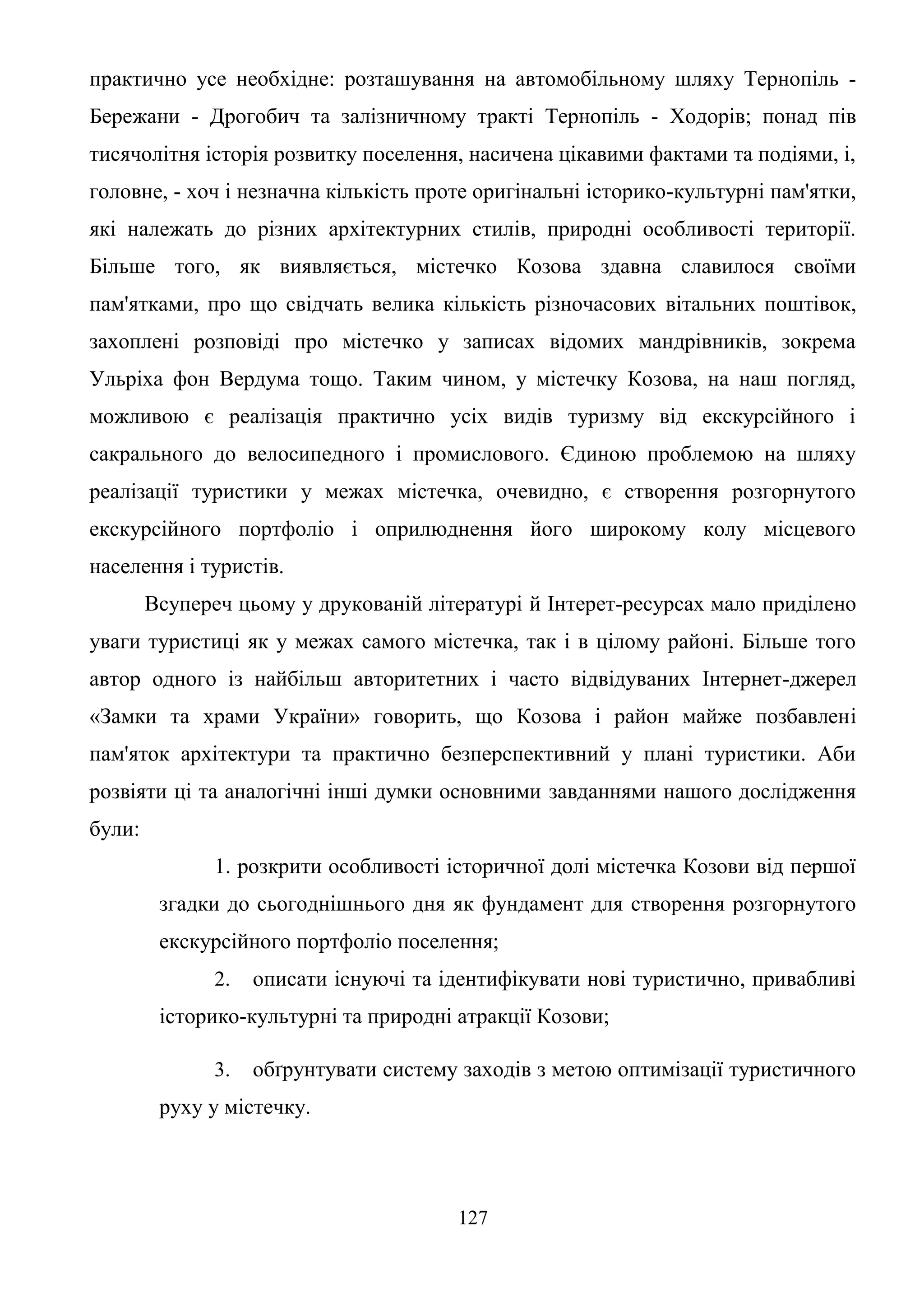 127
практично усе необхідне: розташування на автомобільному шляху Тернопіль -
Бережани - Дрогобич та залізничному тракті Тернопіль - Ходорів; понад пів
тисячолітня історія розвитку поселення, насичена цікавими фактами та подіями, і,
головне, - хоч і незначна кількість проте оригінальні історико-культурні пам'ятки,
які належать до різних архітектурних стилів, природні особливості території.
Більше того, як виявляється, містечко Козова здавна славилося своїми
пам'ятками, про що свідчать велика кількість різночасових вітальних поштівок,
захоплені розповіді про містечко у записах відомих мандрівників, зокрема
Ульріха фон Вердума тощо. Таким чином, у містечку Козова, на наш погляд,
можливою є реалізація практично усіх видів туризму від екскурсійного і
сакрального до велосипедного і промислового. Єдиною проблемою на шляху
реалізації туристики у межах містечка, очевидно, є створення розгорнутого
екскурсійного портфоліо і оприлюднення його широкому колу місцевого
населення і туристів.
Всупереч цьому у друкованій літературі й Інтерет-ресурсах мало приділено
уваги туристиці як у межах самого містечка, так і в цілому районі. Більше того
автор одного із найбільш авторитетних і часто відвідуваних Інтернет-джерел
«Замки та храми України» говорить, що Козова і район майже позбавлені
пам'яток архітектури та практично безперспективний у плані туристики. Аби
розвіяти ці та аналогічні інші думки основними завданнями нашого дослідження
були:
1. розкрити особливості історичної долі містечка Козови від першої
згадки до сьогоднішнього дня як фундамент для створення розгорнутого
екскурсійного портфоліо поселення;
2. описати існуючі та ідентифікувати нові туристично, привабливі
історико-культурні та природні атракції Козови;
3. обґрунтувати систему заходів з метою оптимізації туристичного
руху у містечку.
 