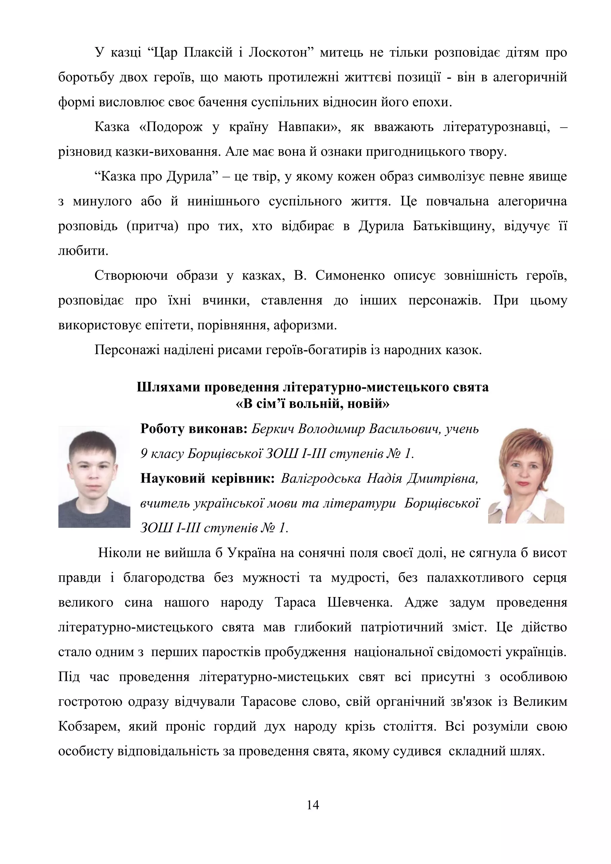 14
У казці “Цар Плаксій і Лоскотон” митець не тільки розповідає дітям про
боротьбу двох героїв, що мають протилежні життєві позиції - він в алегоричній
формі висловлює своє бачення суспільних відносин його епохи.
Казка «Подорож у країну Навпаки», як вважають літературознавці, –
різновид казки-виховання. Але має вона й ознаки пригодницького твору.
“Казка про Дурила” – це твір, у якому кожен образ символізує певне явище
з минулого або й нинішнього суспільного життя. Це повчальна алегорична
розповідь (притча) про тих, хто відбирає в Дурила Батьківщину, відучує її
любити.
Створюючи образи у казках, В. Симоненко описує зовнішність героїв,
розповідає про їхні вчинки, ставлення до інших персонажів. При цьому
використовує епітети, порівняння, афоризми.
Персонажі наділені рисами героїв-богатирів із народних казок.
Шляхами проведення літературно-мистецького свята
«В сім’ї вольній, новій»
Роботу виконав: Беркич Володимир Васильович, учень
9 класу Борщівської ЗОШ І-ІІІ ступенів № 1.
Науковий керівник: Валігродська Надія Дмитрівна,
вчитель української мови та літератури Борщівської
ЗОШ І-ІІІ ступенів № 1.
Ніколи не вийшла б Україна на сонячні поля своєї долі, не сягнула б висот
правди і благородства без мужності та мудрості, без палахкотливого серця
великого сина нашого народу Тараса Шевченка. Адже задум проведення
літературно-мистецького свята мав глибокий патріотичний зміст. Це дійство
стало одним з перших паростків пробудження національної свідомості українців.
Під час проведення літературно-мистецьких свят всі присутні з особливою
гостротою одразу відчували Тарасове слово, свій органічний зв'язок із Великим
Кобзарем, який проніс гордий дух народу крізь століття. Всі розуміли свою
особисту відповідальність за проведення свята, якому судився складний шлях.
 