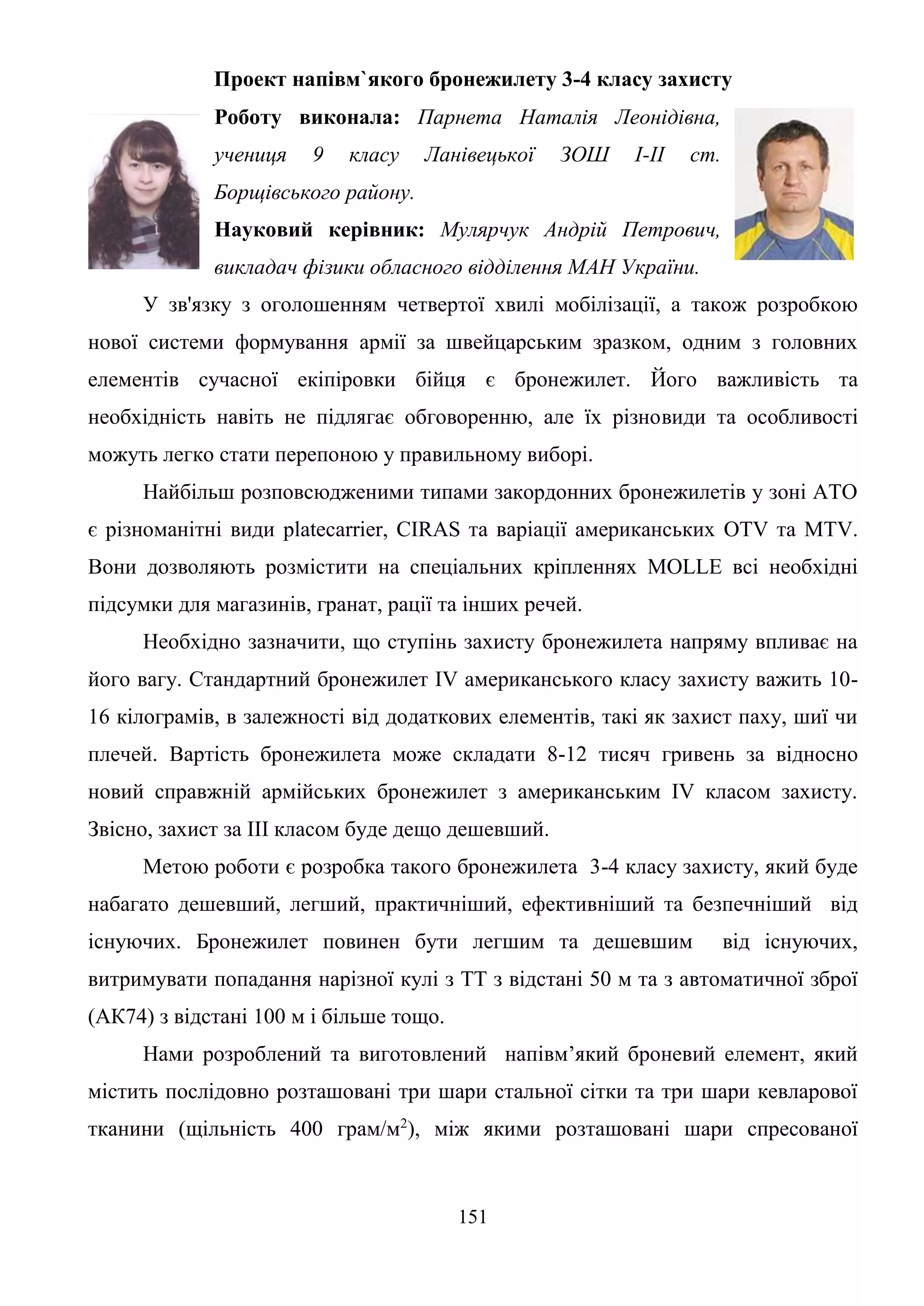 151
Проект напівм`якого бронежилету 3-4 класу захисту
Роботу виконала: Парнета Наталія Леонідівна,
учениця 9 класу Ланівецької ЗОШ І-ІІ ст.
Борщівського району.
Науковий керівник: Мулярчук Андрій Петрович,
викладач фізики обласного відділення МАН України.
У зв'язку з оголошенням четвертої хвилі мобілізації, а також розробкою
нової системи формування армії за швейцарським зразком, одним з головних
елементів сучасної екіпіровки бійця є бронежилет. Його важливість та
необхідність навіть не підлягає обговоренню, але їх різновиди та особливості
можуть легко стати перепоною у правильному виборі.
Найбільш розповсюдженими типами закордонних бронежилетів у зоні АТО
є різноманітні види platecarrier, CIRAS та варіації американських OTV та MTV.
Вони дозволяють розмістити на спеціальних кріпленнях MOLLE всі необхідні
підсумки для магазинів, гранат, рації та інших речей.
Необхідно зазначити, що ступінь захисту бронежилета напряму впливає на
його вагу. Стандартний бронежилет IV американського класу захисту важить 10-
16 кілограмів, в залежності від додаткових елементів, такі як захист паху, шиї чи
плечей. Вартість бронежилета може складати 8-12 тисяч гривень за відносно
новий справжній армійських бронежилет з американським IV класом захисту.
Звісно, захист за III класом буде дещо дешевший.
Метою роботи є розробка такого бронежилета 3-4 класу захисту, який буде
набагато дешевший, легший, практичніший, ефективніший та безпечніший від
існуючих. Бронежилет повинен бути легшим та дешевшим від існуючих,
витримувати попадання нарізної кулі з ТТ з відстані 50 м та з автоматичної зброї
(АК74) з відстані 100 м і більше тощо.
Нами розроблений та виготовлений напівм’який броневий елемент, який
містить послідовно розташовані три шари стальної сітки та три шари кевларової
тканини (щільність 400 грам/м2
), між якими розташовані шари спресованої
 