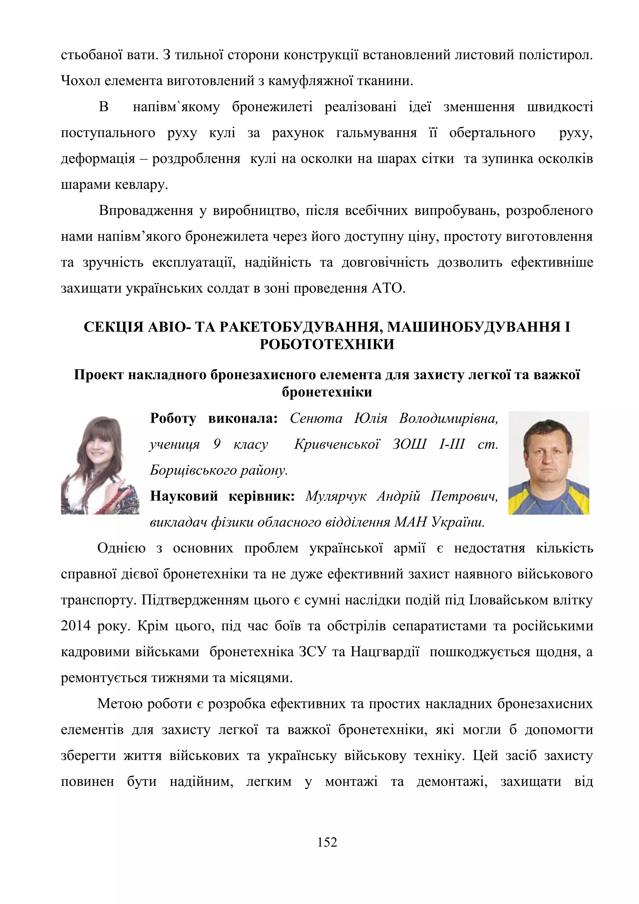 152
стьобаної вати. З тильної сторони конструкції встановлений листовий полістирол.
Чохол елемента виготовлений з камуфляжної тканини.
В напівм`якому бронежилеті реалізовані ідеї зменшення швидкості
поступального руху кулі за рахунок гальмування її обертального руху,
деформація – роздроблення кулі на осколки на шарах сітки та зупинка осколків
шарами кевлару.
Впровадження у виробництво, після всебічних випробувань, розробленого
нами напівм’якого бронежилета через його доступну ціну, простоту виготовлення
та зручність експлуатації, надійність та довговічність дозволить ефективніше
захищати українських солдат в зоні проведення АТО.
СЕКЦІЯ АВІО- ТА РАКЕТОБУДУВАННЯ, МАШИНОБУДУВАННЯ І
РОБОТОТЕХНІКИ
Проект накладного бронезахисного елемента для захисту легкої та важкої
бронетехніки
Роботу виконала: Сенюта Юлія Володимирівна,
учениця 9 класу Кривченської ЗОШ І-ІІІ ст.
Борщівського району.
Науковий керівник: Мулярчук Андрій Петрович,
викладач фізики обласного відділення МАН України.
Однією з основних проблем української армії є недостатня кількість
справної дієвої бронетехніки та не дуже ефективний захист наявного військового
транспорту. Підтвердженням цього є сумні наслідки подій під Іловайськом влітку
2014 року. Крім цього, під час боїв та обстрілів сепаратистами та російськими
кадровими військами бронетехніка ЗСУ та Нацгвардії пошкоджується щодня, а
ремонтується тижнями та місяцями.
Метою роботи є розробка ефективних та простих накладних бронезахисних
елементів для захисту легкої та важкої бронетехніки, які могли б допомогти
зберегти життя військових та українську військову техніку. Цей засіб захисту
повинен бути надійним, легким у монтажі та демонтажі, захищати від
 