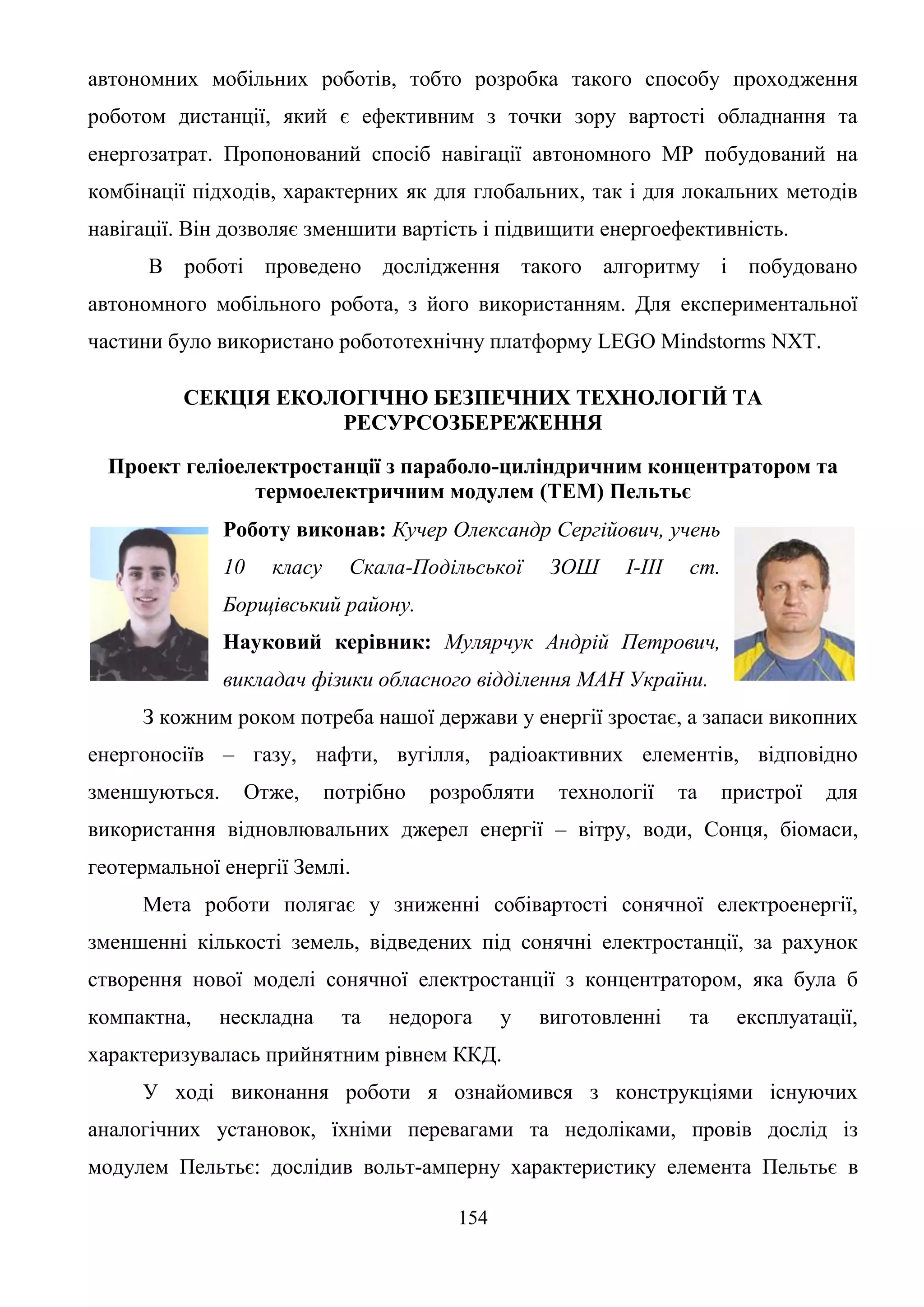 154
автономних мобільних роботів, тобто розробка такого способу проходження
роботом дистанції, який є ефективним з точки зору вартості обладнання та
енергозатрат. Пропонований спосіб навігації автономного МР побудований на
комбінації підходів, характерних як для глобальних, так і для локальних методів
навігації. Він дозволяє зменшити вартість і підвищити енергоефективність.
В роботі проведено дослідження такого алгоритму і побудовано
автономного мобільного робота, з його використанням. Для експериментальної
частини було використано робототехнічну платформу LEGO Mindstorms NXT.
СЕКЦІЯ ЕКОЛОГІЧНО БЕЗПЕЧНИХ ТЕХНОЛОГІЙ ТА
РЕСУРСОЗБЕРЕЖЕННЯ
Проект геліоелектростанції з параболо-циліндричним концентратором та
термоелектричним модулем (ТЕМ) Пельтьє
Роботу виконав: Кучер Олександр Сергійович, учень
10 класу Скала-Подільської ЗОШ І-ІІІ ст.
Борщівський району.
Науковий керівник: Мулярчук Андрій Петрович,
викладач фізики обласного відділення МАН України.
З кожним роком потреба нашої держави у енергії зростає, а запаси викопних
енергоносіїв – газу, нафти, вугілля, радіоактивних елементів, відповідно
зменшуються. Отже, потрібно розробляти технології та пристрої для
використання відновлювальних джерел енергії – вітру, води, Сонця, біомаси,
геотермальної енергії Землі.
Мета роботи полягає у зниженні собівартості сонячної електроенергії,
зменшенні кількості земель, відведених під сонячні електростанції, за рахунок
створення нової моделі сонячної електростанції з концентратором, яка була б
компактна, нескладна та недорога у виготовленні та експлуатації,
характеризувалась прийнятним рівнем ККД.
У ході виконання роботи я ознайомився з конструкціями існуючих
аналогічних установок, їхніми перевагами та недоліками, провів дослід із
модулем Пельтьє: дослідив вольт-амперну характеристику елемента Пельтьє в
 