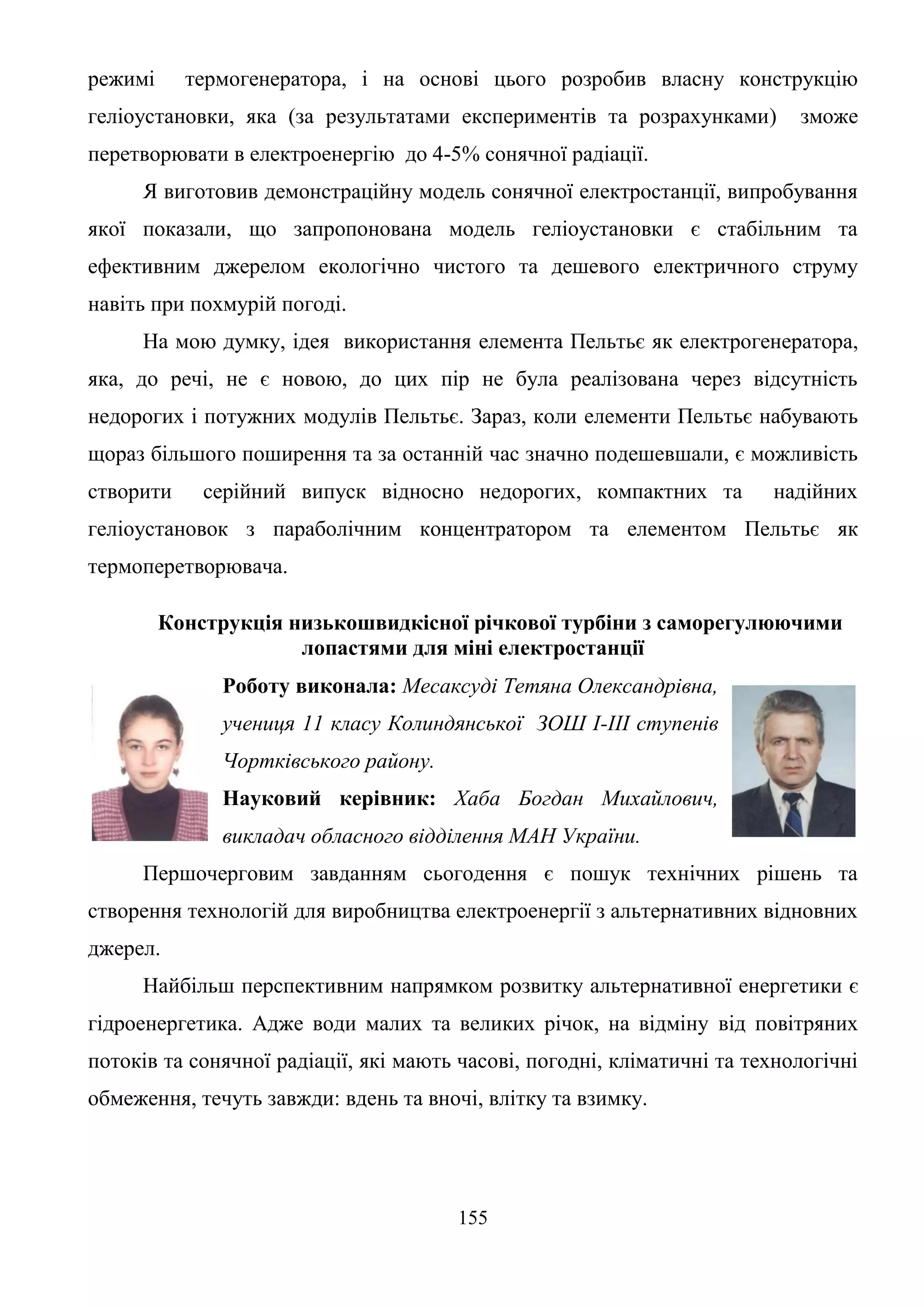 155
режимі термогенератора, і на основі цього розробив власну конструкцію
геліоустановки, яка (за результатами експериментів та розрахунками) зможе
перетворювати в електроенергію до 4-5% сонячної радіації.
Я виготовив демонстраційну модель сонячної електростанції, випробування
якої показали, що запропонована модель геліоустановки є стабільним та
ефективним джерелом екологічно чистого та дешевого електричного струму
навіть при похмурій погоді.
На мою думку, ідея використання елемента Пельтьє як електрогенератора,
яка, до речі, не є новою, до цих пір не була реалізована через відсутність
недорогих і потужних модулів Пельтьє. Зараз, коли елементи Пельтьє набувають
щораз більшого поширення та за останній час значно подешевшали, є можливість
створити серійний випуск відносно недорогих, компактних та надійних
геліоустановок з параболічним концентратором та елементом Пельтьє як
термоперетворювача.
Конструкція низькошвидкісної річкової турбіни з саморегулюючими
лопастями для міні електростанції
Роботу виконала: Месаксуді Тетяна Олександрівна,
учениця 11 класу Колиндянської ЗОШ І-ІІІ ступенів
Чортківського району.
Науковий керівник: Хаба Богдан Михайлович,
викладач обласного відділення МАН України.
Першочерговим завданням сьогодення є пошук технічних рішень та
створення технологій для виробництва електроенергії з альтернативних відновних
джерел.
Найбільш перспективним напрямком розвитку альтернативної енергетики є
гідроенергетика. Адже води малих та великих річок, на відміну від повітряних
потоків та сонячної радіації, які мають часові, погодні, кліматичні та технологічні
обмеження, течуть завжди: вдень та вночі, влітку та взимку.
 