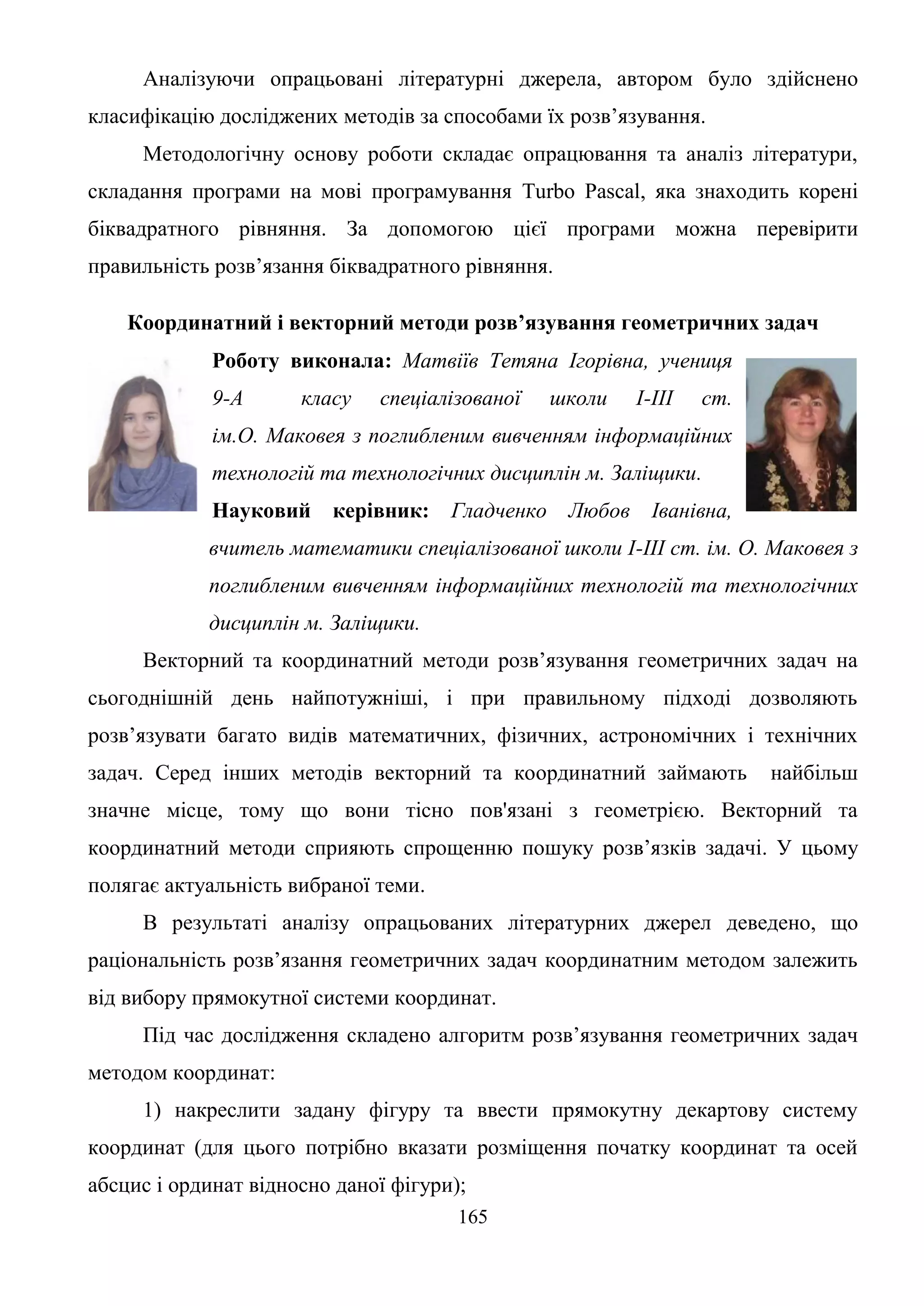 165
Аналізуючи опрацьовані літературні джерела, автором було здійснено
класифікацію досліджених методів за способами їх розв’язування.
Методологічну основу роботи складає опрацювання та аналіз літератури,
складання програми на мові програмування Turbo Pascal, яка знаходить корені
біквадратного рівняння. За допомогою цієї програми можна перевірити
правильність розв’язання біквадратного рівняння.
Координатний і векторний методи розв’язування геометричних задач
Роботу виконала: Матвіїв Тетяна Ігорівна, учениця
9-А класу спеціалізованої школи І-ІІІ ст.
ім.О. Маковея з поглибленим вивченням інформаційних
технологій та технологічних дисциплін м. Заліщики.
Науковий керівник: Гладченко Любов Іванівна,
вчитель математики спеціалізованої школи І-ІІІ ст. ім. О. Маковея з
поглибленим вивченням інформаційних технологій та технологічних
дисциплін м. Заліщики.
Векторний та координатний методи розв’язування геометричних задач на
сьогоднішній день найпотужніші, і при правильному підході дозволяють
розв’язувати багато видів математичних, фізичних, астрономічних і технічних
задач. Серед інших методів векторний та координатний займають найбільш
значне місце, тому що вони тісно пов'язані з геометрією. Векторний та
координатний методи сприяють спрощенню пошуку розв’язків задачі. У цьому
полягає актуальність вибраної теми.
В результаті аналізу опрацьованих літературних джерел деведено, що
раціональність розв’язання геометричних задач координатним методом залежить
від вибору прямокутної системи координат.
Під час дослідження складено алгоритм розв’язування геометричних задач
методом координат:
1) накреслити задану фігуру та ввести прямокутну декартову систему
координат (для цього потрібно вказати розміщення початку координат та осей
абсцис і ординат відносно даної фігури);
 