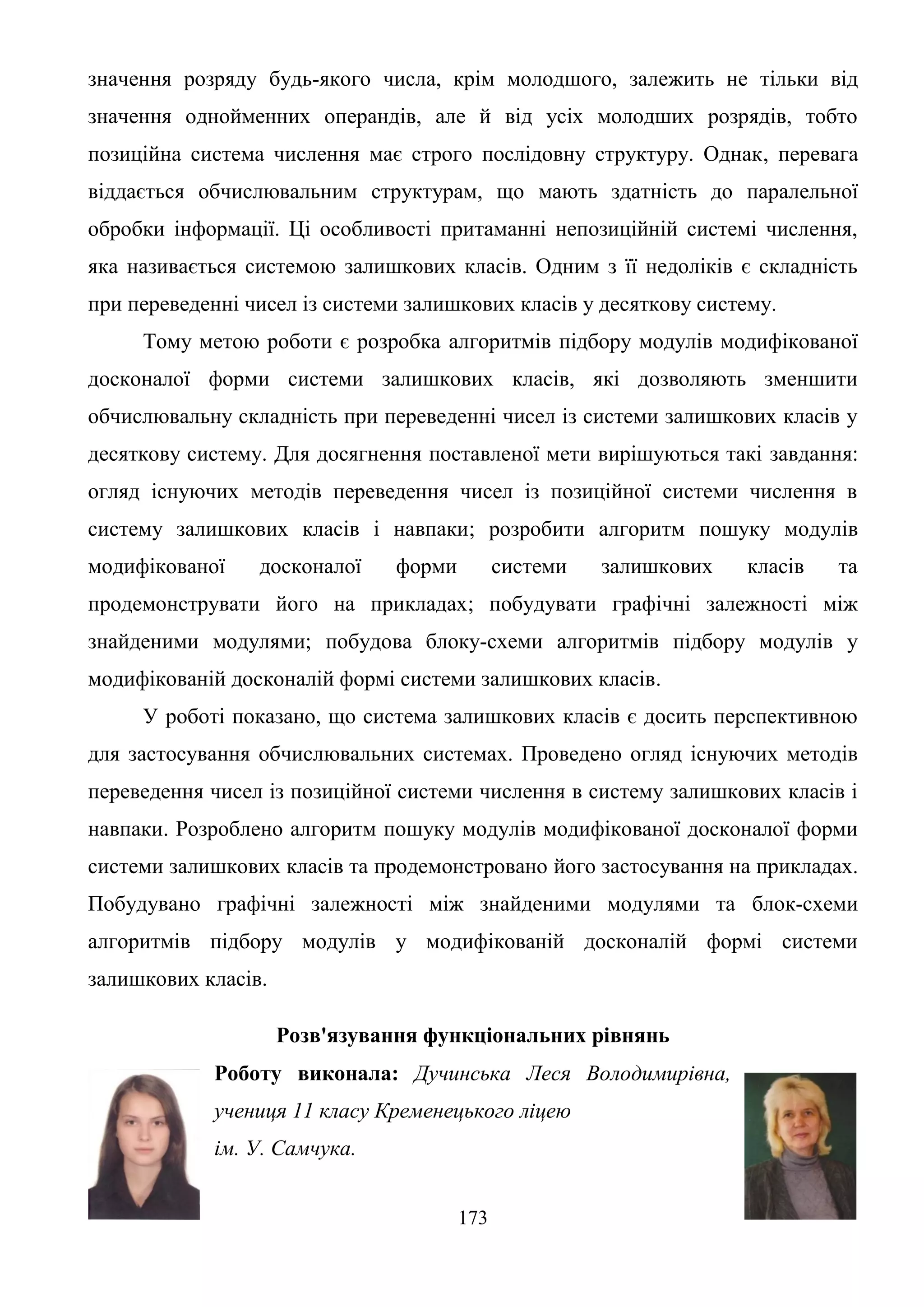 173
значення розряду будь-якого числа, крім молодшого, залежить не тільки від
значення однойменних операндів, але й від усіх молодших розрядів, тобто
позиційна система числення має строго послідовну структуру. Однак, перевага
віддається обчислювальним структурам, що мають здатність до паралельної
обробки інформації. Ці особливості притаманні непозиційній системі числення,
яка називається системою залишкових класів. Одним з її недоліків є складність
при переведенні чисел із системи залишкових класів у десяткову систему.
Тому метою роботи є розробка алгоритмів підбору модулів модифікованої
досконалої форми системи залишкових класів, які дозволяють зменшити
обчислювальну складність при переведенні чисел із системи залишкових класів у
десяткову систему. Для досягнення поставленої мети вирішуються такі завдання:
огляд існуючих методів переведення чисел із позиційної системи числення в
систему залишкових класів і навпаки; розробити алгоритм пошуку модулів
модифікованої досконалої форми системи залишкових класів та
продемонструвати його на прикладах; побудувати графічні залежності між
знайденими модулями; побудова блоку-схеми алгоритмів підбору модулів у
модифікованій досконалій формі системи залишкових класів.
У роботі показано, що система залишкових класів є досить перспективною
для застосування обчислювальних системах. Проведено огляд існуючих методів
переведення чисел із позиційної системи числення в систему залишкових класів і
навпаки. Розроблено алгоритм пошуку модулів модифікованої досконалої форми
системи залишкових класів та продемонстровано його застосування на прикладах.
Побудувано графічні залежності між знайденими модулями та блок-схеми
алгоритмів підбору модулів у модифікованій досконалій формі системи
залишкових класів.
Розв'язування функціональних рівнянь
Роботу виконала: Дучинська Леся Володимирівна,
учениця 11 класу Кременецького ліцею
ім. У. Самчука.
 