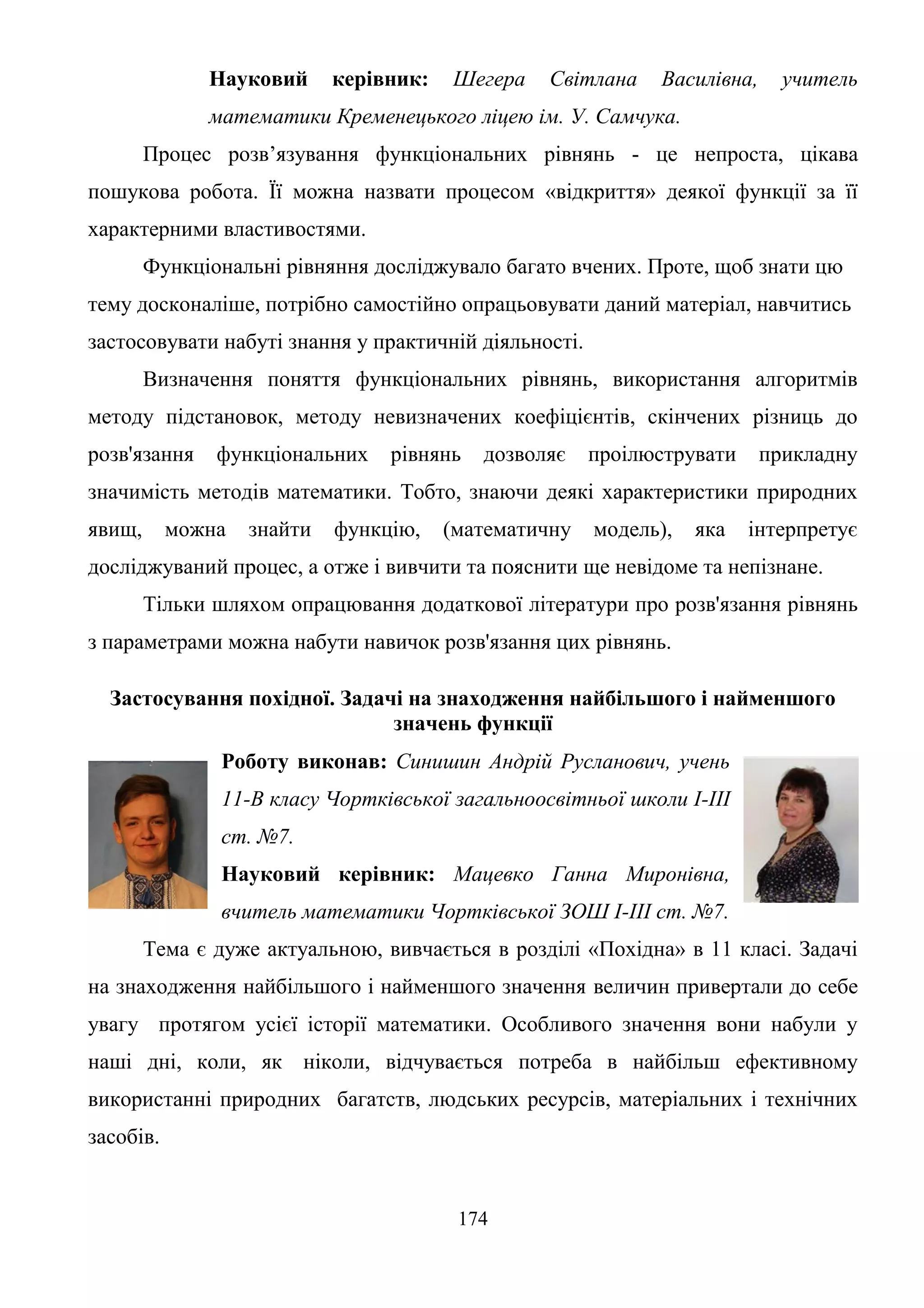 174
Науковий керівник: Шегера Світлана Василівна, учитель
математики Кременецького ліцею ім. У. Самчука.
Процес розв’язування функціональних рівнянь - це непроста, цікава
пошукова робота. Її можна назвати процесом «відкриття» деякої функції за її
характерними властивостями.
Функціональні рівняння досліджувало багато вчених. Проте, щоб знати цю
тему досконаліше, потрібно самостійно опрацьовувати даний матеріал, навчитись
застосовувати набуті знання у практичній діяльності.
Визначення поняття функціональних рівнянь, використання алгоритмів
методу підстановок, методу невизначених коефіцієнтів, скінчених різниць до
розв'язання функціональних рівнянь дозволяє проілюструвати прикладну
значимість методів математики. Тобто, знаючи деякі характеристики природних
явищ, можна знайти функцію, (математичну модель), яка інтерпретує
досліджуваний процес, а отже і вивчити та пояснити ще невідоме та непізнане.
Тільки шляхом опрацювання додаткової літератури про розв'язання рівнянь
з параметрами можна набути навичок розв'язання цих рівнянь.
Застосування похідної. Задачі на знаходження найбільшого і найменшого
значень функції
Роботу виконав: Синишин Андрій Русланович, учень
11-В класу Чортківської загальноосвітньої школи І-ІІІ
ст. №7.
Науковий керівник: Мацевко Ганна Миронівна,
вчитель математики Чортківської ЗОШ І-ІІІ ст. №7.
Тема є дуже актуальною, вивчається в розділі «Похідна» в 11 класі. Задачі
на знаходження найбільшого і найменшого значення величин привертали до себе
увагу протягом усієї історії математики. Особливого значення вони набули у
наші дні, коли, як ніколи, відчувається потреба в найбільш ефективному
використанні природних багатств, людських ресурсів, матеріальних і технічних
засобів.
 