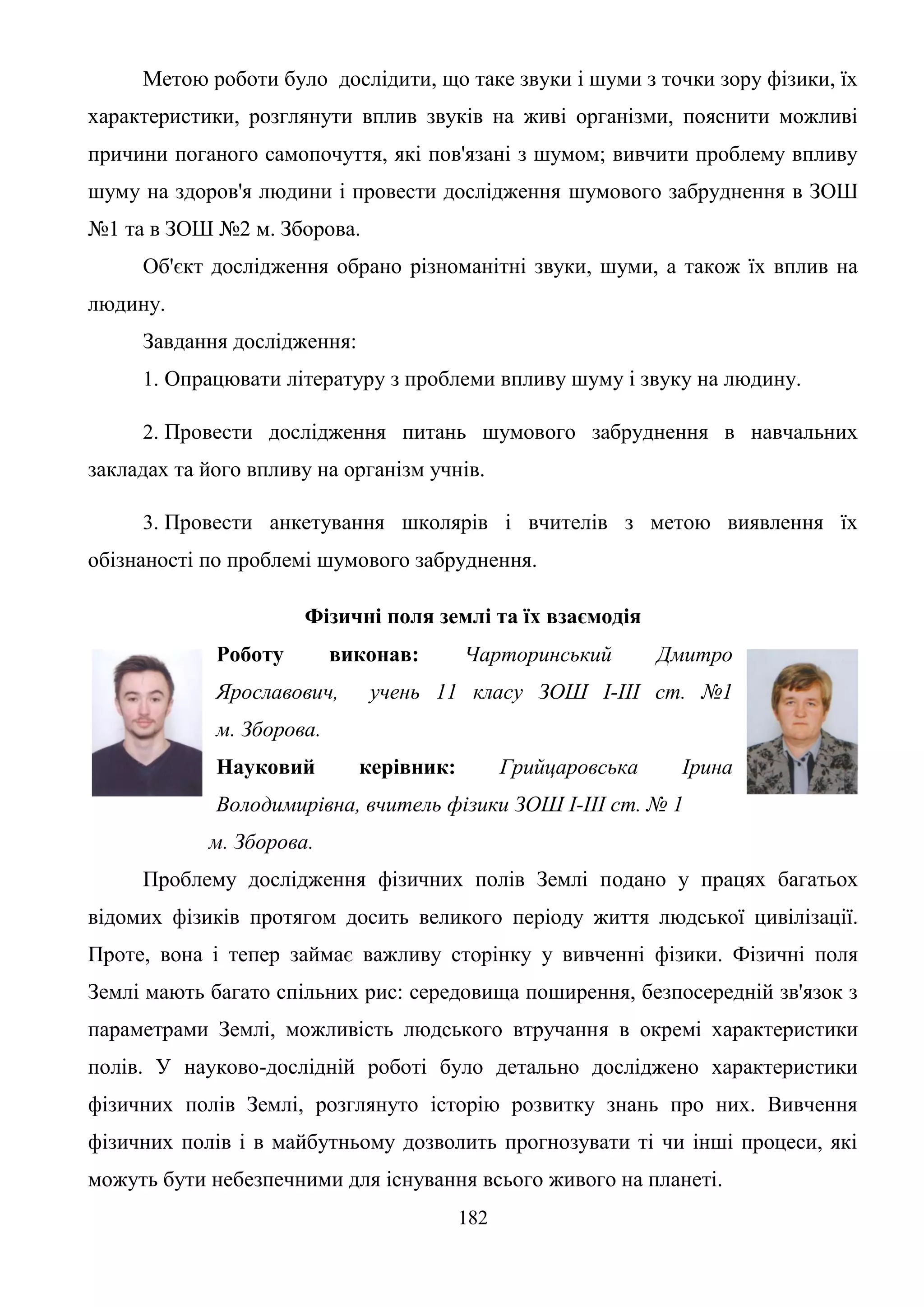 182
Метою роботи було дослідити, що таке звуки і шуми з точки зору фізики, їх
характеристики, розглянути вплив звуків на живі організми, пояснити можливі
причини поганого самопочуття, які пов'язані з шумом; вивчити проблему впливу
шуму на здоров'я людини і провести дослідження шумового забруднення в ЗОШ
№1 та в ЗОШ №2 м. Зборова.
Об'єкт дослідження обрано різноманітні звуки, шуми, а також їх вплив на
людину.
Завдання дослідження:
1. Опрацювати літературу з проблеми впливу шуму і звуку на людину.
2. Провести дослідження питань шумового забруднення в навчальних
закладах та його впливу на організм учнів.
3. Провести анкетування школярів і вчителів з метою виявлення їх
обізнаності по проблемі шумового забруднення.
Фізичні поля землі та їх взаємодія
Роботу виконав: Чарторинський Дмитро
Ярославович, учень 11 класу ЗОШ І-ІІІ ст. №1
м. Зборова.
Науковий керівник: Грийцаровська Ірина
Володимирівна, вчитель фізики ЗОШ І-ІІІ ст. № 1
м. Зборова.
Проблему дослідження фізичних полів Землі подано у працях багатьох
відомих фізиків протягом досить великого періоду життя людської цивілізації.
Проте, вона і тепер займає важливу сторінку у вивченні фізики. Фізичні поля
Землі мають багато спільних рис: середовища поширення, безпосередній зв'язок з
параметрами Землі, можливість людського втручання в окремі характеристики
полів. У науково-дослідній роботі було детально досліджено характеристики
фізичних полів Землі, розглянуто історію розвитку знань про них. Вивчення
фізичних полів і в майбутньому дозволить прогнозувати ті чи інші процеси, які
можуть бути небезпечними для існування всього живого на планеті.
 