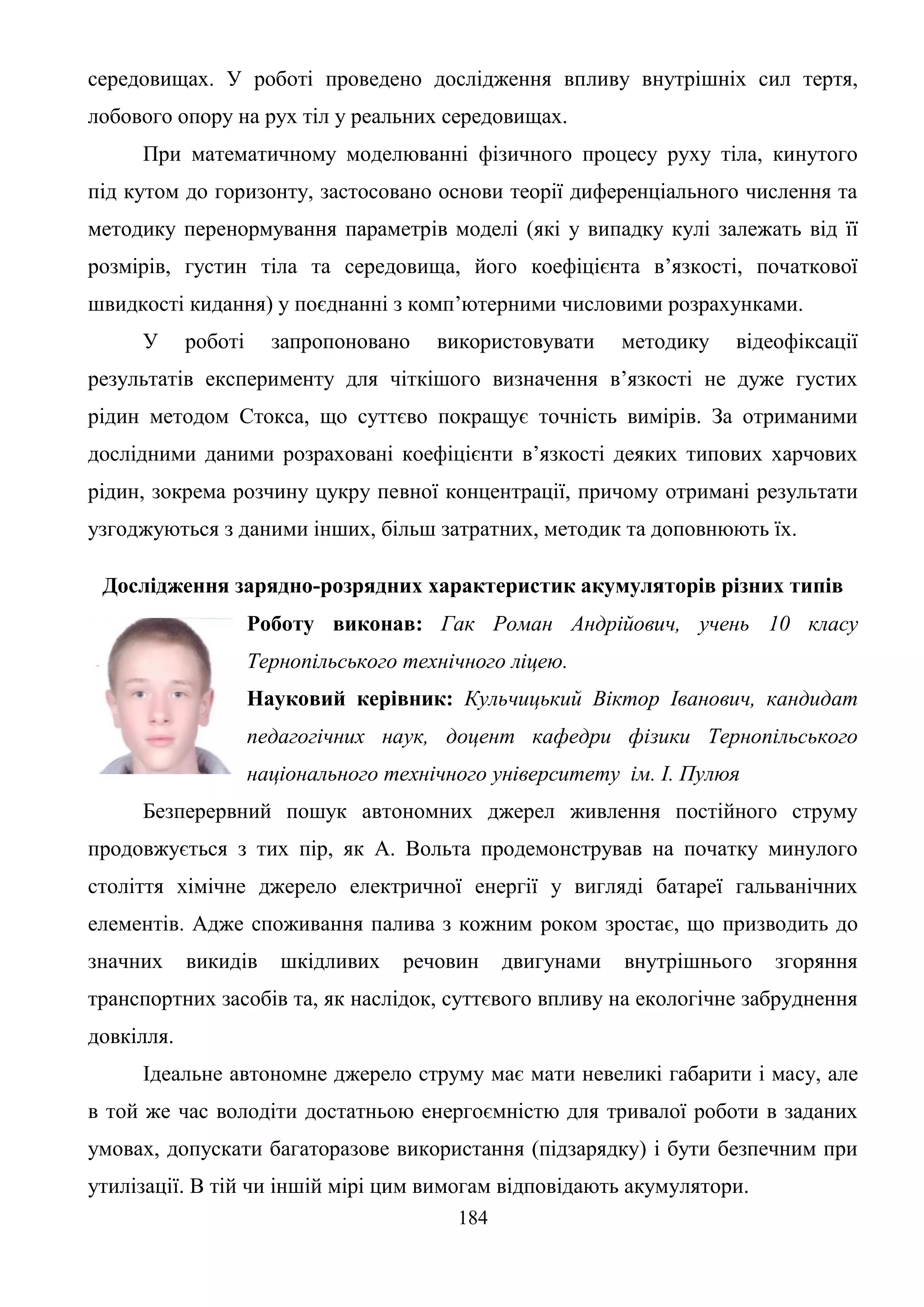 184
середовищах. У роботі проведено дослідження впливу внутрішніх сил тертя,
лобового опору на рух тіл у реальних середовищах.
При математичному моделюванні фізичного процесу руху тіла, кинутого
під кутом до горизонту, застосовано основи теорії диференціального числення та
методику перенормування параметрів моделі (які у випадку кулі залежать від її
розмірів, густин тіла та середовища, його коефіцієнта в’язкості, початкової
швидкості кидання) у поєднанні з комп’ютерними числовими розрахунками.
У роботі запропоновано використовувати методику відеофіксації
результатів експерименту для чіткішого визначення в’язкості не дуже густих
рідин методом Стокса, що суттєво покращує точність вимірів. За отриманими
дослідними даними розраховані коефіцієнти в’язкості деяких типових харчових
рідин, зокрема розчину цукру певної концентрації, причому отримані результати
узгоджуються з даними інших, більш затратних, методик та доповнюють їх.
Дослідження зарядно-розрядних характеристик акумуляторів різних типів
Роботу виконав: Гак Роман Андрійович, учень 10 класу
Тернопільського технічного ліцею.
Науковий керівник: Кульчицький Віктор Іванович, кандидат
педагогічних наук, доцент кафедри фізики Тернопільського
національного технічного університету ім. І. Пулюя
Безперервний пошук автономних джерел живлення постійного струму
продовжується з тих пір, як А. Вольта продемонстрував на початку минулого
століття хімічне джерело електричної енергії у вигляді батареї гальванічних
елементів. Адже споживання палива з кожним роком зростає, що призводить до
значних викидів шкідливих речовин двигунами внутрішнього згоряння
транспортних засобів та, як наслідок, суттєвого впливу на екологічне забруднення
довкілля.
Ідеальне автономне джерело струму має мати невеликі габарити і масу, але
в той же час володіти достатньою енергоємністю для тривалої роботи в заданих
умовах, допускати багаторазове використання (підзарядку) і бути безпечним при
утилізації. В тій чи іншій мірі цим вимогам відповідають акумулятори.
 