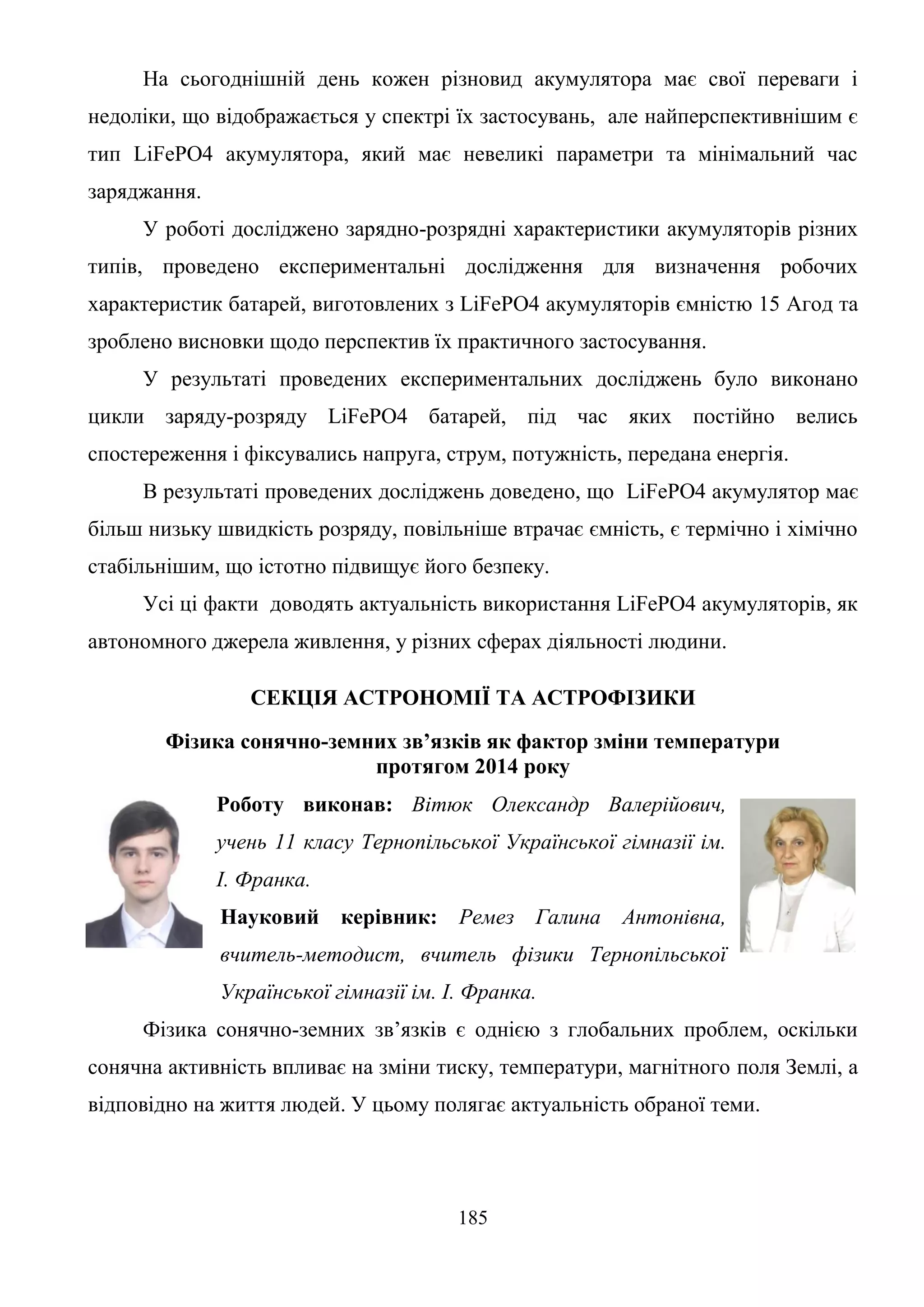 185
На сьогоднішній день кожен різновид акумулятора має свої переваги і
недоліки, що відображається у спектрі їх застосувань, але найперспективнішим є
тип LiFePO4 акумулятора, який має невеликі параметри та мінімальний час
заряджання.
У роботі досліджено зарядно-розрядні характеристики акумуляторів різних
типів, проведено експериментальні дослідження для визначення робочих
характеристик батарей, виготовлених з LiFePO4 акумуляторів ємністю 15 Агод та
зроблено висновки щодо перспектив їх практичного застосування.
У результаті проведених експериментальних досліджень було виконано
цикли заряду-розряду LiFePO4 батарей, під час яких постійно велись
спостереження і фіксувались напруга, струм, потужність, передана енергія.
В результаті проведених досліджень доведено, що LiFePO4 акумулятор має
більш низьку швидкість розряду, повільніше втрачає ємність, є термічно і хімічно
стабільнішим, що істотно підвищує його безпеку.
Усі ці факти доводять актуальність використання LiFePO4 акумуляторів, як
автономного джерела живлення, у різних сферах діяльності людини.
СЕКЦІЯ АСТРОНОМІЇ ТА АСТРОФІЗИКИ
Фізика сонячно-земних зв’язків як фактор зміни температури
протягом 2014 року
Роботу виконав: Вітюк Олександр Валерійович,
учень 11 класу Тернопільської Української гімназії ім.
І. Франка.
Науковий керівник: Ремез Галина Антонівна,
вчитель-методист, вчитель фізики Тернопільської
Української гімназії ім. І. Франка.
Фізика сонячно-земних зв’язків є однією з глобальних проблем, оскільки
сонячна активність впливає на зміни тиску, температури, магнітного поля Землі, а
відповідно на життя людей. У цьому полягає актуальність обраної теми.
 