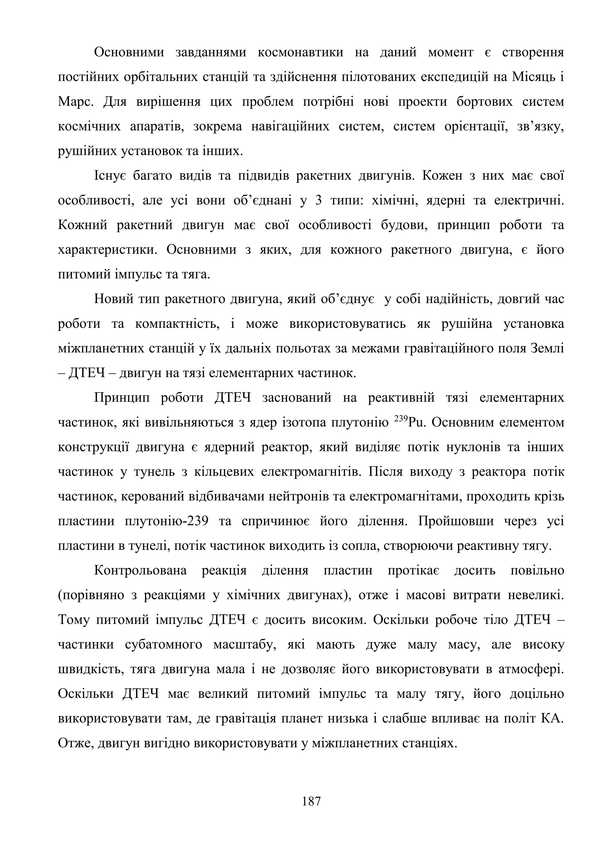 187
Основними завданнями космонавтики на даний момент є створення
постійних орбітальних станцій та здійснення пілотованих експедицій на Місяць і
Марс. Для вирішення цих проблем потрібні нові проекти бортових систем
космічних апаратів, зокрема навігаційних систем, систем орієнтації, зв’язку,
рушійних установок та інших.
Існує багато видів та підвидів ракетних двигунів. Кожен з них має свої
особливості, але усі вони об’єднані у 3 типи: хімічні, ядерні та електричні.
Кожний ракетний двигун має свої особливості будови, принцип роботи та
характеристики. Основними з яких, для кожного ракетного двигуна, є його
питомий імпульс та тяга.
Новий тип ракетного двигуна, який об’єднує у собі надійність, довгий час
роботи та компактність, і може використовуватись як рушійна установка
міжпланетних станцій у їх дальніх польотах за межами гравітаційного поля Землі
– ДТЕЧ – двигун на тязі елементарних частинок.
Принцип роботи ДТЕЧ заснований на реактивній тязі елементарних
частинок, які вивільняються з ядер ізотопа плутонію 239
Pu. Основним елементом
конструкції двигуна є ядерний реактор, який виділяє потік нуклонів та інших
частинок у тунель з кільцевих електромагнітів. Після виходу з реактора потік
частинок, керований відбивачами нейтронів та електромагнітами, проходить крізь
пластини плутонію-239 та спричинює його ділення. Пройшовши через усі
пластини в тунелі, потік частинок виходить із сопла, створюючи реактивну тягу.
Контрольована реакція ділення пластин протікає досить повільно
(порівняно з реакціями у хімічних двигунах), отже і масові витрати невеликі.
Тому питомий імпульс ДТЕЧ є досить високим. Оскільки робоче тіло ДТЕЧ –
частинки субатомного масштабу, які мають дуже малу масу, але високу
швидкість, тяга двигуна мала і не дозволяє його використовувати в атмосфері.
Оскільки ДТЕЧ має великий питомий імпульс та малу тягу, його доцільно
використовувати там, де гравітація планет низька і слабше впливає на політ КА.
Отже, двигун вигідно використовувати у міжпланетних станціях.
 