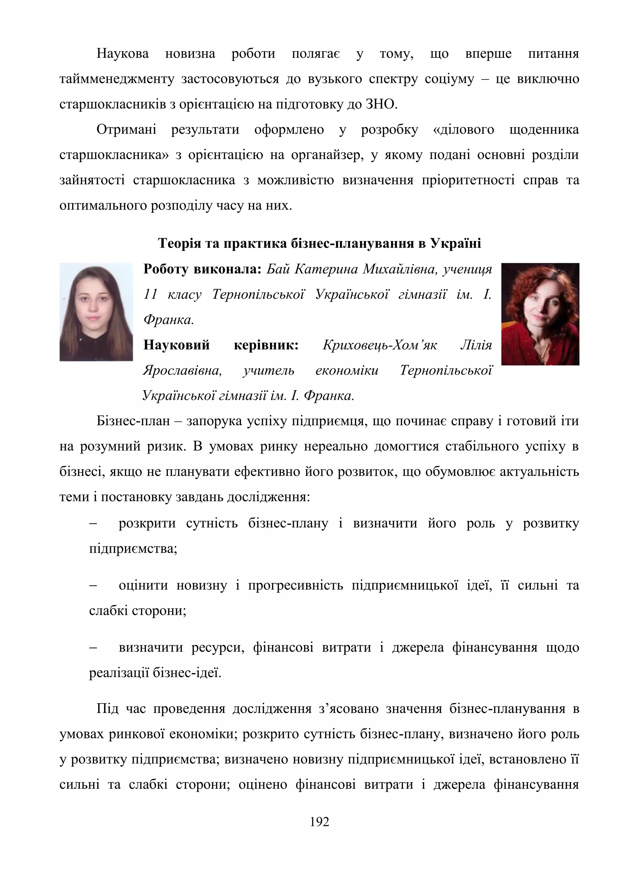 192
Наукова новизна роботи полягає у тому, що вперше питання
таймменеджменту застосовуються до вузького спектру соціуму – це виключно
старшокласників з орієнтацією на підготовку до ЗНО.
Отримані результати оформлено у розробку «ділового щоденника
старшокласника» з орієнтацією на органайзер, у якому подані основні розділи
зайнятості старшокласника з можливістю визначення пріоритетності справ та
оптимального розподілу часу на них.
Теорія та практика бізнес-планування в Україні
Роботу виконала: Бай Катерина Михайлівна, учениця
11 класу Тернопільської Української гімназії ім. І.
Франка.
Науковий керівник: Криховець-Хом’як Лілія
Ярославівна, учитель економіки Тернопільської
Української гімназії ім. І. Франка.
Бізнес-план – запорука успіху підприємця, що починає справу і готовий іти
на розумний ризик. В умовах ринку нереально домогтися стабільного успіху в
бізнесі, якщо не планувати ефективно його розвиток, що обумовлює актуальність
теми і постановку завдань дослідження:
 розкрити сутність бізнес-плану і визначити його роль у розвитку
підприємства;
 оцінити новизну і прогресивність підприємницької ідеї, її сильні та
слабкі сторони;
 визначити ресурси, фінансові витрати і джерела фінансування щодо
реалізації бізнес-ідеї.
Під час проведення дослідження з’ясовано значення бізнес-планування в
умовах ринкової економіки; розкрито сутність бізнес-плану, визначено його роль
у розвитку підприємства; визначено новизну підприємницької ідеї, встановлено її
сильні та слабкі сторони; оцінено фінансові витрати і джерела фінансування
 