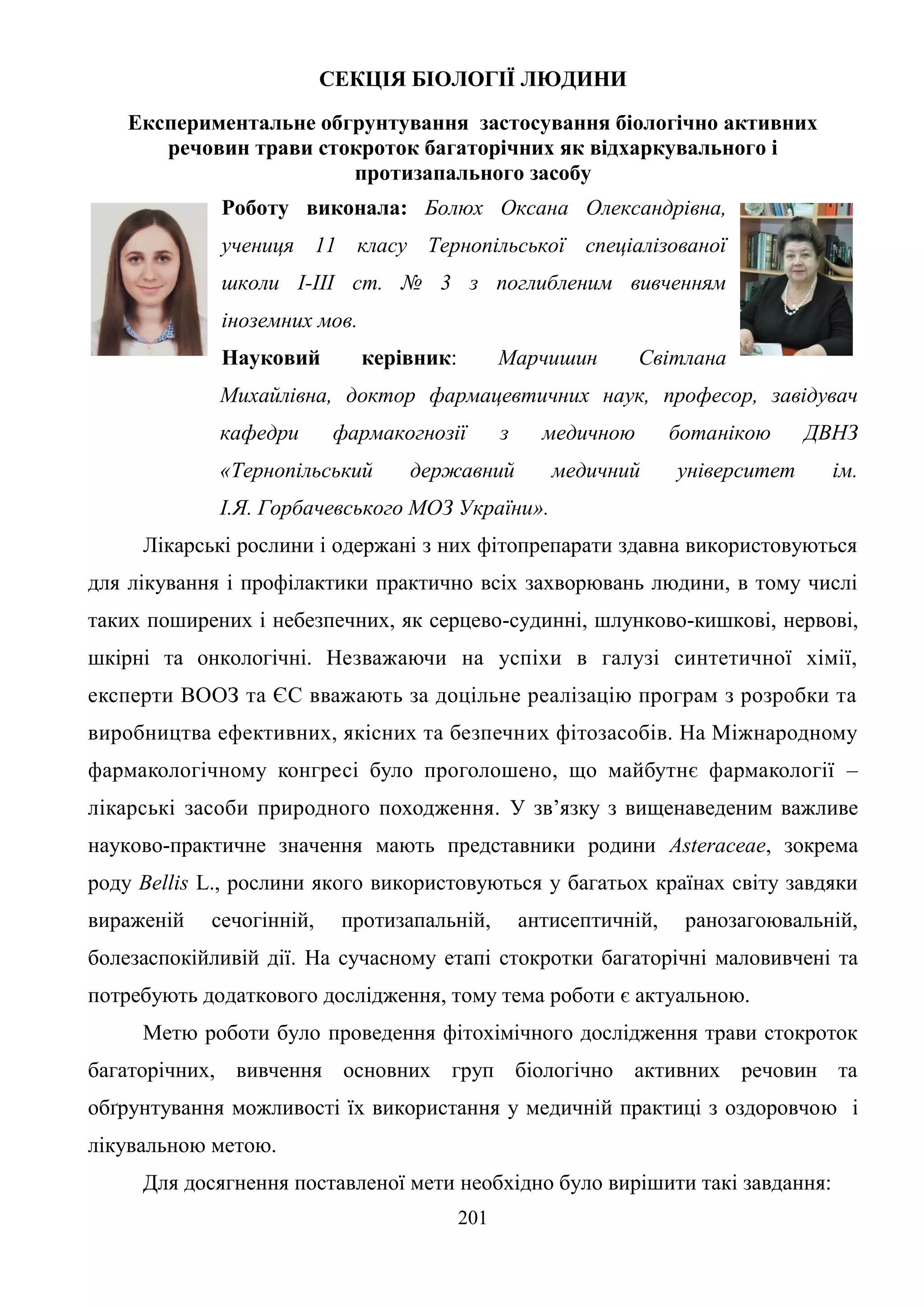 201
СЕКЦІЯ БІОЛОГІЇ ЛЮДИНИ
Експериментальне обгрунтування застосування біологічно активних
речовин трави стокроток багаторічних як відхаркувального і
протизапального засобу
Роботу виконала: Болюх Оксана Олександрівна,
учениця 11 класу Тернопільської спеціалізованої
школи І-ІІІ ст. № 3 з поглибленим вивченням
іноземних мов.
Науковий керівник: Марчишин Світлана
Михайлівна, доктор фармацевтичних наук, професор, завідувач
кафедри фармакогнозії з медичною ботанікою ДВНЗ
«Тернопільський державний медичний університет ім.
І.Я. Горбачевського МОЗ України».
Лікарські рослини і одержані з них фітопрепарати здавна використовуються
для лікування і профілактики практично всіх захворювань людини, в тому числі
таких поширених і небезпечних, як серцево-судинні, шлунково-кишкові, нервові,
шкірні та онкологічні. Незважаючи на успіхи в галузі синтетичної хімії,
експерти ВООЗ та ЄС вважають за доцільне реалізацію програм з розробки та
виробництва ефективних, якісних та безпечних фітозасобів. На Міжнародному
фармакологічному конгресі було проголошено, що майбутнє фармакології –
лікарські засоби природного походження. У зв’язку з вищенаведеним важливе
науково-практичне значення мають представники родини Asteraceae, зокрема
роду Bellis L., рослини якого використовуються у багатьох країнах світу завдяки
вираженій сечогінній, протизапальній, антисептичній, ранозагоювальній,
болезаспокійливій дії. На сучасному етапі стокротки багаторічні маловивчені та
потребують додаткового дослідження, тому тема роботи є актуальною.
Метю роботи було проведення фітохімічного дослідження трави стокроток
багаторічних, вивчення основних груп біологічно активних речовин та
обґрунтування можливості їх використання у медичній практиці з оздоровчою і
лікувальною метою.
Для досягнення поставленої мети необхідно було вирішити такі завдання:
 
