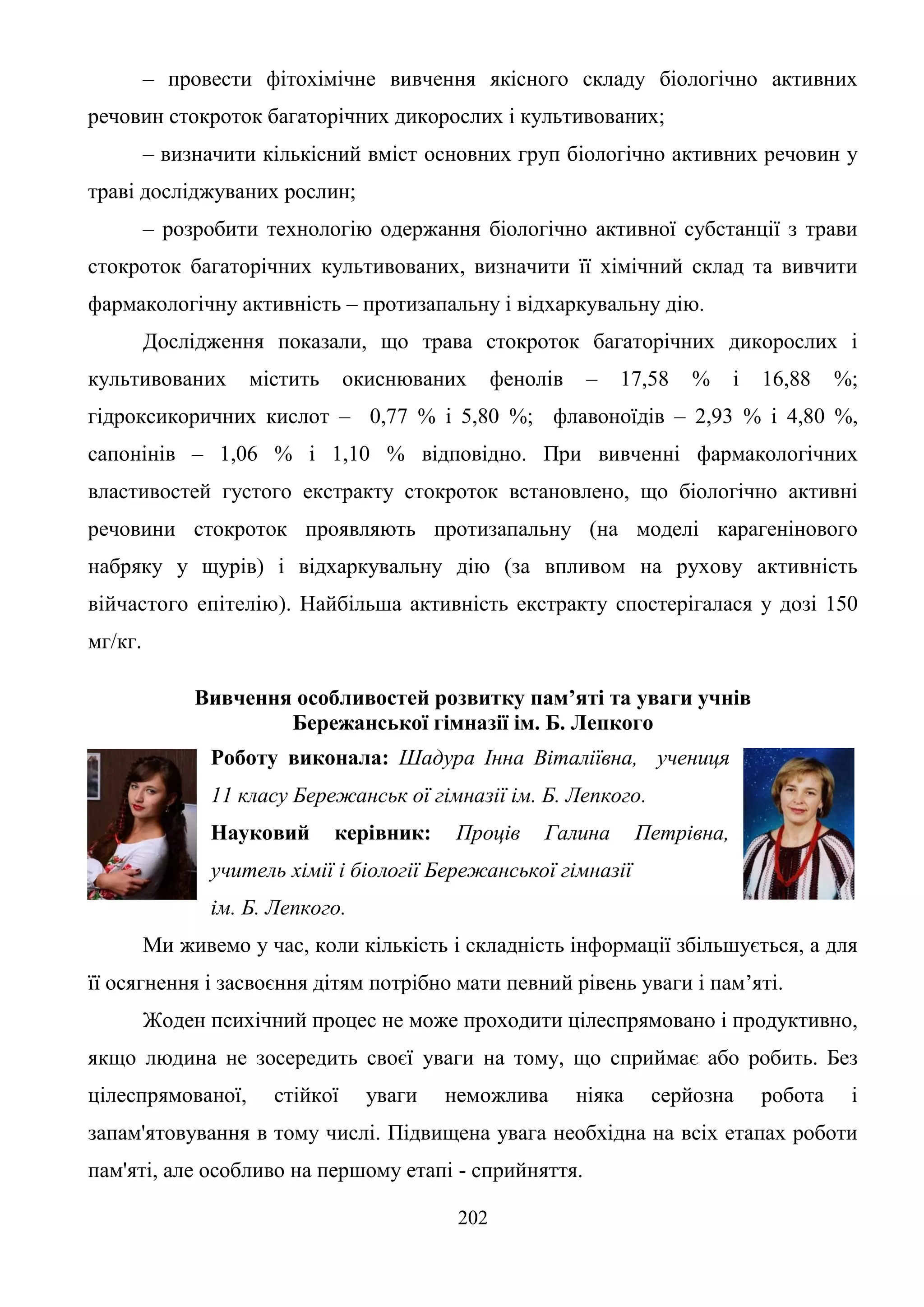 202
– провести фітохімічне вивчення якісного складу біологічно активних
речовин стокроток багаторічних дикорослих і культивованих;
– визначити кількісний вміст основних груп біологічно активних речовин у
траві досліджуваних рослин;
– розробити технологію одержання біологічно активної субстанції з трави
стокроток багаторічних культивованих, визначити її хімічний склад та вивчити
фармакологічну активність – протизапальну і відхаркувальну дію.
Дослідження показали, що трава стокроток багаторічних дикорослих і
культивованих містить окиснюваних фенолів – 17,58 % і 16,88 %;
гідроксикоричних кислот – 0,77 % і 5,80 %; флавоноїдів – 2,93 % і 4,80 %,
сапонінів – 1,06 % і 1,10 % відповідно. При вивченні фармакологічних
властивостей густого екстракту стокроток встановлено, що біологічно активні
речовини стокроток проявляють протизапальну (на моделі карагенінового
набряку у щурів) і відхаркувальну дію (за впливом на рухову активність
війчастого епітелію). Найбільша активність екстракту спостерігалася у дозі 150
мг/кг.
Вивчення особливостей розвитку пам’яті та уваги учнів
Бережанської гімназії ім. Б. Лепкого
Роботу виконала: Шадура Інна Віталіївна, учениця
11 класу Бережанськ ої гімназії ім. Б. Лепкого.
Науковий керівник: Проців Галина Петрівна,
учитель хімії і біології Бережанської гімназії
ім. Б. Лепкого.
Ми живемо у час, коли кількість і складність інформації збільшується, а для
її осягнення і засвоєння дітям потрібно мати певний рівень уваги і пам’яті.
Жоден психічний процес не може проходити цілеспрямовано і продуктивно,
якщо людина не зосередить своєї уваги на тому, що сприймає або робить. Без
цілеспрямованої, стійкої уваги неможлива ніяка серйозна робота і
запам'ятовування в тому числі. Підвищена увага необхідна на всіх етапах роботи
пам'яті, але особливо на першому етапі - сприйняття.
 