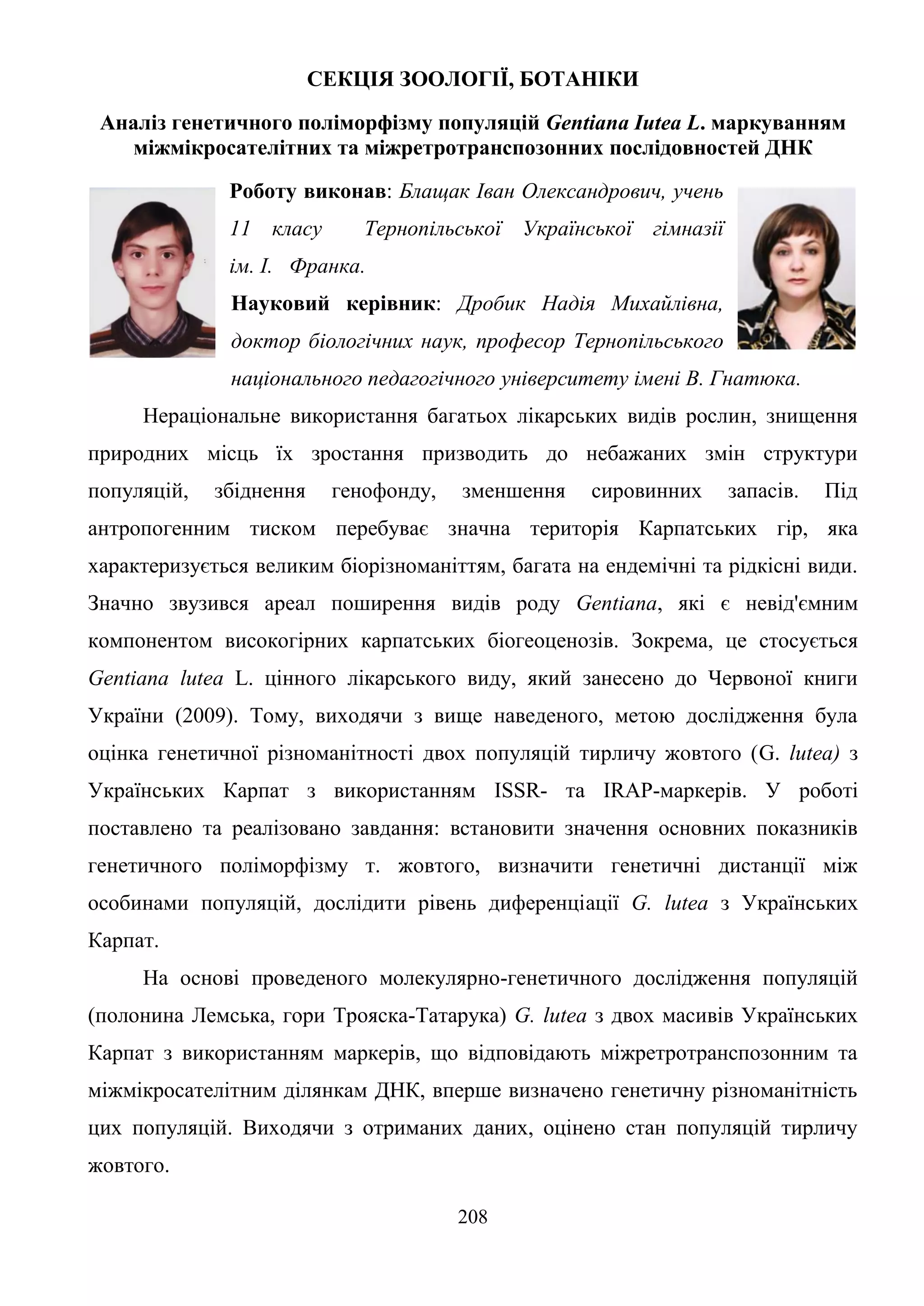 208
СЕКЦІЯ ЗООЛОГІЇ, БОТАНІКИ
Аналіз генетичного поліморфізму популяцій Gentiana Iutea L. маркуванням
міжмікросателітних та міжретротранспозонних послідовностей ДНК
Роботу виконав: Блащак Іван Олександрович, учень
11 класу Тернопільської Української гімназії
ім. І. Франка.
Науковий керівник: Дробик Надія Михайлівна,
доктор біологічних наук, професор Тернопільського
національного педагогічного університету імені В. Гнатюка.
Нераціональне використання багатьох лікарських видів рослин, знищення
природних місць їх зростання призводить до небажаних змін структури
популяцій, збіднення генофонду, зменшення сировинних запасів. Під
антропогенним тиском перебуває значна територія Карпатських гір, яка
характеризується великим біорізноманіттям, багата на ендемічні та рідкісні види.
Значно звузився ареал поширення видів роду Gentiana, які є невід'ємним
компонентом високогірних карпатських біогеоценозів. Зокрема, це стосується
Gentiana lutea L. цінного лікарського виду, який занесено до Червоної книги
України (2009). Тому, виходячи з вище наведеного, метою дослідження була
оцінка генетичної різноманітності двох популяцій тирличу жовтого (G. lutea) з
Українських Карпат з використанням ISSR- та IRAP-маркерів. У роботі
поставлено та реалізовано завдання: встановити значення основних показників
генетичного поліморфізму т. жовтого, визначити генетичні дистанції між
особинами популяцій, дослідити рівень диференціації G. lutea з Українських
Карпат.
На основі проведеного молекулярно-генетичного дослідження популяцій
(полонина Лемська, гори Трояска-Татарука) G. lutea з двох масивів Українських
Карпат з використанням маркерів, що відповідають міжретротранспозонним та
міжмікросателітним ділянкам ДНК, вперше визначено генетичну різноманітність
цих популяцій. Виходячи з отриманих даних, оцінено стан популяцій тирличу
жовтого.
 