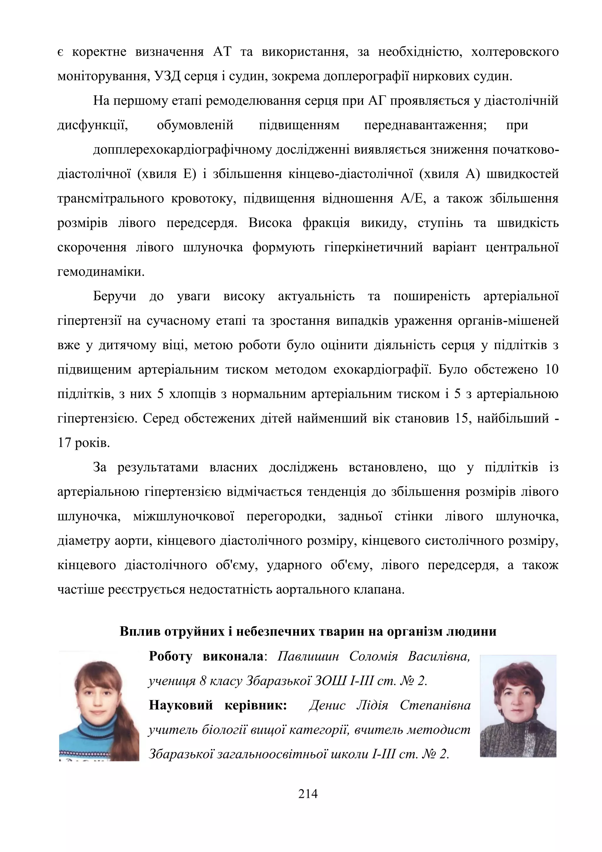 214
є коректне визначення AT та використання, за необхідністю, холтеровского
моніторування, УЗД серця і судин, зокрема доплерографії ниркових судин.
На першому етапі ремоделювання серця при АГ проявляється у діастолічній
дисфункції, обумовленій підвищенням переднавантаження; при
допплерехокардіографічному дослідженні виявляється зниження початково-
діастолічної (хвиля Е) і збільшення кінцево-діастолічної (хвиля А) швидкостей
трансмітрального кровотоку, підвищення відношення А/Е, а також збільшення
розмірів лівого передсердя. Висока фракція викиду, ступінь та швидкість
скорочення лівого шлуночка формують гіперкінетичний варіант центральної
гемодинаміки.
Беручи до уваги високу актуальність та поширеність артеріальної
гіпертензії на сучасному етапі та зростання випадків ураження органів-мішеней
вже у дитячому віці, метою роботи було оцінити діяльність серця у підлітків з
підвищеним артеріальним тиском методом ехокардіографії. Було обстежено 10
підлітків, з них 5 хлопців з нормальним артеріальним тиском і 5 з артеріальною
гіпертензією. Серед обстежених дітей найменший вік становив 15, найбільший -
17 років.
За результатами власних досліджень встановлено, що у підлітків із
артеріальною гіпертензією відмічається тенденція до збільшення розмірів лівого
шлуночка, міжшлуночкової перегородки, задньої стінки лівого шлуночка,
діаметру аорти, кінцевого діастолічного розміру, кінцевого систолічного розміру,
кінцевого діастолічного об'єму, ударного об'єму, лівого передсердя, а також
частіше реєструється недостатність аортального клапана.
Вплив отруйних і небезпечних тварин на організм людини
Роботу виконала: Павлишин Соломія Василівна,
учениця 8 класу Збаразької ЗОШ І-ІІІ ст. № 2.
Науковий керівник: Денис Лідія Степанівна
учитель біології вищої категорії, вчитель методист
Збаразької загальноосвітньої школи І-ІІІ ст. № 2.
 