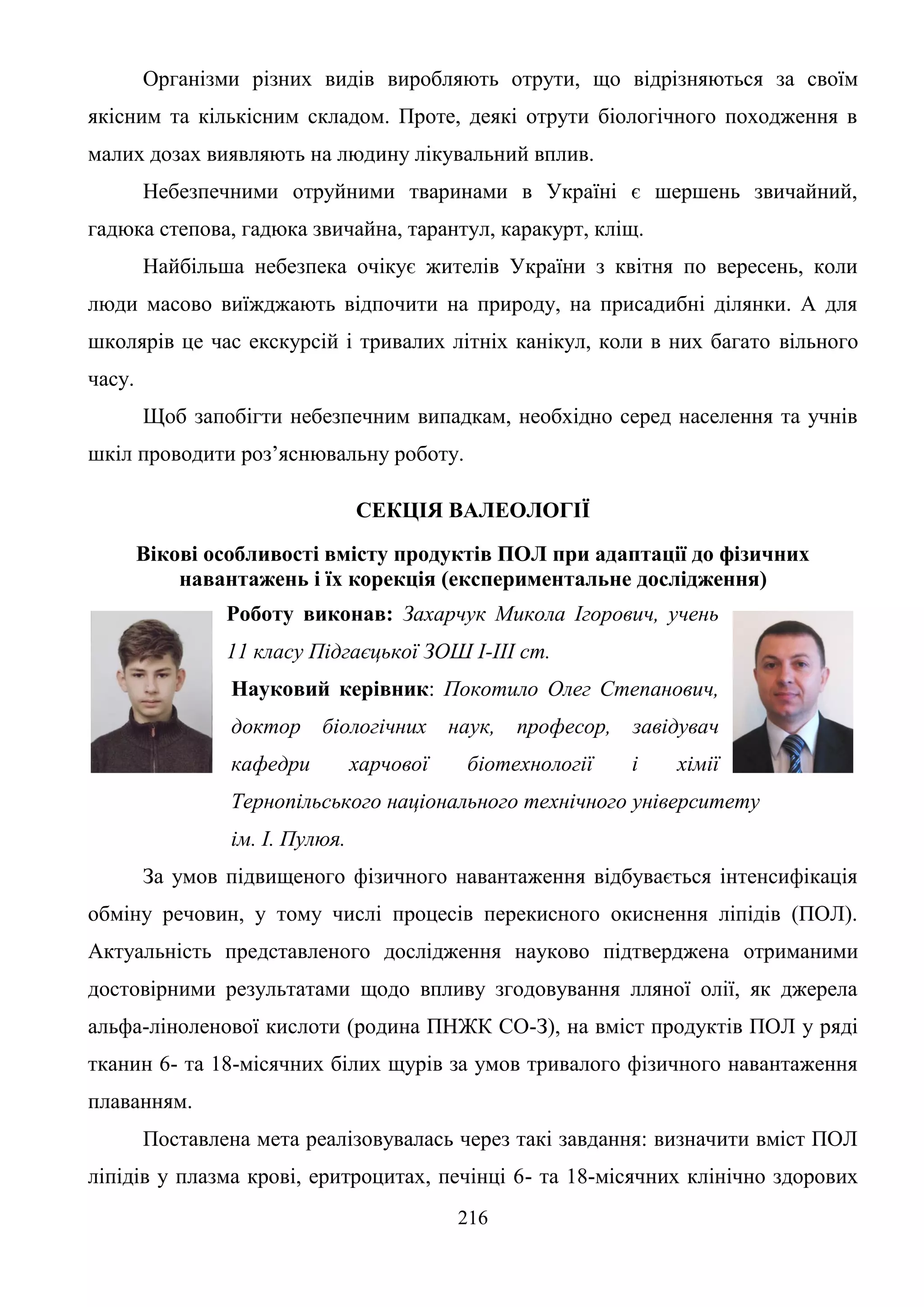 216
Організми різних видів виробляють отрути, що відрізняються за своїм
якісним та кількісним складом. Проте, деякі отрути біологічного походження в
малих дозах виявляють на людину лікувальний вплив.
Небезпечними отруйними тваринами в Україні є шершень звичайний,
гадюка степова, гадюка звичайна, тарантул, каракурт, кліщ.
Найбільша небезпека очікує жителів України з квітня по вересень, коли
люди масово виїжджають відпочити на природу, на присадибні ділянки. А для
школярів це час екскурсій і тривалих літніх канікул, коли в них багато вільного
часу.
Щоб запобігти небезпечним випадкам, необхідно серед населення та учнів
шкіл проводити роз’яснювальну роботу.
СЕКЦІЯ ВАЛЕОЛОГІЇ
Вікові особливості вмісту продуктів ПОЛ при адаптації до фізичних
навантажень і їх корекція (експериментальне дослідження)
Роботу виконав: Захарчук Микола Ігорович, учень
11 класу Підгаєцької ЗОШ І-ІІІ ст.
Науковий керівник: Покотило Олег Степанович,
доктор біологічних наук, професор, завідувач
кафедри харчової біотехнології і хімії
Тернопільського національного технічного університету
ім. І. Пулюя.
За умов підвищеного фізичного навантаження відбувається інтенсифікація
обміну речовин, у тому числі процесів перекисного окиснення ліпідів (ПОЛ).
Актуальність представленого дослідження науково підтверджена отриманими
достовірними результатами щодо впливу згодовування лляної олії, як джерела
альфа-ліноленової кислоти (родина ПНЖК СО-З), на вміст продуктів ПОЛ у ряді
тканин 6- та 18-місячних білих щурів за умов тривалого фізичного навантаження
плаванням.
Поставлена мета реалізовувалась через такі завдання: визначити вміст ПОЛ
ліпідів у плазма крові, еритроцитах, печінці 6- та 18-місячних клінічно здорових
 