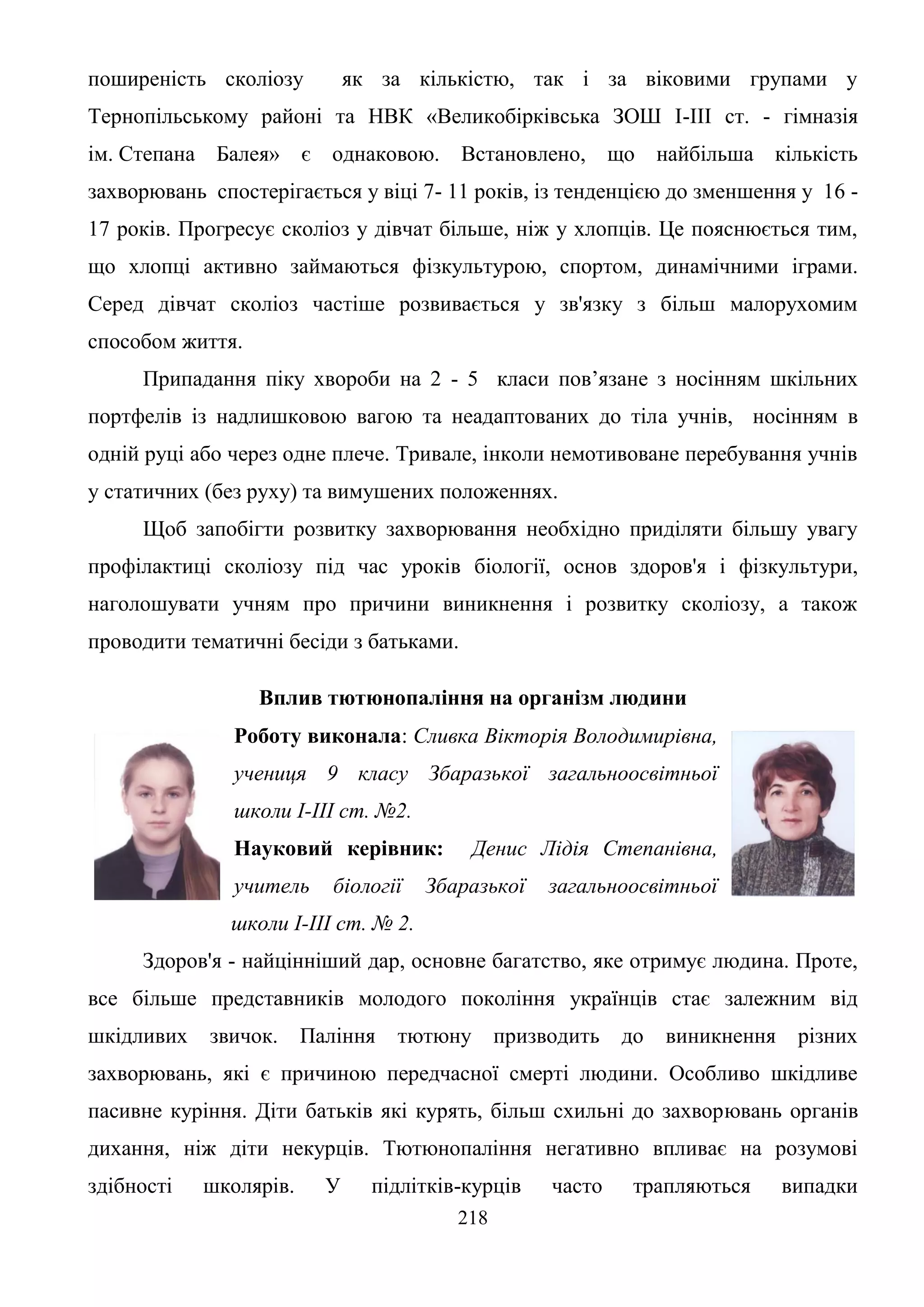 218
поширеність сколіозу як за кількістю, так і за віковими групами у
Тернопільському районі та НВК «Великобірківська ЗОШ І-ІІІ ст. - гімназія
ім. Степана Балея» є однаковою. Встановлено, що найбільша кількість
захворювань спостерігається у віці 7- 11 років, із тенденцією до зменшення у 16 -
17 років. Прогресує сколіоз у дівчат більше, ніж у хлопців. Це пояснюється тим,
що хлопці активно займаються фізкультурою, спортом, динамічними іграми.
Серед дівчат сколіоз частіше розвивається у зв'язку з більш малорухомим
способом життя.
Припадання піку хвороби на 2 - 5 класи пов’язане з носінням шкільних
портфелів із надлишковою вагою та неадаптованих до тіла учнів, носінням в
одній руці або через одне плече. Тривале, інколи немотивоване перебування учнів
у статичних (без руху) та вимушених положеннях.
Щоб запобігти розвитку захворювання необхідно приділяти більшу увагу
профілактиці сколіозу під час уроків біології, основ здоров'я і фізкультури,
наголошувати учням про причини виникнення і розвитку сколіозу, а також
проводити тематичні бесіди з батьками.
Вплив тютюнопаління на організм людини
Роботу виконала: Сливка Вікторія Володимирівна,
учениця 9 класу Збаразької загальноосвітньої
школи І-ІІІ ст. №2.
Науковий керівник: Денис Лідія Степанівна,
учитель біології Збаразької загальноосвітньої
школи І-ІІІ ст. № 2.
Здоров'я - найцінніший дар, основне багатство, яке отримує людина. Проте,
все більше представників молодого покоління українців стає залежним від
шкідливих звичок. Паління тютюну призводить до виникнення різних
захворювань, які є причиною передчасної смерті людини. Особливо шкідливе
пасивне куріння. Діти батьків які курять, більш схильні до захворювань органів
дихання, ніж діти некурців. Тютюнопаління негативно впливає на розумові
здібності школярів. У підлітків-курців часто трапляються випадки
 