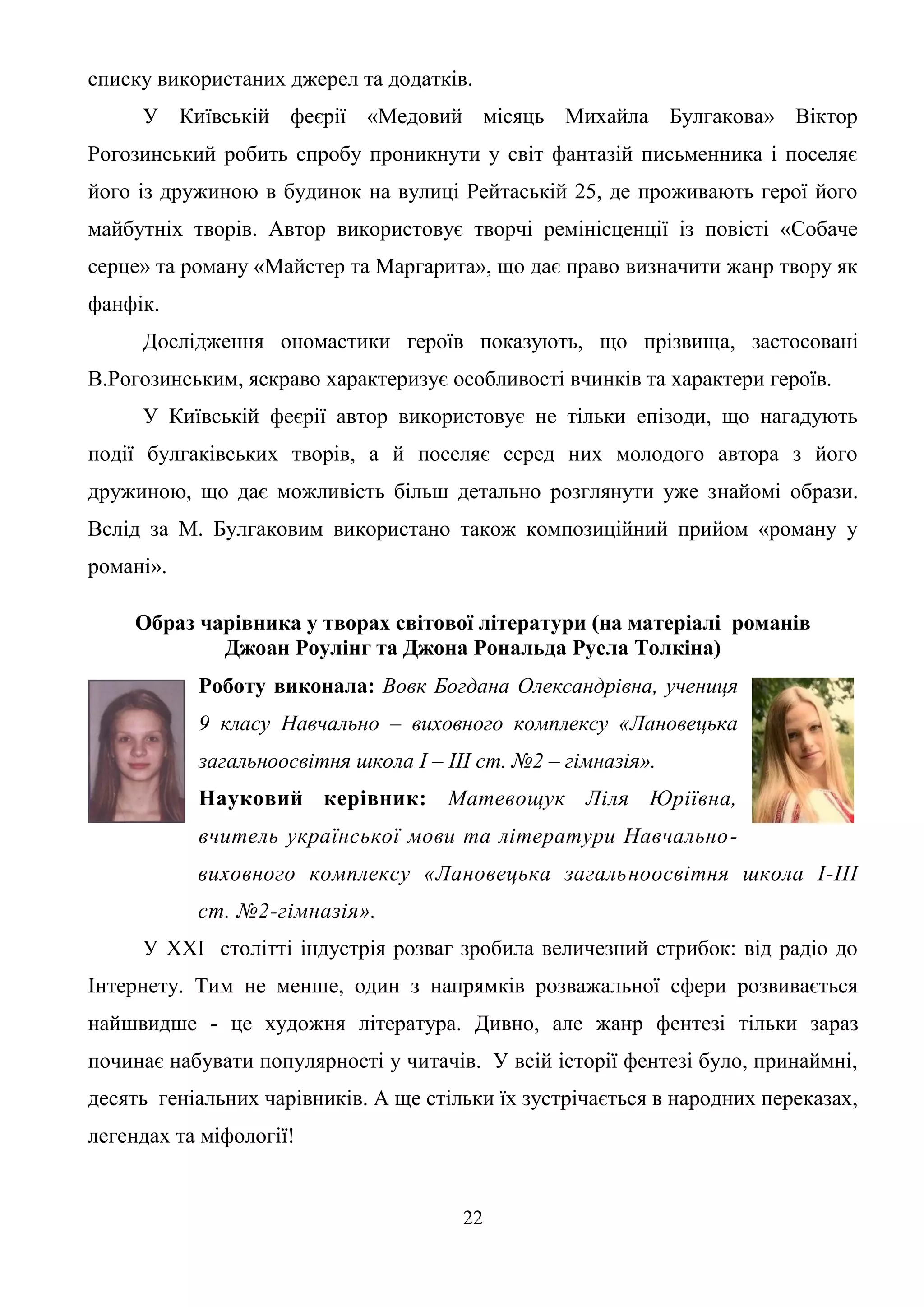 22
списку використаних джерел та додатків.
У Київській феєрії «Медовий місяць Михайла Булгакова» Віктор
Рогозинський робить спробу проникнути у світ фантазій письменника і поселяє
його із дружиною в будинок на вулиці Рейтаській 25, де проживають герої його
майбутніх творів. Автор використовує творчі ремінісценції із повісті «Собаче
серце» та роману «Майстер та Маргарита», що дає право визначити жанр твору як
фанфік.
Дослідження ономастики героїв показують, що прізвища, застосовані
В.Рогозинським, яскраво характеризує особливості вчинків та характери героїв.
У Київській феєрії автор використовує не тільки епізоди, що нагадують
події булгаківських творів, а й поселяє серед них молодого автора з його
дружиною, що дає можливість більш детально розглянути уже знайомі образи.
Вслід за М. Булгаковим використано також композиційний прийом «роману у
романі».
Образ чарівника у творах світової літератури (на матеріалі романів
Джоан Роулінг та Джона Рональда Руела Толкіна)
Роботу виконала: Вовк Богдана Олександрівна, учениця
9 класу Навчально – виховного комплексу «Лановецька
загальноосвітня школа І – ІІІ ст. №2 – гімназія».
Науковий керівник: Матевощук Ліля Юріївна,
вчитель української мови та літератури Навчально-
виховного комплексу «Лановецька загальноосвітня школа І-III
ст. №2-гімназія».
У ХХІ столітті індустрія розваг зробила величезний стрибок: від радіо до
Інтернету. Тим не менше, один з напрямків розважальної сфери розвивається
найшвидше - це художня література. Дивно, але жанр фентезі тільки зараз
починає набувати популярності у читачів. У всій історії фентезі було, принаймні,
десять геніальних чарівників. А ще стільки їх зустрічається в народних переказах,
легендах та міфології!
 