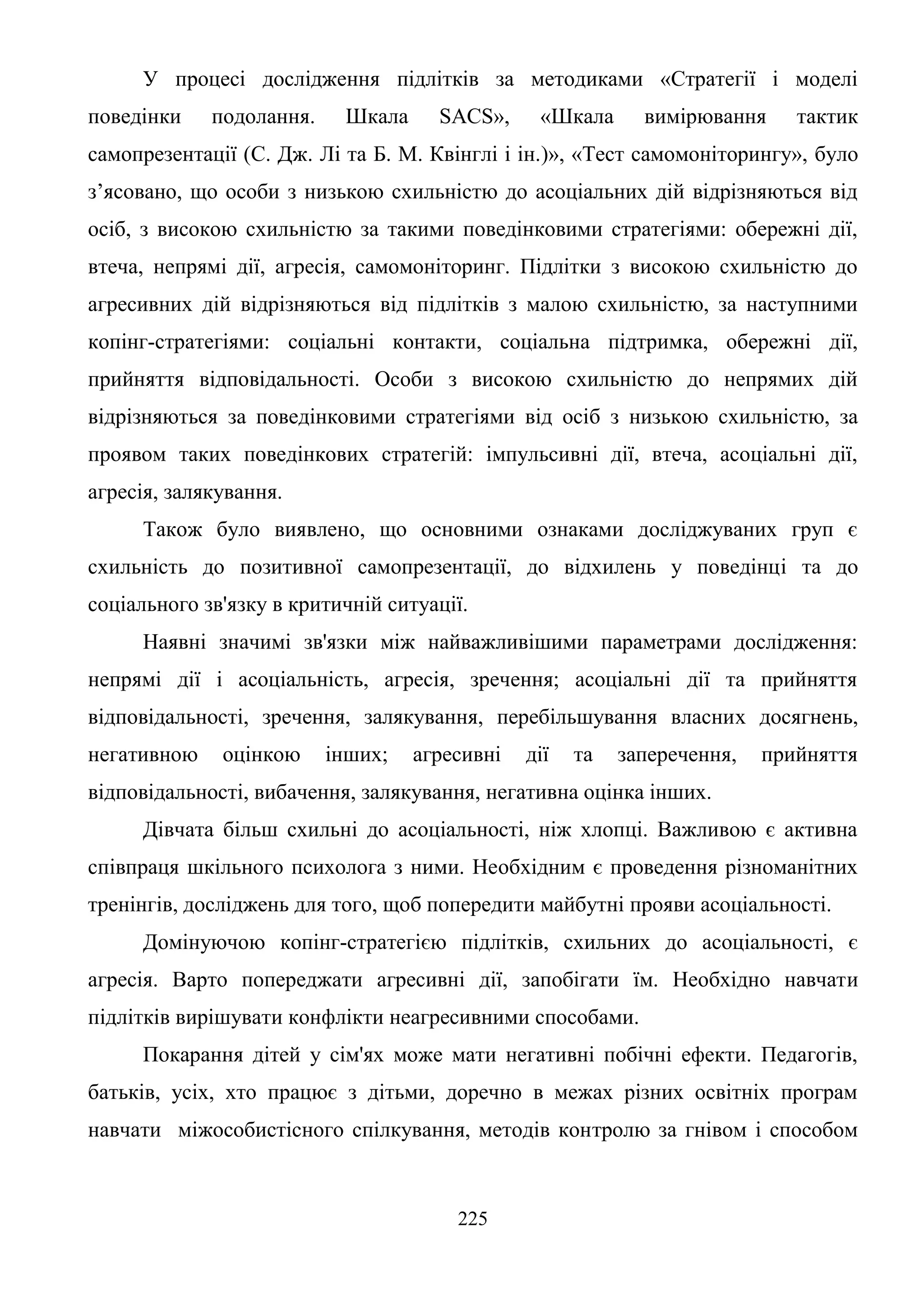 225
У процесі дослідження підлітків за методиками «Стратегії і моделі
поведінки подолання. Шкала SACS», «Шкала вимірювання тактик
самопрезентації (С. Дж. Лі та Б. М. Квінглі і ін.)», «Тест самомоніторингу», було
з’ясовано, що особи з низькою схильністю до асоціальних дій відрізняються від
осіб, з високою схильністю за такими поведінковими стратегіями: обережні дії,
втеча, непрямі дії, агресія, самомоніторинг. Підлітки з високою схильністю до
агресивних дій відрізняються від підлітків з малою схильністю, за наступними
копінг-стратегіями: соціальні контакти, соціальна підтримка, обережні дії,
прийняття відповідальності. Особи з високою схильністю до непрямих дій
відрізняються за поведінковими стратегіями від осіб з низькою схильністю, за
проявом таких поведінкових стратегій: імпульсивні дії, втеча, асоціальні дії,
агресія, залякування.
Також було виявлено, що основними ознаками досліджуваних груп є
схильність до позитивної самопрезентації, до відхилень у поведінці та до
соціального зв'язку в критичній ситуації.
Наявні значимі зв'язки між найважливішими параметрами дослідження:
непрямі дії і асоціальність, агресія, зречення; асоціальні дії та прийняття
відповідальності, зречення, залякування, перебільшування власних досягнень,
негативною оцінкою інших; агресивні дії та заперечення, прийняття
відповідальності, вибачення, залякування, негативна оцінка інших.
Дівчата більш схильні до асоціальності, ніж хлопці. Важливою є активна
співпраця шкільного психолога з ними. Необхідним є проведення різноманітних
тренінгів, досліджень для того, щоб попередити майбутні прояви асоціальності.
Домінуючою копінг-стратегією підлітків, схильних до асоціальності, є
агресія. Варто попереджати агресивні дії, запобігати їм. Необхідно навчати
підлітків вирішувати конфлікти неагресивними способами.
Покарання дітей у сім'ях може мати негативні побічні ефекти. Педагогів,
батьків, усіх, хто працює з дітьми, доречно в межах різних освітніх програм
навчати міжособистісного спілкування, методів контролю за гнівом і способом
 