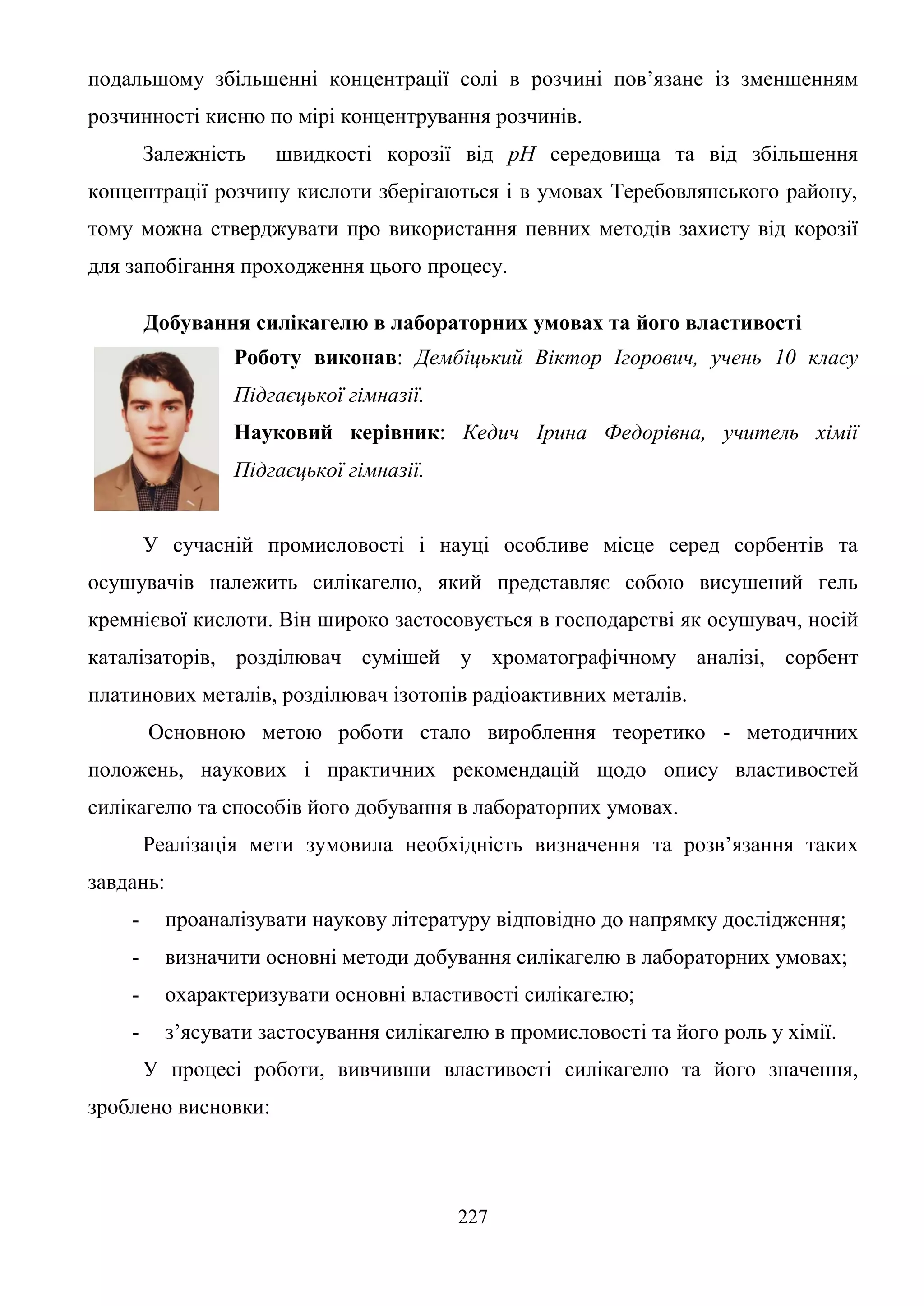 227
подальшому збільшенні концентрації солі в розчині пов’язане із зменшенням
розчинності кисню по мірі концентрування розчинів.
Залежність швидкості корозії від рН середовища та від збільшення
концентрації розчину кислоти зберігаються і в умовах Теребовлянського району,
тому можна стверджувати про використання певних методів захисту від корозії
для запобігання проходження цього процесу.
Добування силікагелю в лабораторних умовах та його властивості
Роботу виконав: Дембіцький Віктор Ігорович, учень 10 класу
Підгаєцької гімназії.
Науковий керівник: Кедич Ірина Федорівна, учитель хімії
Підгаєцької гімназії.
У сучасній промисловості і науці особливе місце серед сорбентів та
осушувачів належить силікагелю, який представляє собою висушений гель
кремнієвої кислоти. Він широко застосовується в господарстві як осушувач, носій
каталізаторів, розділювач сумішей у хроматографічному аналізі, сорбент
платинових металів, розділювач ізотопів радіоактивних металів.
Основною метою роботи стало вироблення теоретико - методичних
положень, наукових і практичних рекомендацій щодо опису властивостей
силікагелю та способів його добування в лабораторних умовах.
Реалізація мети зумовила необхідність визначення та розв’язання таких
завдань:
- проаналізувати наукову літературу відповідно до напрямку дослідження;
- визначити основні методи добування силікагелю в лабораторних умовах;
- охарактеризувати основні властивості силікагелю;
- з’ясувати застосування силікагелю в промисловості та його роль у хімії.
У процесі роботи, вивчивши властивості силікагелю та його значення,
зроблено висновки:
 
