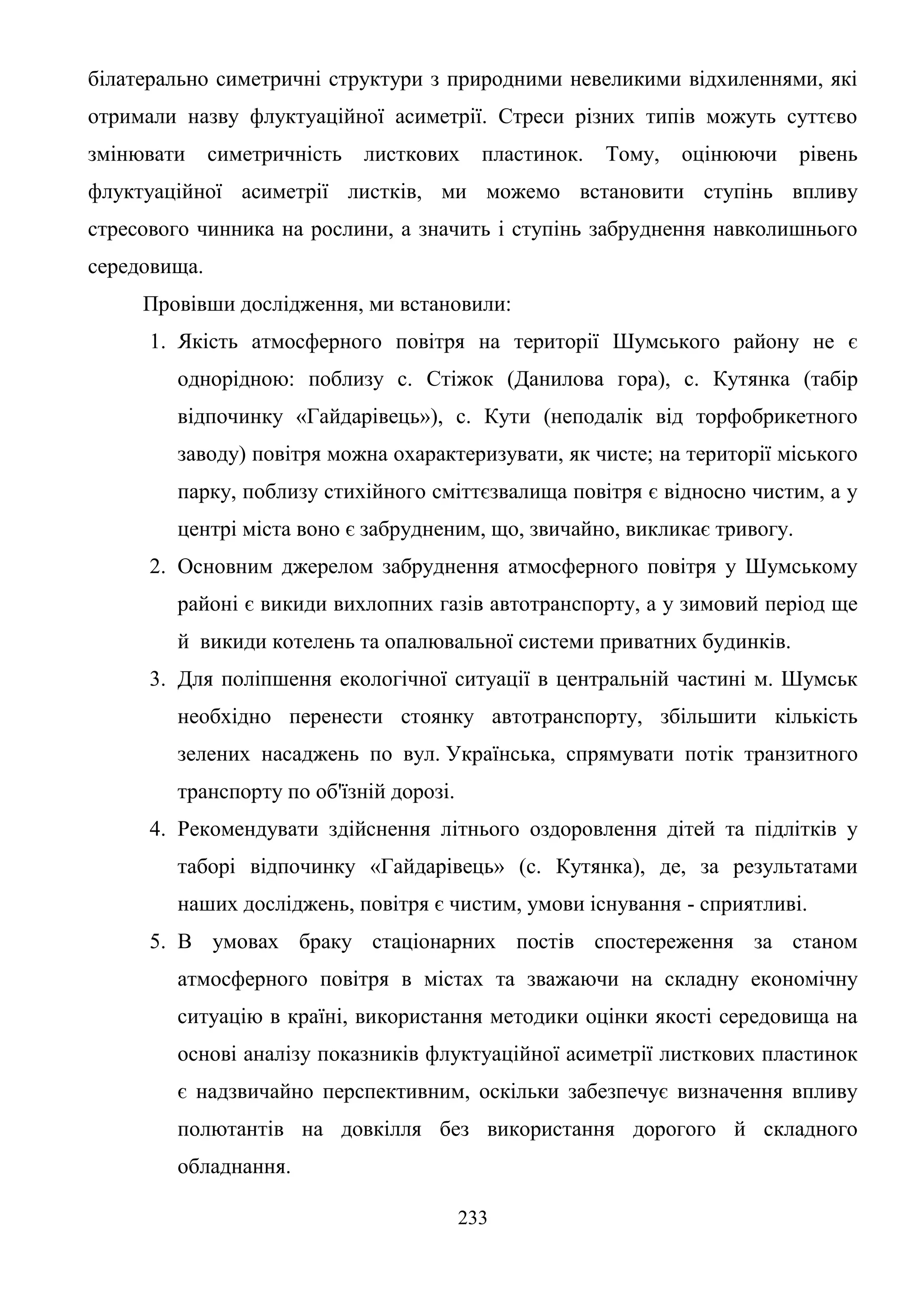 233
білатерально симетричні структури з природними невеликими відхиленнями, які
отримали назву флуктуаційної асиметрії. Стреси різних типів можуть суттєво
змінювати симетричність листкових пластинок. Тому, оцінюючи рівень
флуктуаційної асиметрії листків, ми можемо встановити ступінь впливу
стресового чинника на рослини, а значить і ступінь забруднення навколишнього
середовища.
Провівши дослідження, ми встановили:
1. Якість атмосферного повітря на території Шумського району не є
однорідною: поблизу с. Стіжок (Данилова гора), с. Кутянка (табір
відпочинку «Гайдарівець»), с. Кути (неподалік від торфобрикетного
заводу) повітря можна охарактеризувати, як чисте; на території міського
парку, поблизу стихійного сміттєзвалища повітря є відносно чистим, а у
центрі міста воно є забрудненим, що, звичайно, викликає тривогу.
2. Основним джерелом забруднення атмосферного повітря у Шумському
районі є викиди вихлопних газів автотранспорту, а у зимовий період ще
й викиди котелень та опалювальної системи приватних будинків.
3. Для поліпшення екологічної ситуації в центральній частині м. Шумськ
необхідно перенести стоянку автотранспорту, збільшити кількість
зелених насаджень по вул. Українська, спрямувати потік транзитного
транспорту по об'їзній дорозі.
4. Рекомендувати здійснення літнього оздоровлення дітей та підлітків у
таборі відпочинку «Гайдарівець» (с. Кутянка), де, за результатами
наших досліджень, повітря є чистим, умови існування - сприятливі.
5. В умовах браку стаціонарних постів спостереження за станом
атмосферного повітря в містах та зважаючи на складну економічну
ситуацію в країні, використання методики оцінки якості середовища на
основі аналізу показників флуктуаційної асиметрії листкових пластинок
є надзвичайно перспективним, оскільки забезпечує визначення впливу
полютантів на довкілля без використання дорогого й складного
обладнання.
 