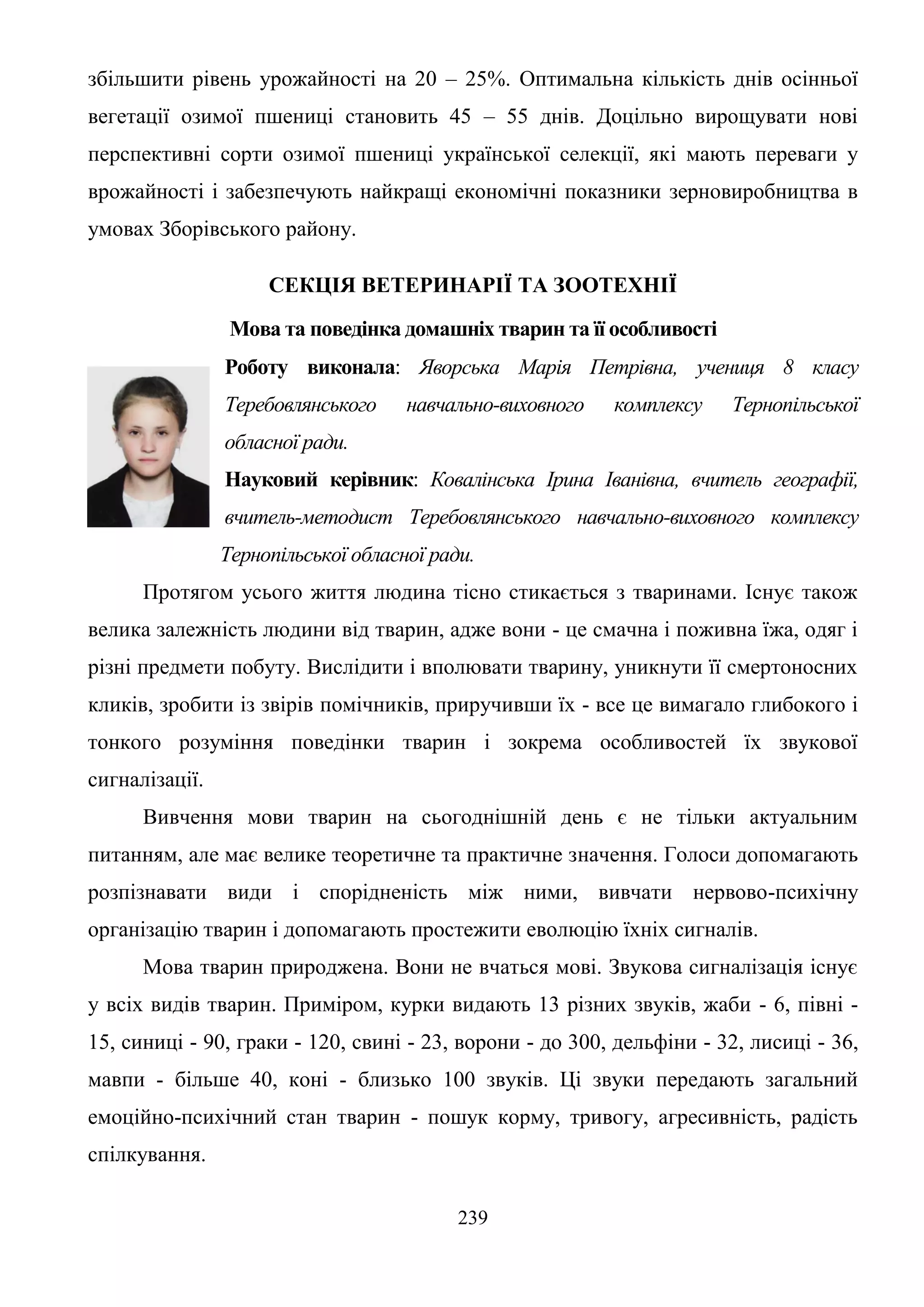239
збільшити рівень урожайності на 20 – 25%. Оптимальна кількість днів осінньої
вегетації озимої пшениці становить 45 – 55 днів. Доцільно вирощувати нові
перспективні сорти озимої пшениці української селекції, які мають переваги у
врожайності і забезпечують найкращі економічні показники зерновиробництва в
умовах Зборівського району.
СЕКЦІЯ ВЕТЕРИНАРІЇ ТА ЗООТЕХНІЇ
Мова та поведінка домашніх тварин та її особливості
Роботу виконала: Яворська Марія Петрівна, учениця 8 класу
Теребовлянського навчально-виховного комплексу Тернопільської
обласної ради.
Науковий керівник: Ковалінська Ірина Іванівна, вчитель географії,
вчитель-методист Теребовлянського навчально-виховного комплексу
Тернопільської обласної ради.
Протягом усього життя людина тісно стикається з тваринами. Існує також
велика залежність людини від тварин, адже вони - це смачна і поживна їжа, одяг і
різні предмети побуту. Вислідити і вполювати тварину, уникнути її смертоносних
кликів, зробити із звірів помічників, приручивши їх - все це вимагало глибокого і
тонкого розуміння поведінки тварин і зокрема особливостей їх звукової
сигналізації.
Вивчення мови тварин на сьогоднішній день є не тільки актуальним
питанням, але має велике теоретичне та практичне значення. Голоси допомагають
розпізнавати види і спорідненість між ними, вивчати нервово-психічну
організацію тварин і допомагають простежити еволюцію їхніх сигналів.
Мова тварин природжена. Вони не вчаться мові. Звукова сигналізація існує
у всіх видів тварин. Приміром, курки видають 13 різних звуків, жаби - 6, півні -
15, синиці - 90, граки - 120, свині - 23, ворони - до 300, дельфіни - 32, лисиці - 36,
мавпи - більше 40, коні - близько 100 звуків. Ці звуки передають загальний
емоційно-психічний стан тварин - пошук корму, тривогу, агресивність, радість
спілкування.
 
