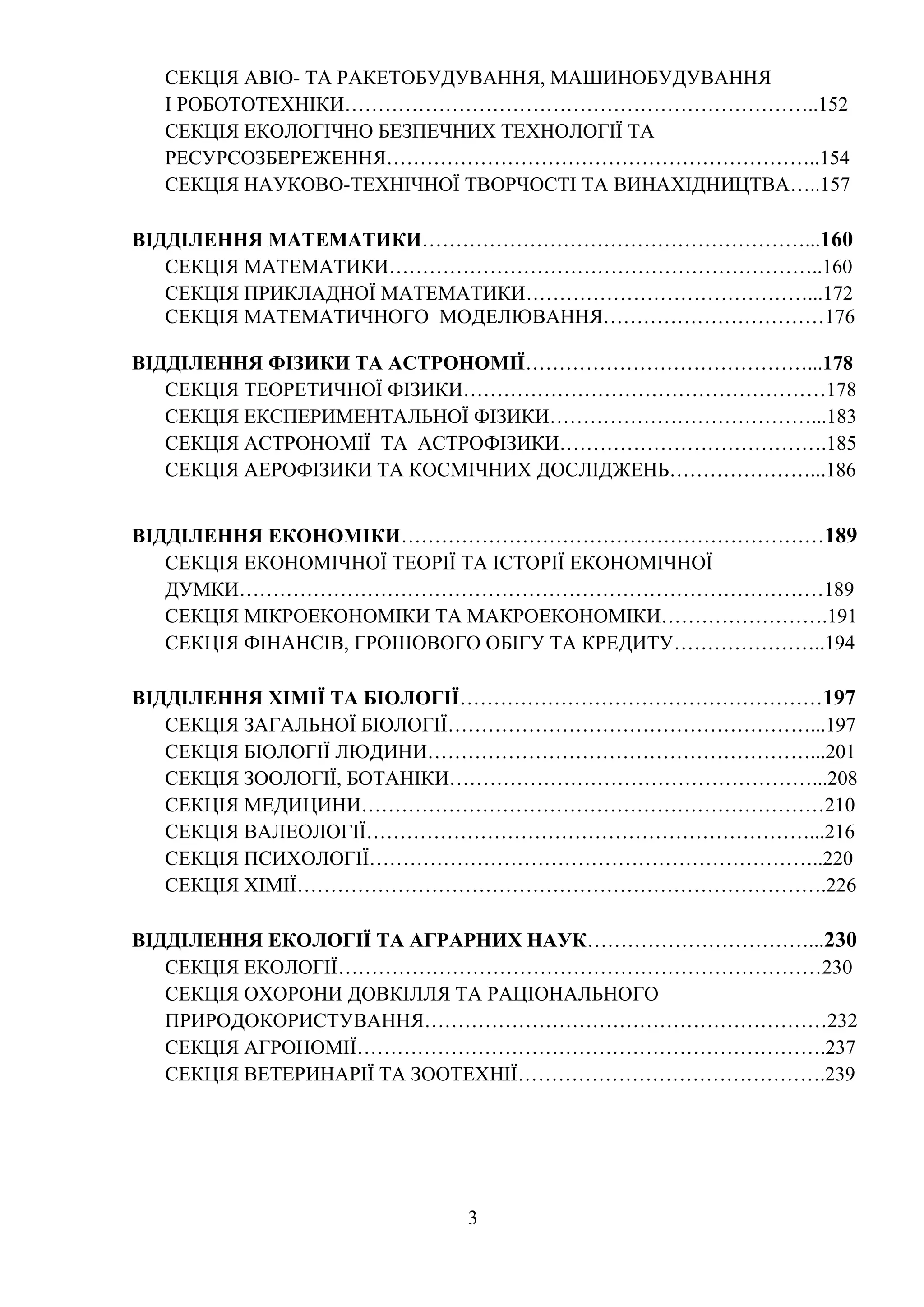 3
СЕКЦІЯ АВІО- ТА РАКЕТОБУДУВАННЯ, МАШИНОБУДУВАННЯ
І РОБОТОТЕХНІКИ……………………………………………………………..152
СЕКЦІЯ ЕКОЛОГІЧНО БЕЗПЕЧНИХ ТЕХНОЛОГІЇ ТА
РЕСУРСОЗБЕРЕЖЕННЯ………………………………………………………..154
СЕКЦІЯ НАУКОВО-ТЕХНІЧНОЇ ТВОРЧОСТІ ТА ВИНАХІДНИЦТВА…..157
ВІДДІЛЕННЯ МАТЕМАТИКИ…………………………………………………...160
СЕКЦІЯ МАТЕМАТИКИ………………………………………………………..160
СЕКЦІЯ ПРИКЛАДНОЇ МАТЕМАТИКИ……………………………………...172
СЕКЦІЯ МАТЕМАТИЧНОГО МОДЕЛЮВАННЯ……………………………176
ВІДДІЛЕННЯ ФІЗИКИ ТА АСТРОНОМІЇ……………………………………...178
СЕКЦІЯ ТЕОРЕТИЧНОЇ ФІЗИКИ………………………………………………178
СЕКЦІЯ ЕКСПЕРИМЕНТАЛЬНОЇ ФІЗИКИ…………………………………...183
СЕКЦІЯ АСТРОНОМІЇ ТА АСТРОФІЗИКИ………………………………….185
СЕКЦІЯ АЕРОФІЗИКИ ТА КОСМІЧНИХ ДОСЛІДЖЕНЬ…………………...186
ВІДДІЛЕННЯ ЕКОНОМІКИ………………………………………………………189
СЕКЦІЯ ЕКОНОМІЧНОЇ ТЕОРІЇ ТА ІСТОРІЇ ЕКОНОМІЧНОЇ
ДУМКИ……………………………………………………………………………189
СЕКЦІЯ МІКРОЕКОНОМІКИ ТА МАКРОЕКОНОМІКИ…………………….191
СЕКЦІЯ ФІНАНСІВ, ГРОШОВОГО ОБІГУ ТА КРЕДИТУ…………………..194
ВІДДІЛЕННЯ ХІМІЇ ТА БІОЛОГІЇ………………………………………………197
СЕКЦІЯ ЗАГАЛЬНОЇ БІОЛОГІЇ………………………………………………...197
СЕКЦІЯ БІОЛОГІЇ ЛЮДИНИ…………………………………………………...201
СЕКЦІЯ ЗООЛОГІЇ, БОТАНІКИ………………………………………………...208
СЕКЦІЯ МЕДИЦИНИ……………………………………………………………210
СЕКЦІЯ ВАЛЕОЛОГІЇ…………………………………………………………...216
СЕКЦІЯ ПСИХОЛОГІЇ…………………………………………………………..220
СЕКЦІЯ ХІМІЇ…………………………………………………………………….226
ВІДДІЛЕННЯ ЕКОЛОГІЇ ТА АГРАРНИХ НАУК……………………………...230
СЕКЦІЯ ЕКОЛОГІЇ………………………………………………………………230
СЕКЦІЯ ОХОРОНИ ДОВКІЛЛЯ ТА РАЦІОНАЛЬНОГО
ПРИРОДОКОРИСТУВАННЯ……………………………………………………232
СЕКЦІЯ АГРОНОМІЇ…………………………………………………………….237
СЕКЦІЯ ВЕТЕРИНАРІЇ ТА ЗООТЕХНІЇ……………………………………….239
 