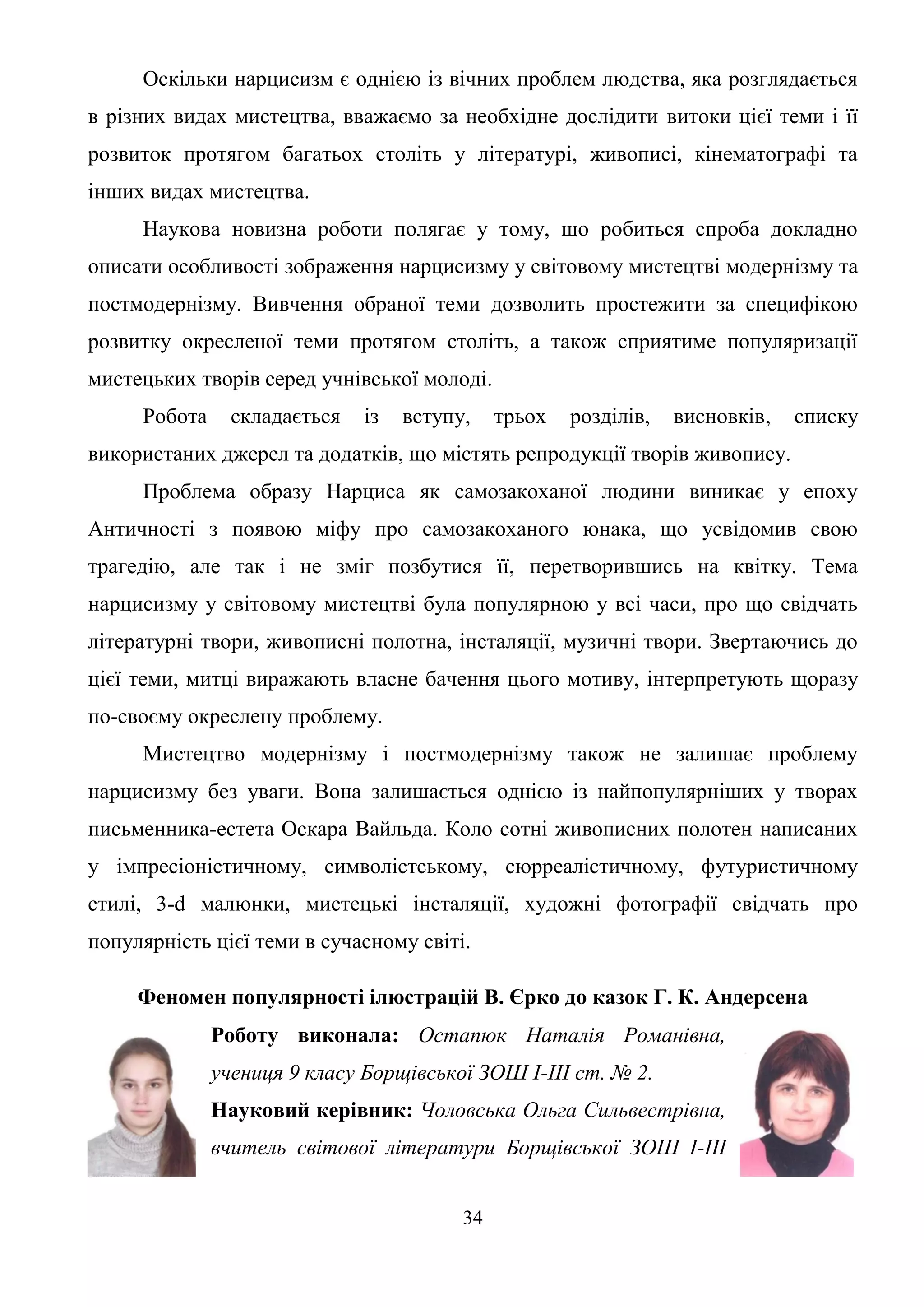 34
Оскільки нарцисизм є однією із вічних проблем людства, яка розглядається
в різних видах мистецтва, вважаємо за необхідне дослідити витоки цієї теми і її
розвиток протягом багатьох століть у літературі, живописі, кінематографі та
інших видах мистецтва.
Наукова новизна роботи полягає у тому, що робиться спроба докладно
описати особливості зображення нарцисизму у світовому мистецтві модернізму та
постмодернізму. Вивчення обраної теми дозволить простежити за специфікою
розвитку окресленої теми протягом століть, а також сприятиме популяризації
мистецьких творів серед учнівської молоді.
Робота складається із вступу, трьох розділів, висновків, списку
використаних джерел та додатків, що містять репродукції творів живопису.
Проблема образу Нарциса як самозакоханої людини виникає у епоху
Античності з появою міфу про самозакоханого юнака, що усвідомив свою
трагедію, але так і не зміг позбутися її, перетворившись на квітку. Тема
нарцисизму у світовому мистецтві була популярною у всі часи, про що свідчать
літературні твори, живописні полотна, інсталяції, музичні твори. Звертаючись до
цієї теми, митці виражають власне бачення цього мотиву, інтерпретують щоразу
по-своєму окреслену проблему.
Мистецтво модернізму і постмодернізму також не залишає проблему
нарцисизму без уваги. Вона залишається однією із найпопулярніших у творах
письменника-естета Оскара Вайльда. Коло сотні живописних полотен написаних
у імпресіоністичному, символістському, сюрреалістичному, футуристичному
стилі, 3-d малюнки, мистецькі інсталяції, художні фотографії свідчать про
популярність цієї теми в сучасному світі.
Феномен популярності ілюстрацій В. Єрко до казок Г. К. Андерсена
Роботу виконала: Остапюк Наталія Романівна,
учениця 9 класу Борщівської ЗОШ І-ІІІ ст. № 2.
Науковий керівник: Чоловська Ольга Сильвестрівна,
вчитель світової літератури Борщівської ЗОШ І-ІІІ
 