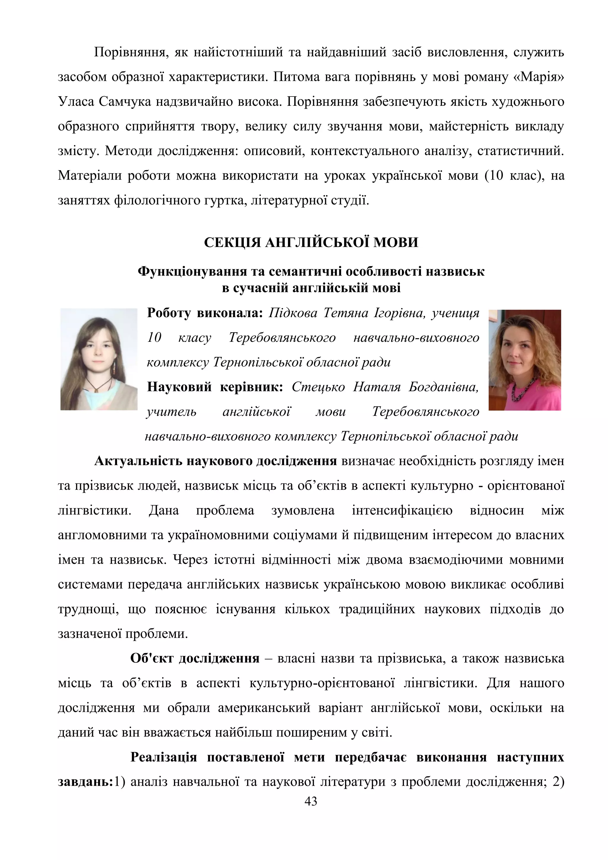 43
Порівняння, як найістотніший та найдавніший засіб висловлення, служить
засобом образної характеристики. Питома вага порівнянь у мові роману «Марія»
Уласа Самчука надзвичайно висока. Порівняння забезпечують якість художнього
образного сприйняття твору, велику силу звучання мови, майстерність викладу
змісту. Методи дослідження: описовий, контекстуального аналізу, статистичний.
Матеріали роботи можна використати на уроках української мови (10 клас), на
заняттях філологічного гуртка, літературної студії.
СЕКЦІЯ АНГЛІЙСЬКОЇ МОВИ
Функціонування та семантичні особливості назвиськ
в сучасній англійській мові
Роботу виконала: Підкова Тетяна Ігорівна, учениця
10 класу Теребовлянського навчально-виховного
комплексу Тернопільської обласної ради
Науковий керівник: Стецько Наталя Богданівна,
учитель англійської мови Теребовлянського
навчально-виховного комплексу Тернопільської обласної ради
Актуальність наукового дослідження визначає необхідність розгляду імен
та прізвиськ людей, назвиськ місць та об’єктів в аспекті культурно - орієнтованої
лінгвістики. Дана проблема зумовлена інтенсифікацією відносин між
англомовними та україномовними соціумами й підвищеним інтересом до власних
імен та назвиськ. Через істотні відмінності між двома взаємодіючими мовними
системами передача англійських назвиськ українською мовою викликає особливі
труднощі, що пояснює існування кількох традиційних наукових підходів до
зазначеної проблеми.
Об'єкт дослідження – власні назви та прізвиська, а також назвиська
місць та об’єктів в аспекті культурно-орієнтованої лінгвістики. Для нашого
дослідження ми обрали американський варіант англійської мови, оскільки на
даний час він вважається найбільш поширеним у світі.
Реалізація поставленої мети передбачає виконання наступних
завдань:1) аналіз навчальної та наукової літератури з проблеми дослідження; 2)
 
