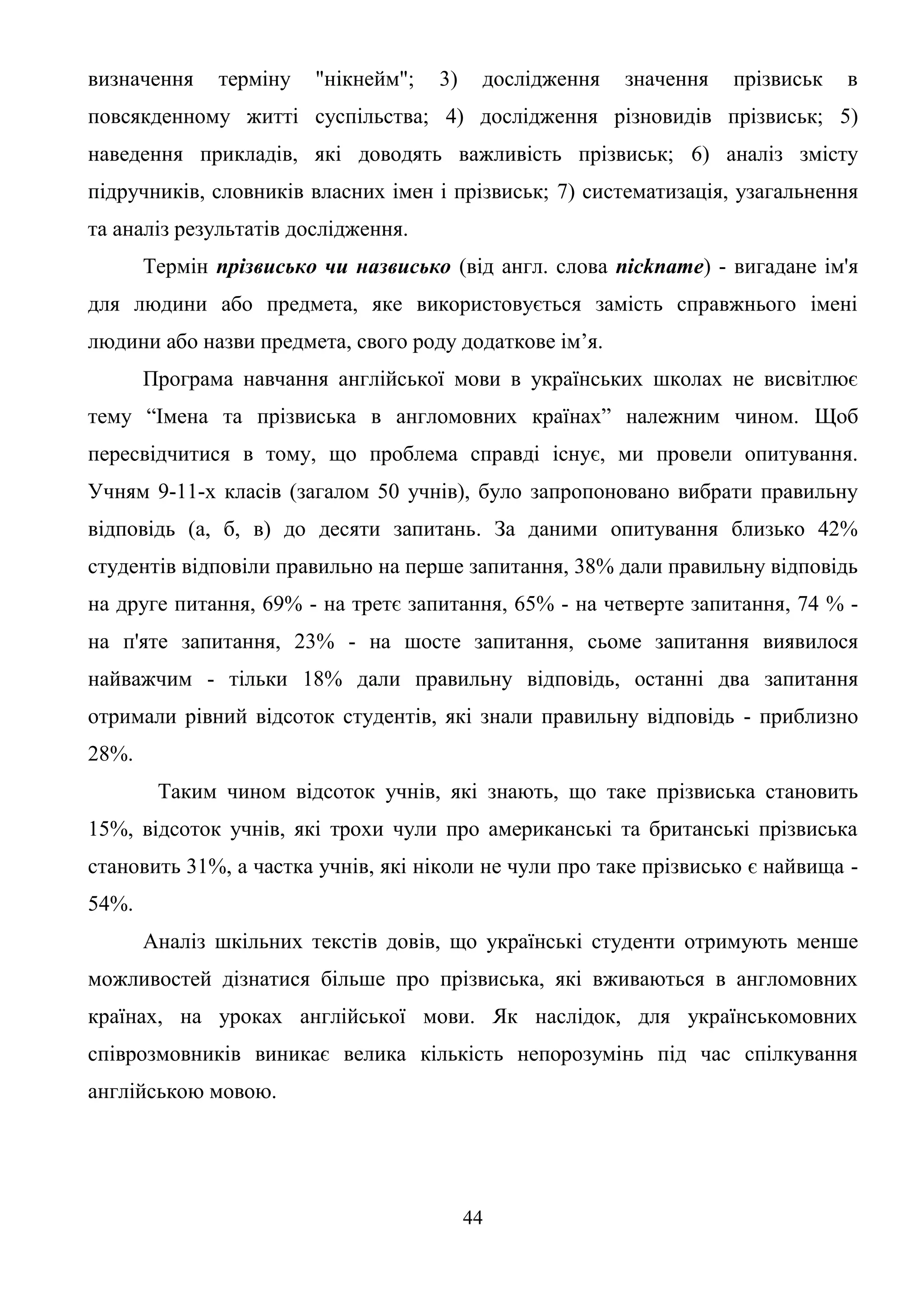 44
визначення терміну "нікнейм"; 3) дослідження значення прізвиськ в
повсякденному житті суспільства; 4) дослідження різновидів прізвиськ; 5)
наведення прикладів, які доводять важливість прізвиськ; 6) аналіз змісту
підручників, словників власних імен і прізвиськ; 7) систематизація, узагальнення
та аналіз результатів дослідження.
Термін прізвисько чи назвисько (від англ. слова nickname) - вигадане ім'я
для людини або предмета, яке використовується замість справжнього імені
людини або назви предмета, свого роду додаткове ім’я.
Програма навчання англійської мови в українських школах не висвітлює
тему “Імена та прізвиська в англомовних країнах” належним чином. Щоб
пересвідчитися в тому, що проблема справді існує, ми провели опитування.
Учням 9-11-х класів (загалом 50 учнів), було запропоновано вибрати правильну
відповідь (а, б, в) до десяти запитань. За даними опитування близько 42%
студентів відповіли правильно на перше запитання, 38% дали правильну відповідь
на друге питання, 69% - на третє запитання, 65% - на четверте запитання, 74 % -
на п'яте запитання, 23% - на шосте запитання, сьоме запитання виявилося
найважчим - тільки 18% дали правильну відповідь, останні два запитання
отримали рівний відсоток студентів, які знали правильну відповідь - приблизно
28%.
Таким чином відсоток учнів, які знають, що таке прізвиська становить
15%, відсоток учнів, які трохи чули про американські та британські прізвиська
становить 31%, а частка учнів, які ніколи не чули про таке прізвисько є найвища -
54%.
Аналіз шкільних текстів довів, що українські студенти отримують менше
можливостей дізнатися більше про прізвиська, які вживаються в англомовних
країнах, на уроках англійської мови. Як наслідок, для українськомовних
співрозмовників виникає велика кількість непорозумінь під час спілкування
англійською мовою.
 