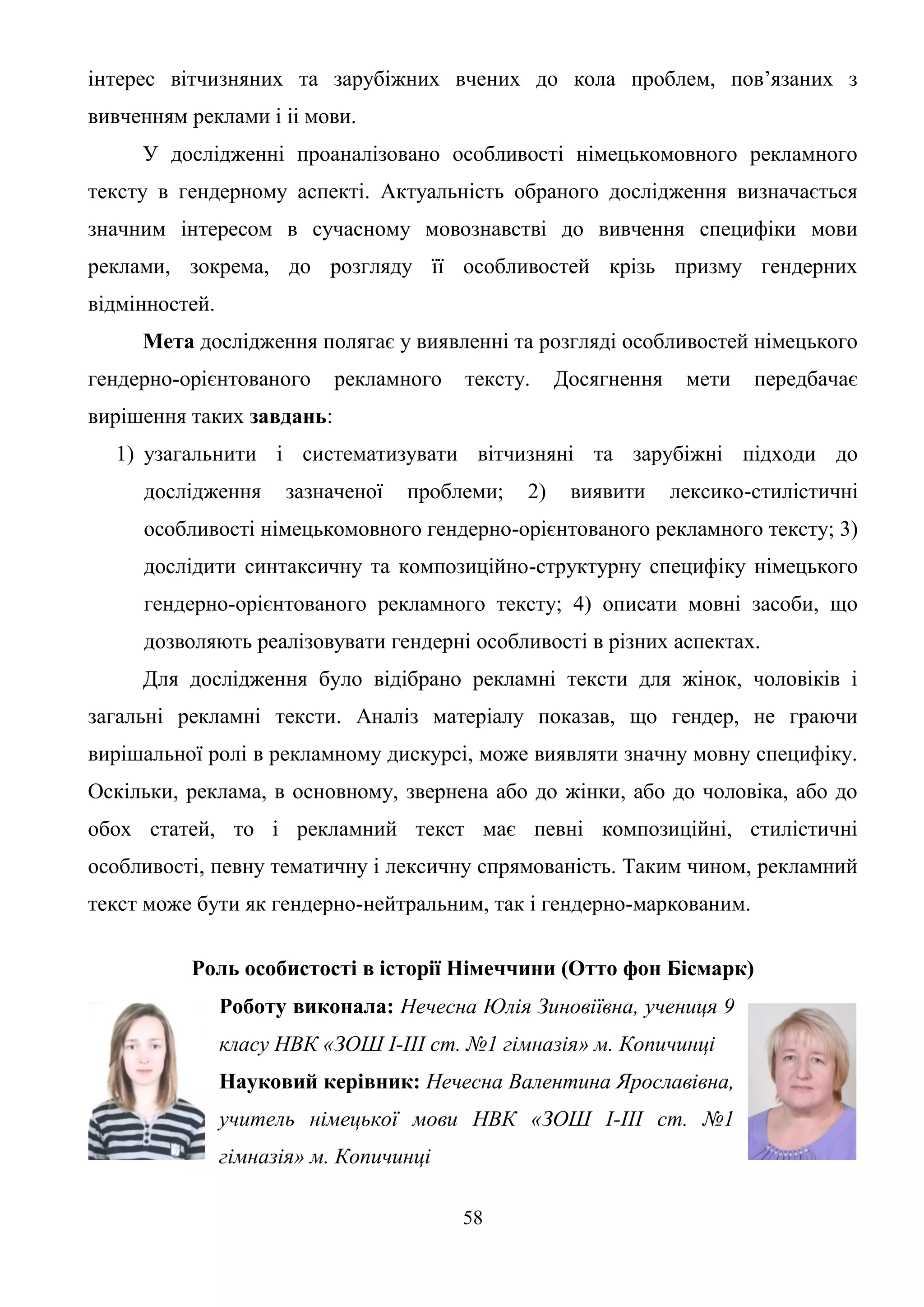 58
інтерес вітчизняних та зарубіжних вчених до кола проблем, пов’язаних з
вивченням реклами і іі мови.
У дослідженні проаналізовано особливості німецькомовного рекламного
тексту в гендерному аспекті. Актуальність обраного дослідження визначається
значним інтересом в сучасному мовознавстві до вивчення специфіки мови
реклами, зокрема, до розгляду її особливостей крізь призму гендерних
відмінностей.
Мета дослідження полягає у виявленні та розгляді особливостей німецького
гендерно-орієнтованого рекламного тексту. Досягнення мети передбачає
вирішення таких завдань:
1) узагальнити і систематизувати вітчизняні та зарубіжні підходи до
дослідження зазначеної проблеми; 2) виявити лексико-стилістичні
особливості німецькомовного гендерно-орієнтованого рекламного тексту; 3)
дослідити синтаксичну та композиційно-структурну специфіку німецького
гендерно-орієнтованого рекламного тексту; 4) описати мовні засоби, що
дозволяють реалізовувати гендерні особливості в різних аспектах.
Для дослідження було відібрано рекламні тексти для жінок, чоловіків і
загальні рекламні тексти. Аналіз матеріалу показав, що гендер, не граючи
вирішальної ролі в рекламному дискурсі, може виявляти значну мовну специфіку.
Оскільки, реклама, в основному, звернена або до жінки, або до чоловіка, або до
обох статей, то і рекламний текст має певні композиційні, стилістичні
особливості, певну тематичну і лексичну спрямованість. Таким чином, рекламний
текст може бути як гендерно-нейтральним, так і гендерно-маркованим.
Роль особистості в історії Німеччини (Отто фон Бісмарк)
Роботу виконала: Нечесна Юлія Зиновіївна, учениця 9
класу НВК «ЗОШ І-ІІІ ст. №1 гімназія» м. Копичинці
Науковий керівник: Нечесна Валентина Ярославівна,
учитель німецької мови НВК «ЗОШ І-ІІІ ст. №1
гімназія» м. Копичинці
 