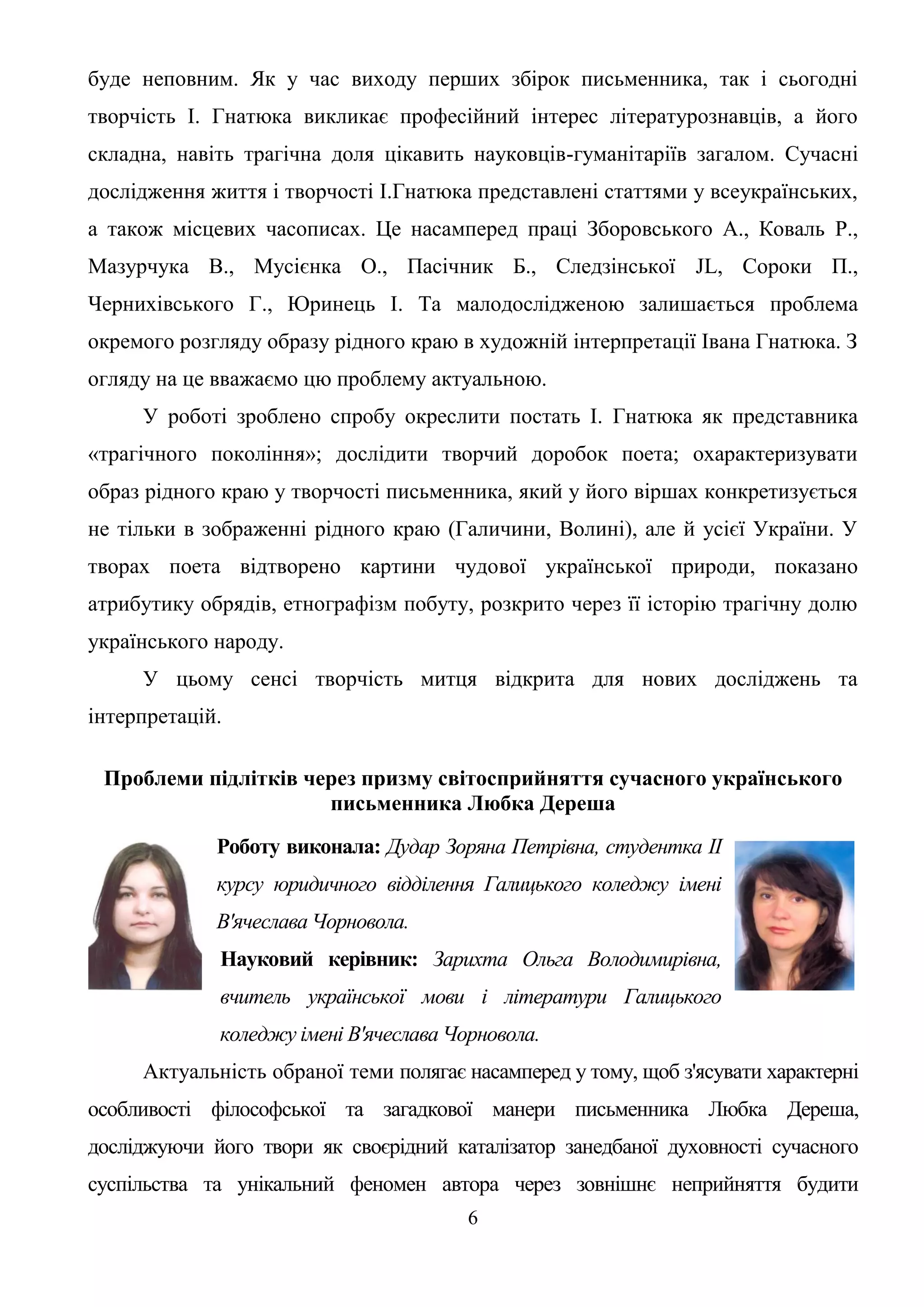 6
буде неповним. Як у час виходу перших збірок письменника, так і сьогодні
творчість І. Гнатюка викликає професійний інтерес літературознавців, а його
складна, навіть трагічна доля цікавить науковців-гуманітаріїв загалом. Сучасні
дослідження життя і творчості І.Гнатюка представлені статтями у всеукраїнських,
а також місцевих часописах. Це насамперед праці Зборовського А., Коваль P.,
Мазурчука В., Мусієнка О., Пасічник Б., Следзінської JL, Сороки П.,
Чернихівського Г., Юринець І. Та малодослідженою залишається проблема
окремого розгляду образу рідного краю в художній інтерпретації Івана Гнатюка. З
огляду на це вважаємо цю проблему актуальною.
У роботі зроблено спробу окреслити постать І. Гнатюка як представника
«трагічного покоління»; дослідити творчий доробок поета; охарактеризувати
образ рідного краю у творчості письменника, який у його віршах конкретизується
не тільки в зображенні рідного краю (Галичини, Волині), але й усієї України. У
творах поета відтворено картини чудової української природи, показано
атрибутику обрядів, етнографізм побуту, розкрито через її історію трагічну долю
українського народу.
У цьому сенсі творчість митця відкрита для нових досліджень та
інтерпретацій.
Проблеми підлітків через призму світосприйняття сучасного українського
письменника Любка Дереша
Роботу виконала: Дудар Зоряна Петрівна, студентка II
курсу юридичного відділення Галицького коледжу імені
В'ячеслава Чорновола.
Науковий керівник: Зарихта Ольга Володимирівна,
вчитель української мови і літератури Галицького
коледжу імені В'ячеслава Чорновола.
Актуальність обраної теми полягає насамперед у тому, щоб з'ясувати характерні
особливості філософської та загадкової манери письменника Любка Дереша,
досліджуючи його твори як своєрідний каталізатор занедбаної духовності сучасного
суспільства та унікальний феномен автора через зовнішнє неприйняття будити
 