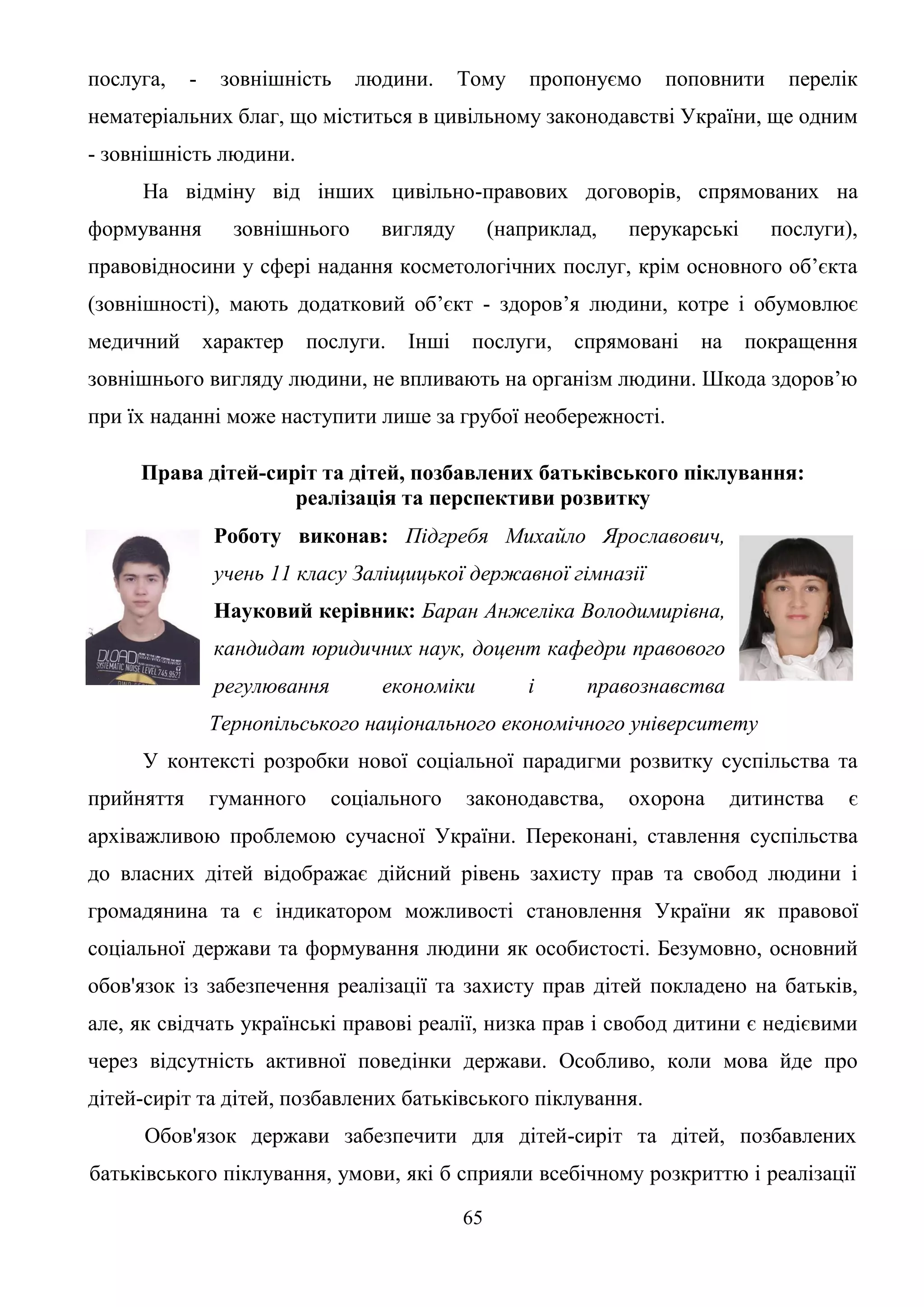 65
послуга, - зовнішність людини. Тому пропонуємо поповнити перелік
нематеріальних благ, що міститься в цивільному законодавстві України, ще одним
- зовнішність людини.
На відміну від інших цивільно-правових договорів, спрямованих на
формування зовнішнього вигляду (наприклад, перукарські послуги),
правовідносини у сфері надання косметологічних послуг, крім основного об’єкта
(зовнішності), мають додатковий об’єкт - здоров’я людини, котре і обумовлює
медичний характер послуги. Інші послуги, спрямовані на покращення
зовнішнього вигляду людини, не впливають на організм людини. Шкода здоров’ю
при їх наданні може наступити лише за грубої необережності.
Права дітей-сиріт та дітей, позбавлених батьківського піклування:
реалізація та перспективи розвитку
Роботу виконав: Підгребя Михайло Ярославович,
учень 11 класу Заліщицької державної гімназії
Науковий керівник: Баран Анжеліка Володимирівна,
кандидат юридичних наук, доцент кафедри правового
регулювання економіки і правознавства
Тернопільського національного економічного університету
У контексті розробки нової соціальної парадигми розвитку суспільства та
прийняття гуманного соціального законодавства, охорона дитинства є
архіважливою проблемою сучасної України. Переконані, ставлення суспільства
до власних дітей відображає дійсний рівень захисту прав та свобод людини і
громадянина та є індикатором можливості становлення України як правової
соціальної держави та формування людини як особистості. Безумовно, основний
обов'язок із забезпечення реалізації та захисту прав дітей покладено на батьків,
але, як свідчать українські правові реалії, низка прав і свобод дитини є недієвими
через відсутність активної поведінки держави. Особливо, коли мова йде про
дітей-сиріт та дітей, позбавлених батьківського піклування.
Обов'язок держави забезпечити для дітей-сиріт та дітей, позбавлених
батьківського піклування, умови, які б сприяли всебічному розкриттю і реалізації
 