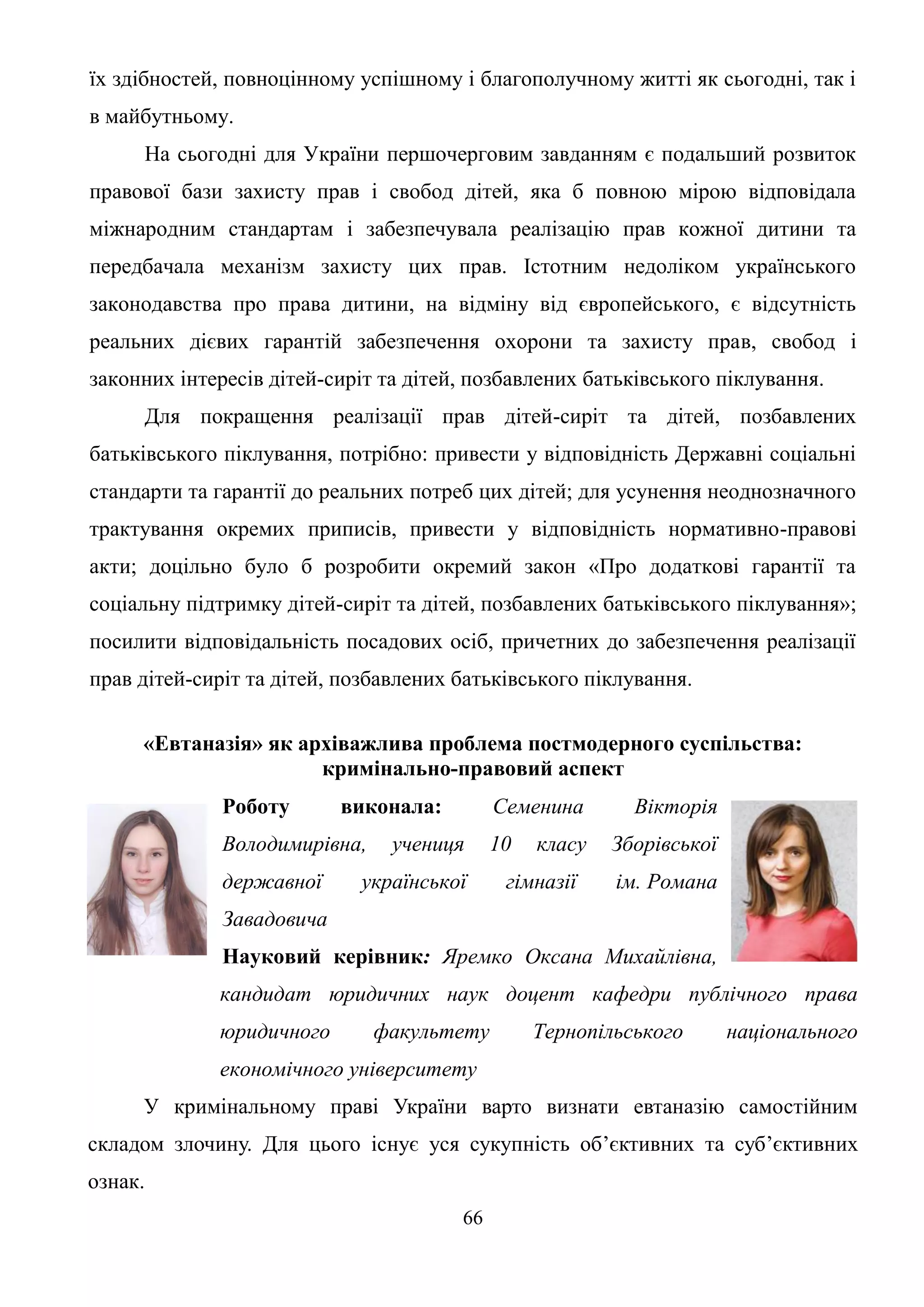 66
їх здібностей, повноцінному успішному і благополучному житті як сьогодні, так і
в майбутньому.
На сьогодні для України першочерговим завданням є подальший розвиток
правової бази захисту прав і свобод дітей, яка б повною мірою відповідала
міжнародним стандартам і забезпечувала реалізацію прав кожної дитини та
передбачала механізм захисту цих прав. Істотним недоліком українського
законодавства про права дитини, на відміну від європейського, є відсутність
реальних дієвих гарантій забезпечення охорони та захисту прав, свобод і
законних інтересів дітей-сиріт та дітей, позбавлених батьківського піклування.
Для покращення реалізації прав дітей-сиріт та дітей, позбавлених
батьківського піклування, потрібно: привести у відповідність Державні соціальні
стандарти та гарантії до реальних потреб цих дітей; для усунення неоднозначного
трактування окремих приписів, привести у відповідність нормативно-правові
акти; доцільно було б розробити окремий закон «Про додаткові гарантії та
соціальну підтримку дітей-сиріт та дітей, позбавлених батьківського піклування»;
посилити відповідальність посадових осіб, причетних до забезпечення реалізації
прав дітей-сиріт та дітей, позбавлених батьківського піклування.
«Евтаназія» як архіважлива проблема постмодерного суспільства:
кримінально-правовий аспект
Роботу виконала: Семенина Вікторія
Володимирівна, учениця 10 класу Зборівської
державної української гімназії ім. Романа
Завадовича
Науковий керівник: Яремко Оксана Михайлівна,
кандидат юридичних наук доцент кафедри публічного права
юридичного факультету Тернопільського національного
економічного університету
У кримінальному праві України варто визнати евтаназію самостійним
складом злочину. Для цього існує уся сукупність об’єктивних та суб’єктивних
ознак.
 