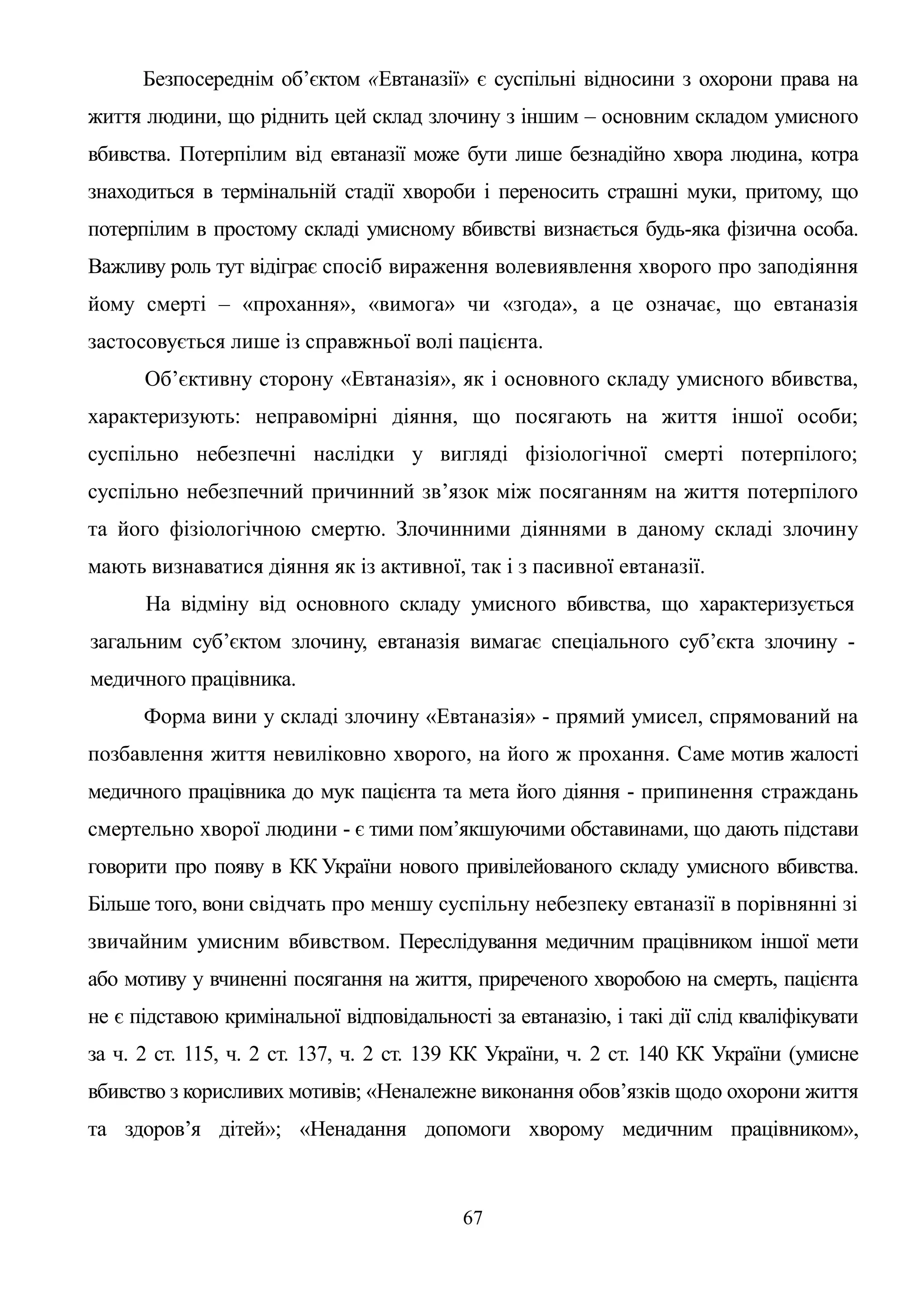 67
Безпосереднім об’єктом «Евтаназії» є суспільні відносини з охорони права на
життя людини, що ріднить цей склад злочину з іншим – основним складом умисного
вбивства. Потерпілим від евтаназії може бути лише безнадійно хвора людина, котра
знаходиться в термінальній стадії хвороби і переносить страшні муки, притому, що
потерпілим в простому складі умисному вбивстві визнається будь-яка фізична особа.
Важливу роль тут відіграє спосіб вираження волевиявлення хворого про заподіяння
йому смерті – «прохання», «вимога» чи «згода», а це означає, що евтаназія
застосовується лише із справжньої волі пацієнта.
Об’єктивну сторону «Евтаназія», як і основного складу умисного вбивства,
характеризують: неправомірні діяння, що посягають на життя іншої особи;
суспільно небезпечні наслідки у вигляді фізіологічної смерті потерпілого;
суспільно небезпечний причинний зв’язок між посяганням на життя потерпілого
та його фізіологічною смертю. Злочинними діяннями в даному складі злочину
мають визнаватися діяння як із активної, так і з пасивної евтаназії.
На відміну від основного складу умисного вбивства, що характеризується
загальним суб’єктом злочину, евтаназія вимагає спеціального суб’єкта злочину -
медичного працівника.
Форма вини у складі злочину «Евтаназія» - прямий умисел, спрямований на
позбавлення життя невиліковно хворого, на його ж прохання. Саме мотив жалості
медичного працівника до мук пацієнта та мета його діяння - припинення страждань
смертельно хворої людини - є тими пом’якшуючими обставинами, що дають підстави
говорити про появу в КК України нового привілейованого складу умисного вбивства.
Більше того, вони свідчать про меншу суспільну небезпеку евтаназії в порівнянні зі
звичайним умисним вбивством. Переслідування медичним працівником іншої мети
або мотиву у вчиненні посягання на життя, приреченого хворобою на смерть, пацієнта
не є підставою кримінальної відповідальності за евтаназію, і такі дії слід кваліфікувати
за ч. 2 ст. 115, ч. 2 ст. 137, ч. 2 ст. 139 КК України, ч. 2 ст. 140 КК України (умисне
вбивство з корисливих мотивів; «Неналежне виконання обов’язків щодо охорони життя
та здоров’я дітей»; «Ненадання допомоги хворому медичним працівником»,
 