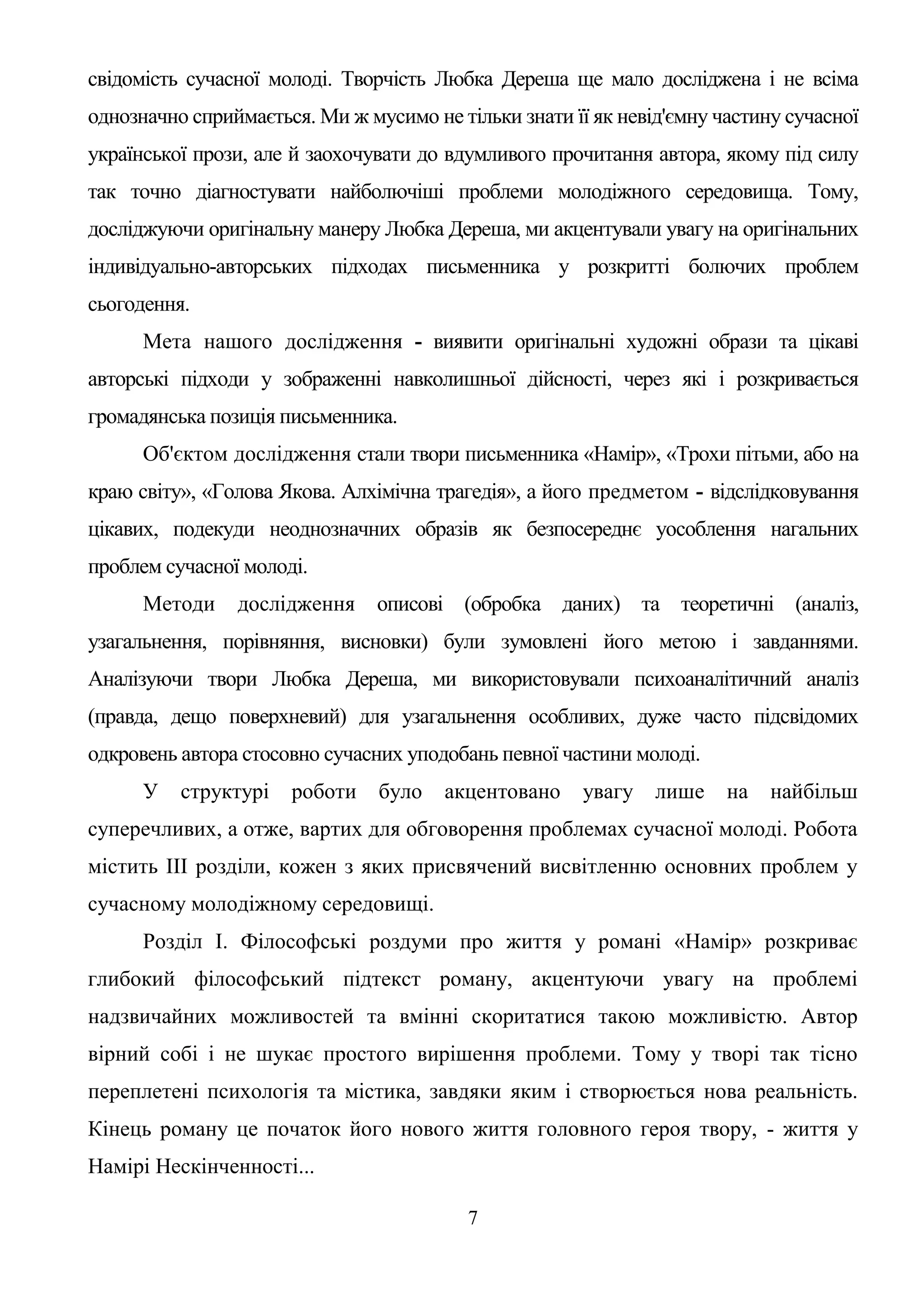 7
свідомість сучасної молоді. Творчість Любка Дереша ще мало досліджена і не всіма
однозначно сприймається. Ми ж мусимо не тільки знати її як невід'ємну частину сучасної
української прози, але й заохочувати до вдумливого прочитання автора, якому під силу
так точно діагностувати найболючіші проблеми молодіжного середовища. Тому,
досліджуючи оригінальну манеру Любка Дереша, ми акцентували увагу на оригінальних
індивідуально-авторських підходах письменника у розкритті болючих проблем
сьогодення.
Мета нашого дослідження - виявити оригінальні художні образи та цікаві
авторські підходи у зображенні навколишньої дійсності, через які і розкривається
громадянська позиція письменника.
Об'єктом дослідження стали твори письменника «Намір», «Трохи пітьми, або на
краю світу», «Голова Якова. Алхімічна трагедія», а його предметом - відслідковування
цікавих, подекуди неоднозначних образів як безпосереднє уособлення нагальних
проблем сучасної молоді.
Методи дослідження описові (обробка даних) та теоретичні (аналіз,
узагальнення, порівняння, висновки) були зумовлені його метою і завданнями.
Аналізуючи твори Любка Дереша, ми використовували психоаналітичний аналіз
(правда, дещо поверхневий) для узагальнення особливих, дуже часто підсвідомих
одкровень автора стосовно сучасних уподобань певної частини молоді.
У структурі роботи було акцентовано увагу лише на найбільш
суперечливих, а отже, вартих для обговорення проблемах сучасної молоді. Робота
містить III розділи, кожен з яких присвячений висвітленню основних проблем у
сучасному молодіжному середовищі.
Розділ І. Філософські роздуми про життя у романі «Намір» розкриває
глибокий філософський підтекст роману, акцентуючи увагу на проблемі
надзвичайних можливостей та вмінні скоритатися такою можливістю. Автор
вірний собі і не шукає простого вирішення проблеми. Тому у творі так тісно
переплетені психологія та містика, завдяки яким і створюється нова реальність.
Кінець роману це початок його нового життя головного героя твору, - життя у
Намірі Нескінченності...
 