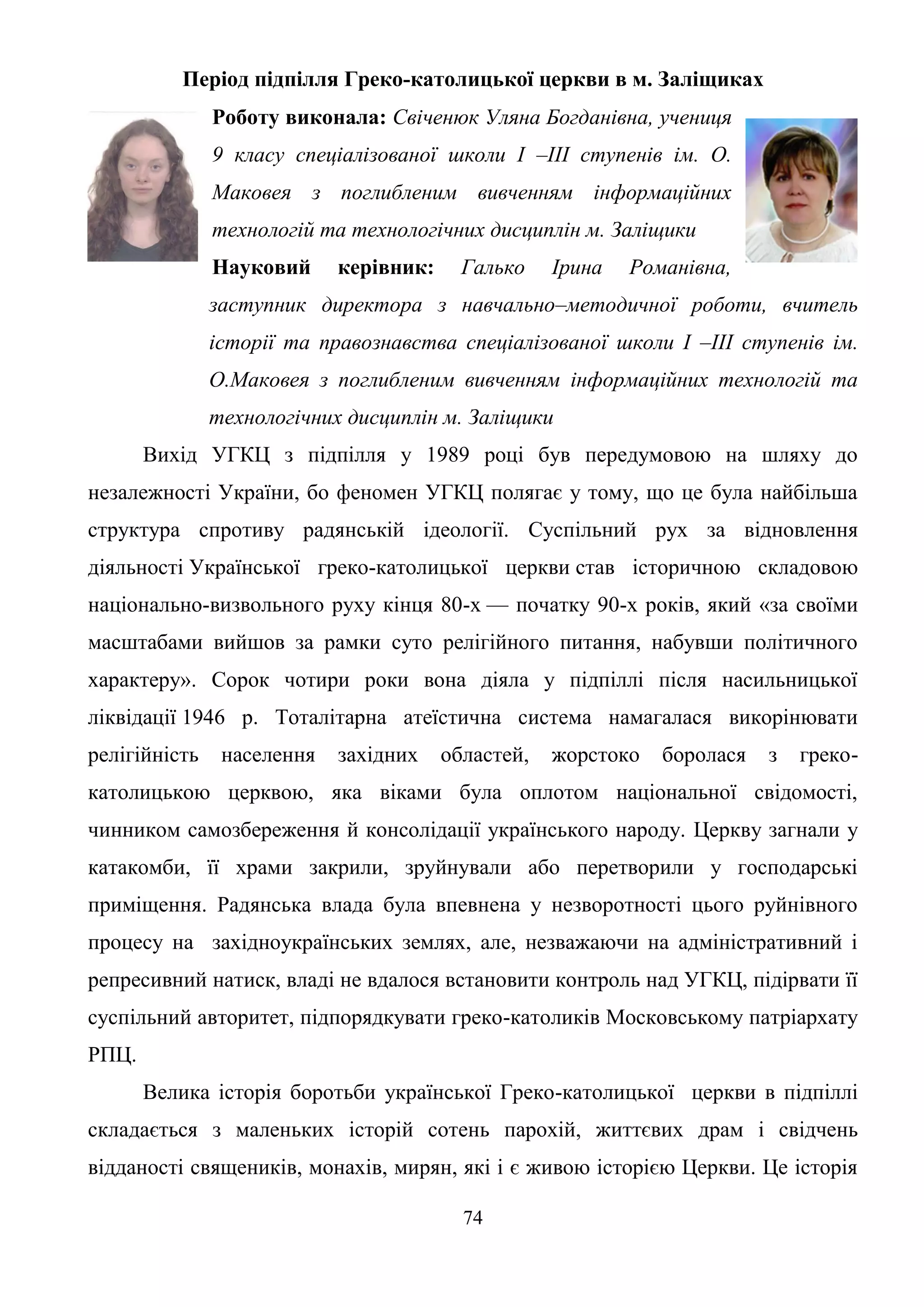 74
Період підпілля Греко-католицької церкви в м. Заліщиках
Роботу виконала: Свіченюк Уляна Богданівна, учениця
9 класу спеціалізованої школи І –ІІІ ступенів ім. О.
Маковея з поглибленим вивченням інформаційних
технологій та технологічних дисциплін м. Заліщики
Науковий керівник: Галько Ірина Романівна,
заступник директора з навчально–методичної роботи, вчитель
історії та правознавства спеціалізованої школи І –ІІІ ступенів ім.
О.Маковея з поглибленим вивченням інформаційних технологій та
технологічних дисциплін м. Заліщики
Вихід УГКЦ з підпілля у 1989 році був передумовою на шляху до
незалежності України, бо феномен УГКЦ полягає у тому, що це була найбільша
структура спротиву радянській ідеології. Суспільний рух за відновлення
діяльності Української греко-католицької церкви став історичною складовою
національно-визвольного руху кінця 80-х — початку 90-х років, який «за своїми
масштабами вийшов за рамки суто релігійного питання, набувши політичного
характеру». Сорок чотири роки вона діяла у підпіллі після насильницької
ліквідації 1946 р. Тоталітарна атеїстична система намагалася викорінювати
релігійність населення західних областей, жорстоко боролася з греко-
католицькою церквою, яка віками була оплотом національної свідомості,
чинником самозбереження й консолідації українського народу. Церкву загнали у
катакомби, її храми закрили, зруйнували або перетворили у господарські
приміщення. Радянська влада була впевнена у незворотності цього руйнівного
процесу на західноукраїнських землях, але, незважаючи на адміністративний і
репресивний натиск, владі не вдалося встановити контроль над УГКЦ, підірвати її
суспільний авторитет, підпорядкувати греко-католиків Московському патріархату
РПЦ.
Велика історія боротьби української Греко-католицької церкви в підпіллі
складається з маленьких історій сотень парохій, життєвих драм і свідчень
відданості священиків, монахів, мирян, які і є живою історією Церкви. Це історія
 