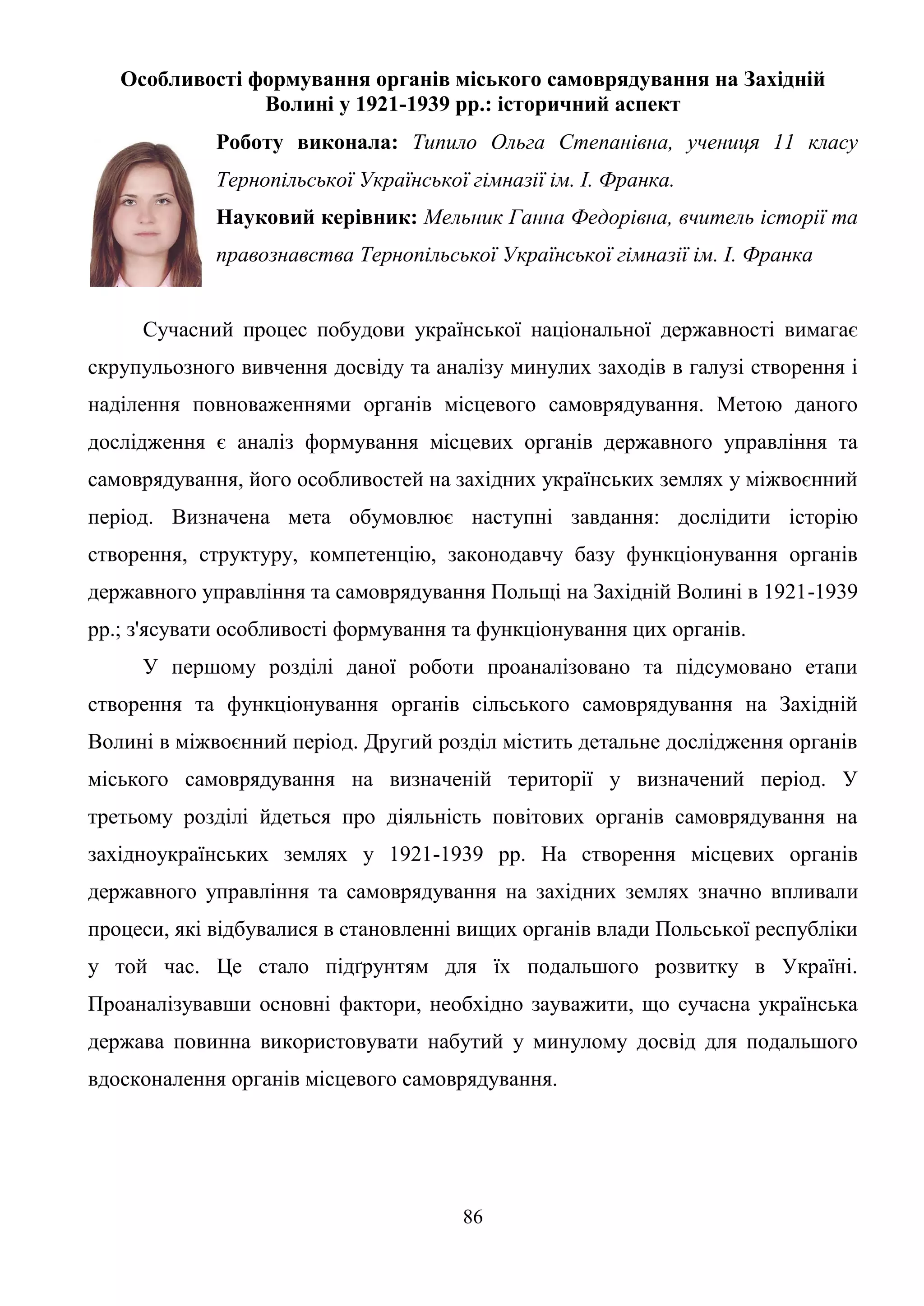 86
Особливості формування органів міського самоврядування на Західній
Волині у 1921-1939 рр.: історичний аспект
Роботу виконала: Типило Ольга Степанівна, учениця 11 класу
Тернопільської Української гімназії ім. І. Франка.
Науковий керівник: Мельник Ганна Федорівна, вчитель історії та
правознавства Тернопільської Української гімназії ім. І. Франка
Сучасний процес побудови української національної державності вимагає
скрупульозного вивчення досвіду та аналізу минулих заходів в галузі створення і
наділення повноваженнями органів місцевого самоврядування. Метою даного
дослідження є аналіз формування місцевих органів державного управління та
самоврядування, його особливостей на західних українських землях у міжвоєнний
період. Визначена мета обумовлює наступні завдання: дослідити історію
створення, структуру, компетенцію, законодавчу базу функціонування органів
державного управління та самоврядування Польщі на Західній Волині в 1921-1939
рр.; з'ясувати особливості формування та функціонування цих органів.
У першому розділі даної роботи проаналізовано та підсумовано етапи
створення та функціонування органів сільського самоврядування на Західній
Волині в міжвоєнний період. Другий розділ містить детальне дослідження органів
міського самоврядування на визначеній території у визначений період. У
третьому розділі йдеться про діяльність повітових органів самоврядування на
західноукраїнських землях у 1921-1939 рр. На створення місцевих органів
державного управління та самоврядування на західних землях значно впливали
процеси, які відбувалися в становленні вищих органів влади Польської республіки
у той час. Це стало підґрунтям для їх подальшого розвитку в Україні.
Проаналізувавши основні фактори, необхідно зауважити, що сучасна українська
держава повинна використовувати набутий у минулому досвід для подальшого
вдосконалення органів місцевого самоврядування.
 