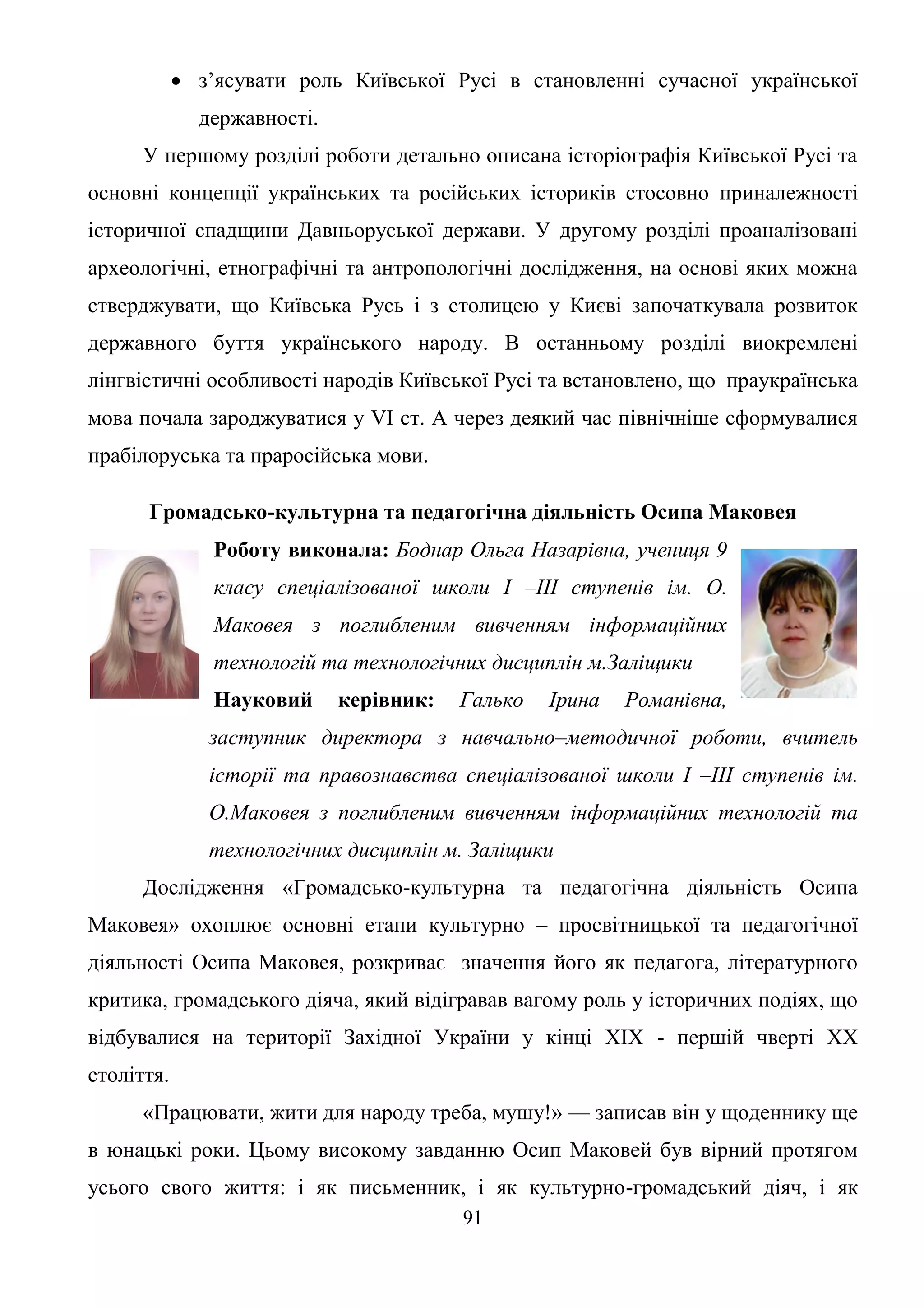 91
 з’ясувати роль Київської Русі в становленні сучасної української
державності.
У першому розділі роботи детально описана історіографія Київської Русі та
основні концепції українських та російських істориків стосовно приналежності
історичної спадщини Давньоруської держави. У другому розділі проаналізовані
археологічні, етнографічні та антропологічні дослідження, на основі яких можна
стверджувати, що Київська Русь і з столицею у Києві започаткувала розвиток
державного буття українського народу. В останньому розділі виокремлені
лінгвістичні особливості народів Київської Русі та встановлено, що праукраїнська
мова почала зароджуватися у VI ст. А через деякий час північніше сформувалися
прабілоруська та праросійська мови.
Громадсько-культурна та педагогічна діяльність Осипа Маковея
Роботу виконала: Боднар Ольга Назарівна, учениця 9
класу спеціалізованої школи І –ІІІ ступенів ім. О.
Маковея з поглибленим вивченням інформаційних
технологій та технологічних дисциплін м.Заліщики
Науковий керівник: Галько Ірина Романівна,
заступник директора з навчально–методичної роботи, вчитель
історії та правознавства спеціалізованої школи І –ІІІ ступенів ім.
О.Маковея з поглибленим вивченням інформаційних технологій та
технологічних дисциплін м. Заліщики
Дослідження «Громадсько-культурна та педагогічна діяльність Осипа
Маковея» охоплює основні етапи культурно – просвітницької та педагогічної
діяльності Осипа Маковея, розкриває значення його як педагога, літературного
критика, громадського діяча, який відігравав вагому роль у історичних подіях, що
відбувалися на території Західної України у кінці ХІХ - першій чверті ХХ
століття.
«Працювати, жити для народу треба, мушу!» — записав він у щоденнику ще
в юнацькі роки. Цьому високому завданню Осип Маковей був вірний протягом
усього свого життя: і як письменник, і як культурно-громадський діяч, і як
 