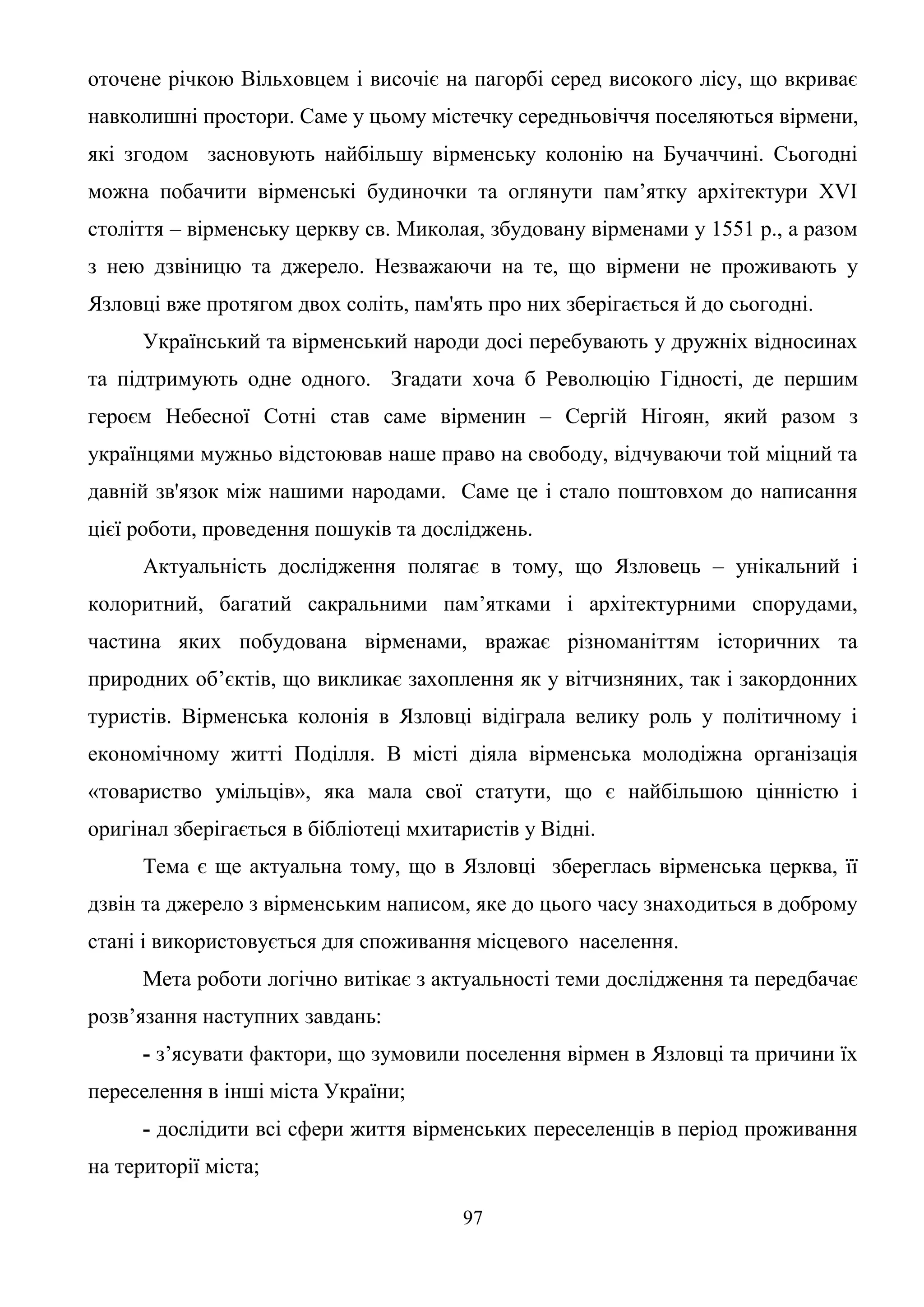 97
оточене річкою Вільховцем і височіє на пагорбі серед високого лісу, що вкриває
навколишні простори. Саме у цьому містечку середньовіччя поселяються вірмени,
які згодом засновують найбільшу вірменську колонію на Бучаччині. Сьогодні
можна побачити вірменські будиночки та оглянути пам’ятку архітектури XVI
століття – вірменську церкву св. Миколая, збудовану вірменами у 1551 р., а разом
з нею дзвіницю та джерело. Незважаючи на те, що вірмени не проживають у
Язловці вже протягом двох соліть, пам'ять про них зберігається й до сьогодні.
Український та вірменський народи досі перебувають у дружніх відносинах
та підтримують одне одного. Згадати хоча б Революцію Гідності, де першим
героєм Небесної Сотні став саме вірменин – Сергій Нігоян, який разом з
українцями мужньо відстоював наше право на свободу, відчуваючи той міцний та
давній зв'язок між нашими народами. Саме це і стало поштовхом до написання
цієї роботи, проведення пошуків та досліджень.
Актуальність дослідження полягає в тому, що Язловець – унікальний і
колоритний, багатий сакральними пам’ятками і архітектурними спорудами,
частина яких побудована вірменами, вражає різноманіттям історичних та
природних об’єктів, що викликає захоплення як у вітчизняних, так і закордонних
туристів. Вірменська колонія в Язловці відіграла велику роль у політичному і
економічному житті Поділля. В місті діяла вірменська молодіжна організація
«товариство умільців», яка мала свої статути, що є найбільшою цінністю і
оригінал зберігається в бібліотеці мхитаристів у Відні.
Тема є ще актуальна тому, що в Язловці збереглась вірменська церква, її
дзвін та джерело з вірменським написом, яке до цього часу знаходиться в доброму
стані і використовується для споживання місцевого населення.
Мета роботи логічно витікає з актуальності теми дослідження та передбачає
розв’язання наступних завдань:
- з’ясувати фактори, що зумовили поселення вірмен в Язловці та причини їх
переселення в інші міста України;
- дослідити всі сфери життя вірменських переселенців в період проживання
на території міста;
 