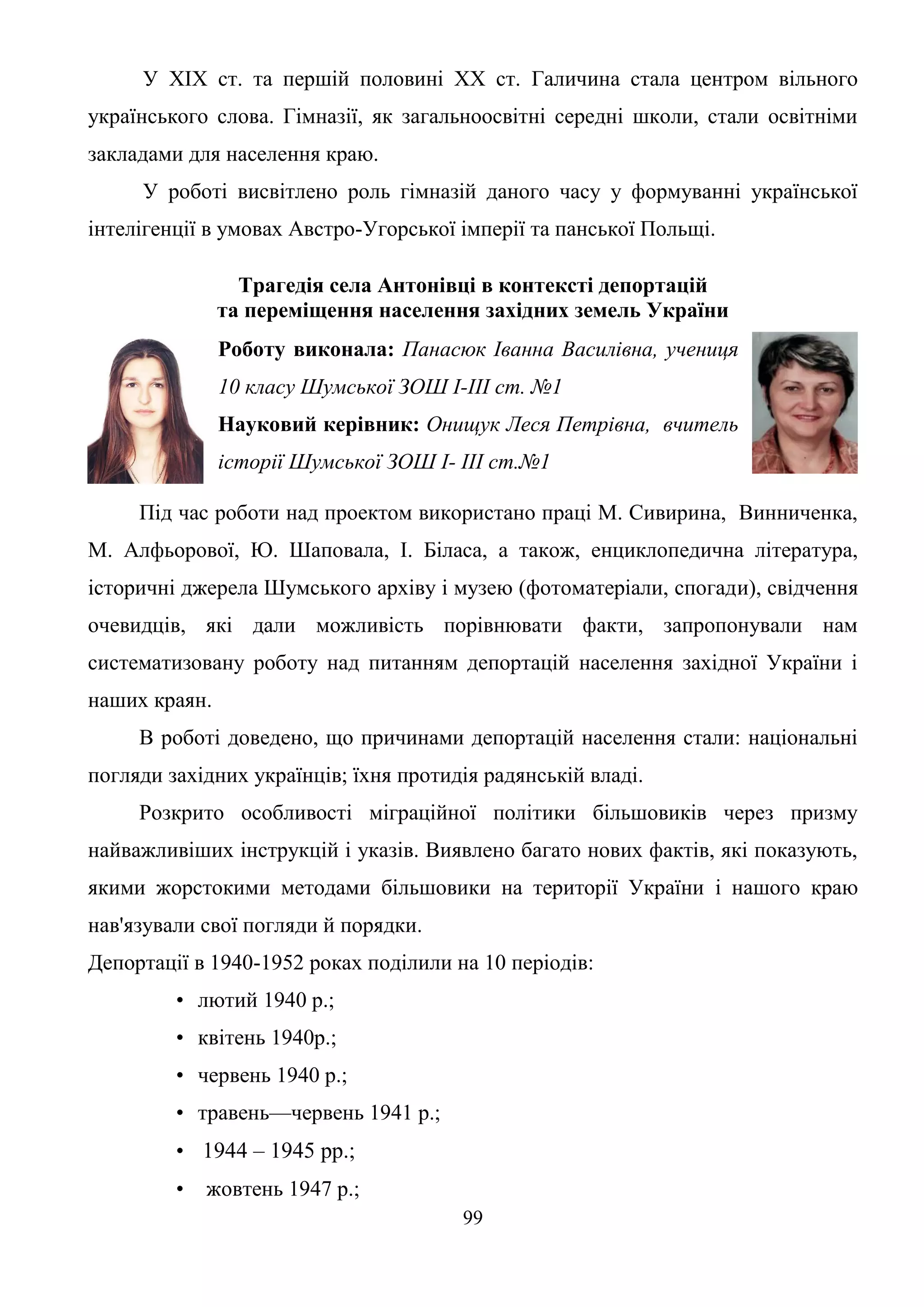 99
У XIX ст. та першій половині XX ст. Галичина стала центром вільного
українського слова. Гімназії, як загальноосвітні середні школи, стали освітніми
закладами для населення краю.
У роботі висвітлено роль гімназій даного часу у формуванні української
інтелігенції в умовах Австро-Угорської імперії та панської Польщі.
Трагедія села Антонівці в контексті депортацій
та переміщення населення західних земель України
Роботу виконала: Панасюк Іванна Василівна, учениця
10 класу Шумської ЗОШ І-ІІІ ст. №1
Науковий керівник: Онищук Леся Петрівна, вчитель
історії Шумської ЗОШ I- III ст.№1
Під час роботи над проектом використано праці М. Сивирина, Винниченка,
М. Алфьорової, Ю. Шаповала, І. Біласа, а також, енциклопедична література,
історичні джерела Шумського архіву і музею (фотоматеріали, спогади), свідчення
очевидців, які дали можливість порівнювати факти, запропонували нам
систематизовану роботу над питанням депортацій населення західної України і
наших краян.
В роботі доведено, що причинами депортацій населення стали: національні
погляди західних українців; їхня протидія радянській владі.
Розкрито особливості міграційної політики більшовиків через призму
найважливіших інструкцій і указів. Виявлено багато нових фактів, які показують,
якими жорстокими методами більшовики на території України і нашого краю
нав'язували свої погляди й порядки.
Депортації в 1940-1952 роках поділили на 10 періодів:
• лютий 1940 р.;
• квітень 1940р.;
• червень 1940 р.;
• травень—червень 1941 p.;
• 1944 – 1945 рр.;
• жовтень 1947 p.;
 