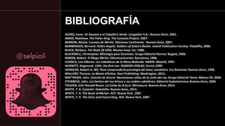 ACERO, Irene. Sir Gawain y el Caballero Verde. Longseller S.A.: Buenos Aires, 2001.
ANNIS, Matthew. The Fisher King. The Camelot Project: 2007.
BARRON, Néstor. Cuentos de Merlín. Ediciones Continente: Buenos Aires, 2007.
BAMBENGER, Bernard. Fallen Angels: Soldiers of Satan’s Realm. Jewish Publication Society: Filadelfia, 2006.
BLACK, Bárbara. The Book Of Lilith. Nicolas Hays, Inc: 1986.
BLACKWELL, Christopher. Mitología para Dummies. Grupo Editorial Norma: Bogotá, 2006.
BORON, Robert. El Mago Merlín. Edicumunicación: Barcelona, 1986.
CUENCA, Luis Alberto. Los Caballeros de la Mesa Redonda. ANAYA: Madrid, 1997.
HURWITZ, Siegmund. Lilith, the first eve. DAIMON VERLAG: Zurich,1999.
JOHNSON, Robert A. WE: Para comprenderla psicología del amor romántico. Era Naciente: Buenos Aires, 1998.
MALLORY, Thomas. Le Morte d’Arthur. Start Publishing: Washington, 2012.
MATTHEWS, John. Canción de Arturo: Narraciones celtas de la corte del rey. Grupo Editorial Tomo: México DF, 2004.
STEINBECK, John. Los hechos del rey Arturo y sus nobles caballeros. Editorial Sudamericana: Buenos Aires, 2000.
TOLKIEN, John Ronald Reuen. La Caída de Arturo. Minotauro: Buenos Aires, 2013.
WHITE, T. H. Camelot. Debolsillo: Buenos Aires, 2013.
WHITE, T. H. The Book of Merlyn. ACE: Nueva York, 1987.
WHITE, T. H. The Once and Future King. ACE: Nueva York, 1987.
BIBLIOGRAFÍA
 